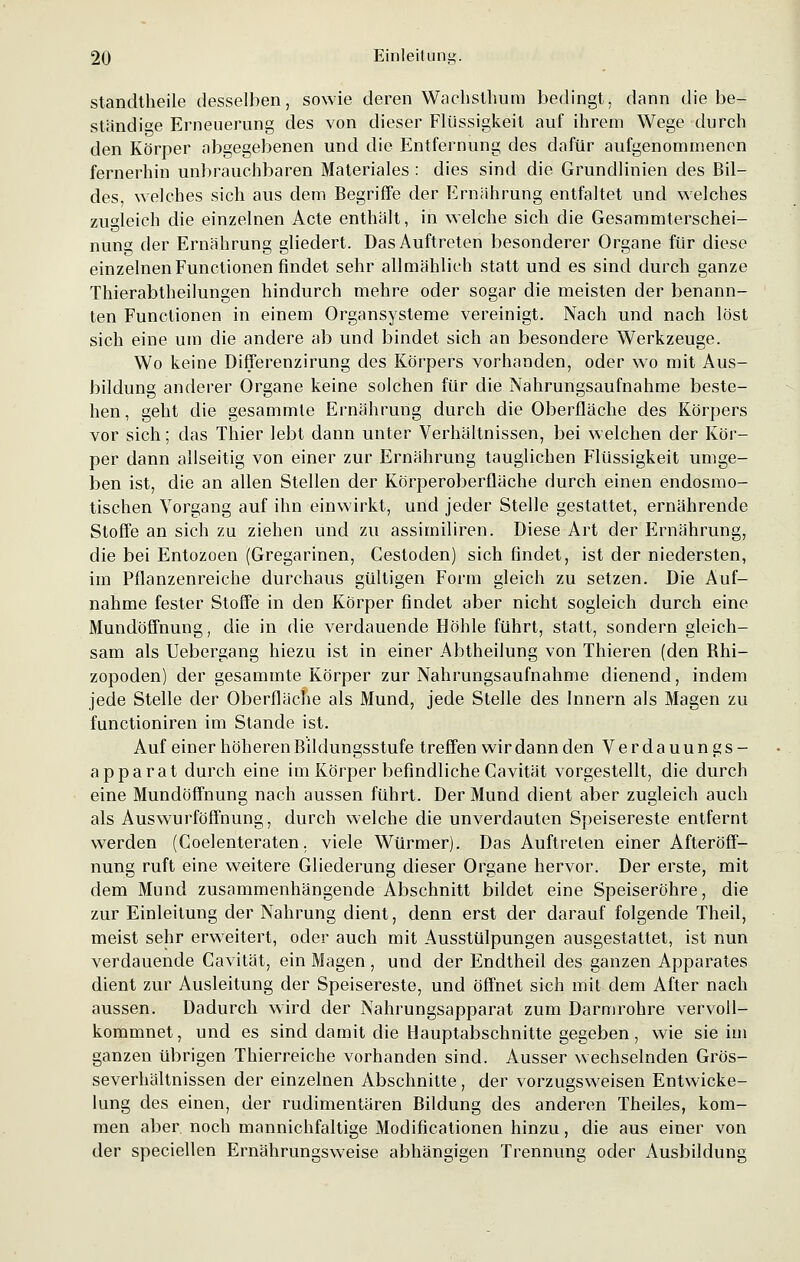 standtheile desselben, sowie deren Wachsthum bedingt, dann die be- ständige Erneuerung des von dieser Flüssigkeit auf ihrem Wege durch den Körper abgegebenen und die Entfernung des dafür aufgenommenen fernerhin unbrauchbaren Materiales : dies sind die Grundlinien des Bil- des, welches sich aus dem Begriffe der Ernährung entfaltet und welches zugleich die einzelnen Acte enthält, in welche sich die Gesammterschei- nung der Ernährung gliedert. Das Auftreten besonderer Organe für diese einzelnen Functionen findet sehr allmählich statt und es sind durch ganze Thierabtheilungen hindurch mehre oder sogar die meisten der benann- ten Functionen in einem Organsysteme vereinigt. Nach und nach löst sich eine um die andere ab und bindet sich an besondere Werkzeuge. Wo keine Differenzirung des Körpers vorhanden, oder wo mit Aus- bildung anderer Organe keine solchen für die Nahrungsaufnahme beste- hen, geht die gesammte Ernährung durch die Oberfläche des Körpers vor sich; das Thier lebt dann unter Verhältnissen, bei welchen der Kör- per dann allseitig von einer zur Ernährung tauglichen Flüssigkeit umge- ben ist, die an allen Stellen der Körperoberfläche durch einen endosmo- tischen Vorgang auf ihn einwirkt, und jeder Stelle gestattet, ernährende Stoffe an sich zu ziehen und zu assimiliren. Diese Art der F>nährung, die bei Entozoen (Gregarinen, Cestoden) sich findet, ist der niedersten, im Pflanzenreiche durchaus gültigen Form gleich zu setzen. Die Auf- nahme fester Stoffe in den Körper findet aber nicht sogleich durch eine Mundöffnung, die in die verdauende Höhle führt, statt, sondern gleich- sam als Uebergang hiezu ist in einer Abtheilung von Thieren (den Bhi- zopoden) der gesammte Körper zur Nahrungsaufnahme dienend, indem jede Stelle der Oberfläche als Mund, jede Stelle des Innern als Magen zu functioniren im Stande ist. Auf einer höheren Bildungsstufe treffen wir dann den Verdauungs- apparat durch eine im Körper befindliche Cavität vorgestellt, die durch eine Mundöffnung nach aussen führt. Der Mund dient aber zugleich auch als Auswurföffnung, durch welche die unverdauten Speisereste entfernt werden (Coelenteraten. viele Würmer). Das Auftreten einer Afteröff- nung ruft eine weitere Gliederung dieser Organe hervor. Der erste, mit dem Mund zusammenhängende Abschnitt bildet eine Speiseröhre, die zur Einleitung der Nahrung dient, denn erst der darauf folgende Theil, meist sehr erweitert, oder auch mit Ausstülpungen ausgestattet, ist nun verdauende Cavität, ein Magen , und der Endtheil des ganzen Apparates dient zur Ausleitung der Speisereste, und öffnet sich mit dem After nach aussen. Dadurch wird der Nahrungsapparat zum Darmrohre vervoll- kommnet, und es sind damit die Hauptabschnitte gegeben, wie sie im ganzen übrigen Thierreiche vorhanden sind. Ausser wechselnden Grös- severhältnissen der einzelnen Abschnitte, der vorzugsweisen Entwicke- lung des einen, der rudimentären Bildung des anderen Theiles, kom- men aber, noch mannichfaltige Modifikationen hinzu, die aus einer von der speciellen Ernährungsweise abhängigen Trennung oder Ausbildung