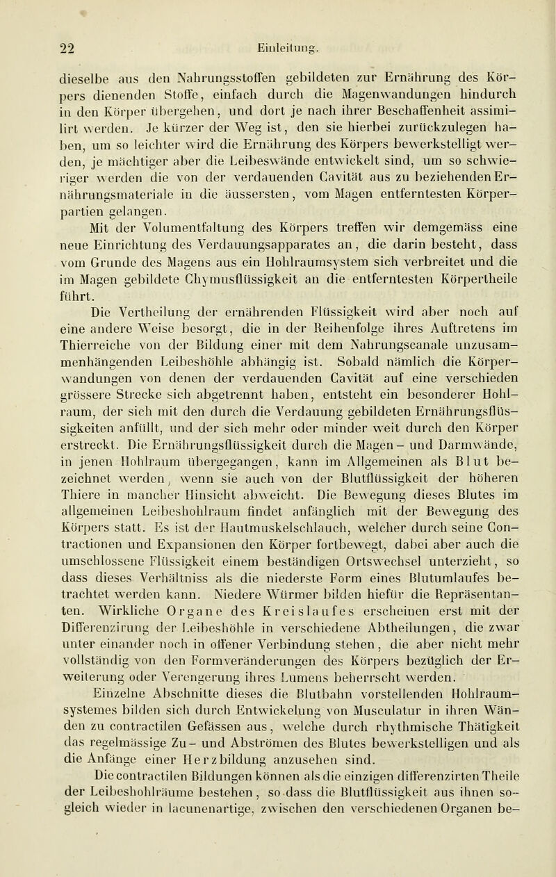 dieselbe aus den Nahrungsstoffen gebildeten zur Ernährung des Kör- pers dienenden Stoffe, einfach durch die Magenwandungen hindurch in den Körper übergehen, und dort je nach ihrer Beschaffenheit assimi- lirt werden. Je kürzer der Weg ist, den sie hierbei zurückzulegen ha- ben, um so leichter wird die Ernährung des Körpers bewerkstelligt wer- den, je mächtiger aber die Leibeswände entwickelt sind, um so schwie- riger werden die von der verdauenden Cavität aus zu beziehenden Er- nährungsmateriale in die äussersten, vom Magen entferntesten Körper- partien gelangen. Mit der Volumentfaltung des Körpers treffen wir demgemäss eine neue Einrichtung des Verdauungsapparates an, die darin besteht, dass vom Grunde des Magens aus ein Hohlraumsystem sich verbreitet und die im Magen gebildete Chymusflüssigkeit an die entferntesten Körpertheile führt. Die Vertheilung der ernährenden Flüssigkeit wird aber noch auf eine andere Weise besorgt, die in der Reihenfolge ihres Auftretens im Thierreiche von der Bildung einer mit dem Nahrungscanale unzusam- menhängenden Leibeshöhle abhängig ist. Sobald nämlich die Körper- wandungen von denen der verdauenden Cavität auf eine verschieden grössere Strecke sich abgetrennt haben, entsteht ein besonderer Hohl- raum, der sich mit den durch die Verdauung gebildeten Ernährungsflüs- sigkeiten anfüllt, und der sich mehr oder minder weit durch den Körper erstreckt. Die Ernährungsflüssigkeit durch die Magen- und Darmwände, in jenen Hohlraum übergegangen, kann im Allgemeinen als Blut be- zeichnet werden, wenn sie auch von der Blutflüssigkeit der höheren Thiere in mancher Hinsicht abweicht. Die Bewegung dieses Blutes im allgemeinen Leibeshohlraum findet anfänglich mit der Bewegung des Körpers statt. Es ist der Hautmuskelschlauch, welcher durch seine Gon- tractionen und Expansionen den Körper fortbewegt, dabei aber auch die umschlossene Flüssigkeit einem beständigen Ortswechsel unterzieht, so dass dieses Verhältniss als die niederste Form eines Blutumlaufes be- trachtet werden kann. Niedere Würmer bilden hiefür die Repräsentan- ten. Wirkliche Organe des Kreislaufes erscheinen erst mit der Differenzirung der Leibeshöhle in verschiedene Abtheilungen, die zwar unter einander noch in offener Verbindung stehen, die aber nicht mehr vollständig von den Formveränderungen des Körpers bezüglich der Er- weiterung oder Verengerung ihres Lumens beherrscht werden. Einzelne Abschnitte dieses die Blutbahn vorstellenden Hohlraum- systemes bilden sich durch Entwickelung von Musculatur in ihren Wän- den zu contractilen Gefässen aus, welche durch rhythmische Thätigkeit das regelmässige Zu- und Abströmen des Blutes bewerkstelligen und als die Anfänge einer Herzbildung anzusehen sind. Die contractilen Bildungen können als die einzigen differenzirtenTheile der Leibeshohlräume bestehen, so dass die Blutflüssigkeit aus ihnen so- gleich wieder in lacunenartige, zwischen den verschiedenen Organen be-