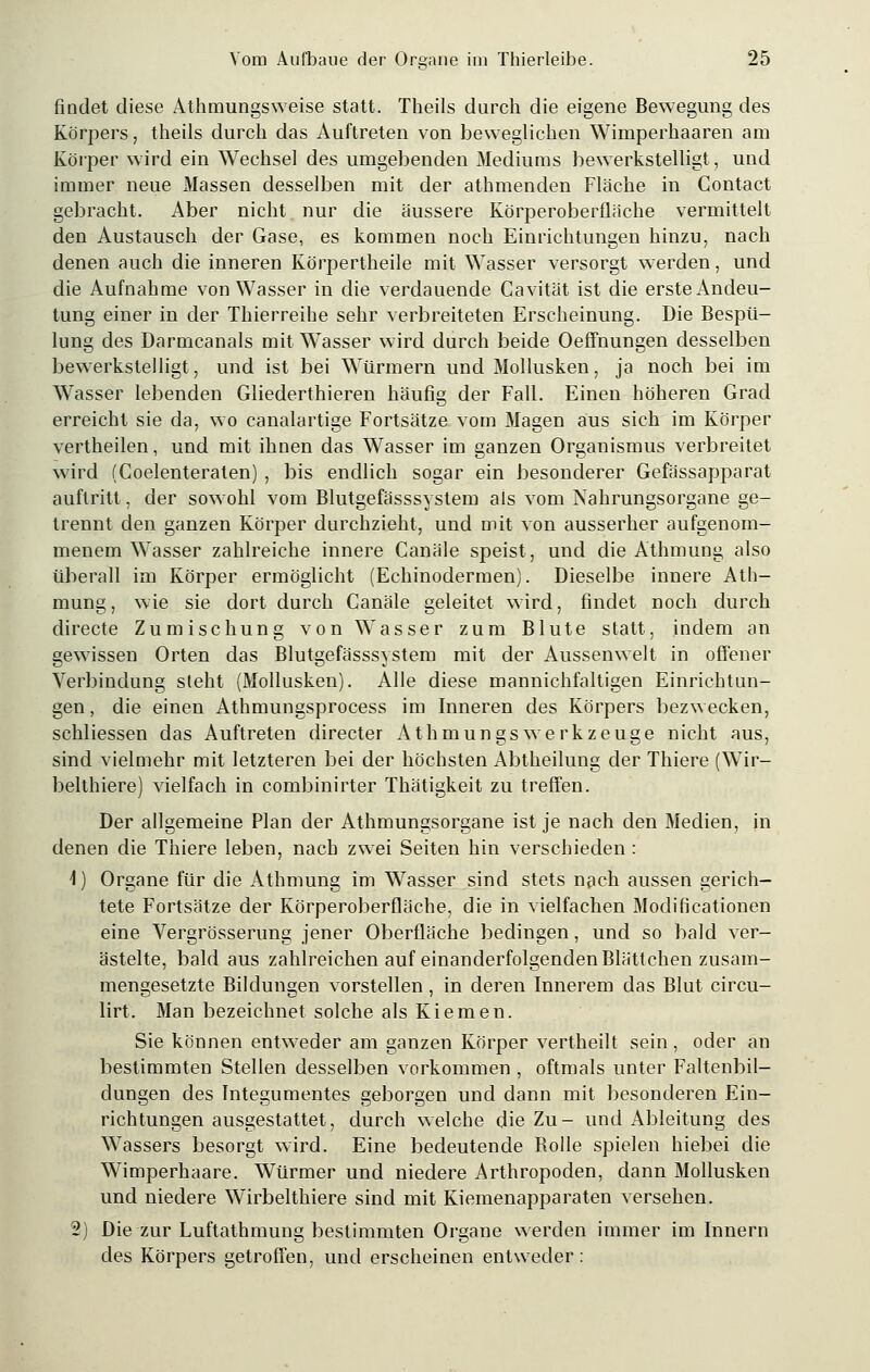 findet diese Athmungsweise statt. Theils durch die eigene Bewegung des Körpers, theils durch das Auftreten von beweglichen Wimperhaaren am Körper wird ein Wechsel des umgebenden Mediums bewerkstelligt, und immer neue Massen desselben mit der athmenden Flache in Gontact gebracht. Aber nicht nur die äussere Körperoberfläche vermittelt den Austausch der Gase, es kommen noch Einrichtungen hinzu, nach denen auch die inneren Körpertheile mit Wasser versorgt werden, und die Aufnahme von Wasser in die verdauende Cavität ist die erste Andeu- tung einer in der Thierreihe sehr verbreiteten Erscheinung. Die Bespü- lung des Darmcanals mit Wasser wird durch beide Oeffnungen desselben bewerkstelligt, und ist bei Würmern und Mollusken, ja noch bei im Wasser lebenden Gliederthieren häufig der Fall. Einen höheren Grad erreicht sie da, wo canalartige Fortsätze vom Magen aus sich im Körper vertheilen, und mit ihnen das Wasser im ganzen Organismus verbreitet wird (Coelenteraten) , bis endlich sogar ein besonderer Gefässapparat auftritt, der sowohl vom Blutgefässsystem als vom Nahrungsorgane ge- trennt den ganzen Körper durchzieht, und mit von ausserher aufgenom- menem Wasser zahlreiche innere Canäle speist, und die Athmung also überall im Körper ermöglicht (Echinodermen). Dieselbe innere Ath- mung, wie sie dort durch Canäle geleitet wird, findet noch durch directe Zumischung von Wasser zum Blute statt, indem an gewissen Orten das Blutgefässsystem mit der Aussenwelt in offener Verbindung steht (Mollusken). Alle diese mannichfaltigen Einrichtun- gen , die einen Athmungsprocess im Inneren des Körpers bezwecken, schliessen das Auftreten directer AthmungsWerkzeuge nicht aus, sind vielmehr mit letzteren bei der höchsten Abtheilung der Thiere (Wir- belthiere) vielfach in combinirter Thätigkeit zu treffen. Der allgemeine Plan der Athmungsorgane ist je nach den Medien, in denen die Thiere leben, nach zwei Seiten hin verschieden : i) Organe für die Athmung im Wasser sind stets nach aussen gerich- tete Fortsätze der Körperoberfläche, die in vielfachen Modificationen eine Vergrösserung jener Oberfläche bedingen, und so bald ver- ästelte, bald aus zahlreichen auf einanderfolgenden Blattchen zusam- mengesetzte Bildungen vorstellen , in deren Innerem das Blut circu- lirt. Man bezeichnet solche als Kiemen. Sie können entweder am ganzen Körper vertheilt sein, oder an bestimmten Stellen desselben vorkommen , oftmals unter Faltenbil- dungen des Integumentes geborgen und dann mit besonderen Ein- richtungen ausgestattet, durch welche die Zu- und Ableitung des Wassers besorgt wird. Eine bedeutende Bolle spielen hiebei die Wimperhaare. Würmer und niedere Arthropoden, dann Mollusken und niedere Wirbelthiere sind mit Kiemenapparaten versehen. 2) Die zur Luftathmung bestimmten Organe werden immer im Innern des Körpers getroffen, und erscheinen entweder:
