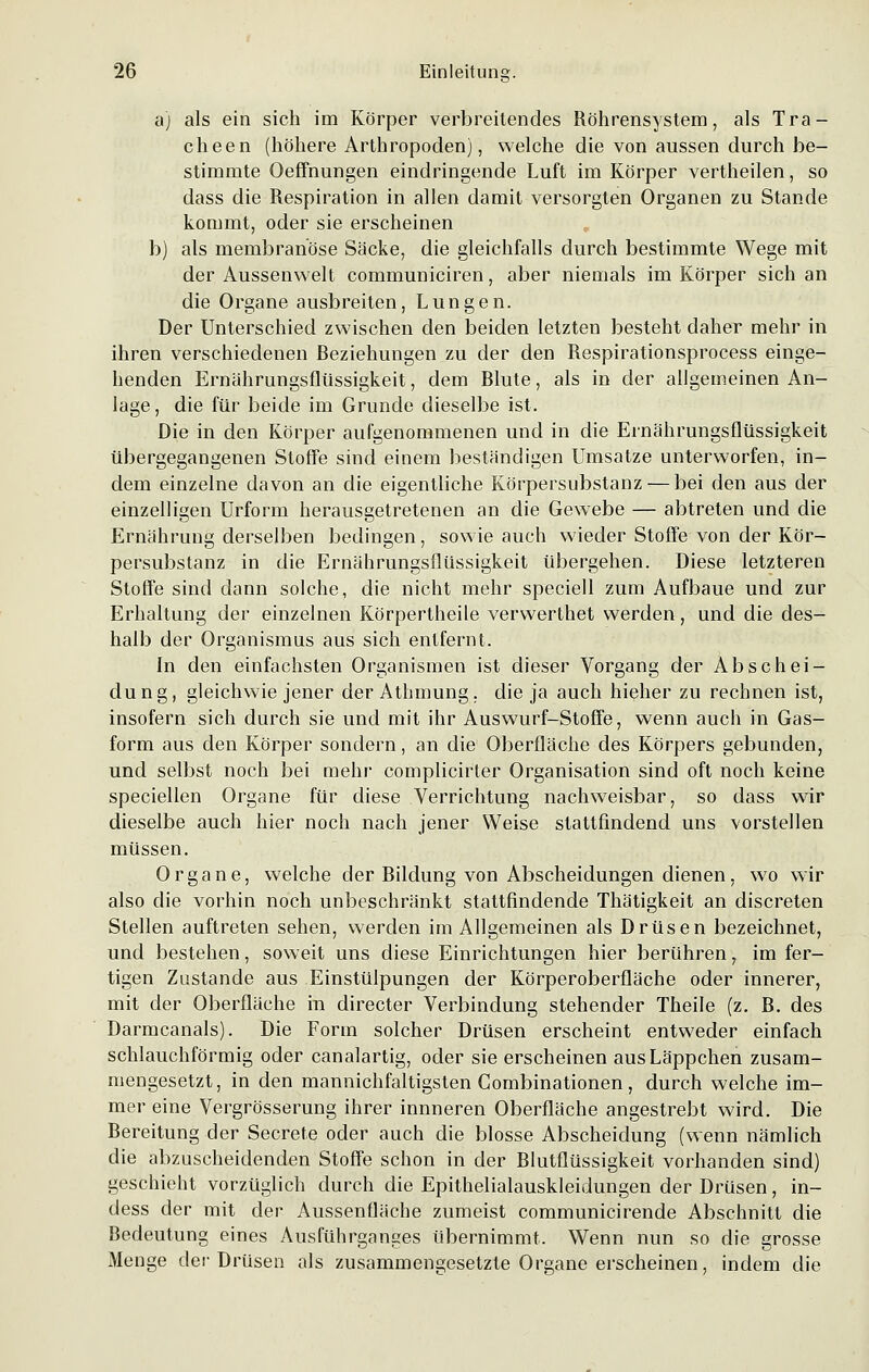 a) als ein sich im Körper verbreitendes Röhrensystem, als Tra- cheen (höhere Arthropoden), welche die von aussen durch be- stimmte Oeffnungen eindringende Luft im Körper vertheilen, so dass die Respiration in allen damit versorgten Organen zu Stande kommt, oder sie erscheinen b) als membranöse Säcke, die gleichfalls durch bestimmte Wege mit der Aussenwelt communiciren, aber niemals im Körper sich an die Organe ausbreiten, Lungen. Der Unterschied zwischen den beiden letzten besteht daher mehr in ihren verschiedenen Beziehungen zu der den Respirationsprocess einge- henden Ernährungsflüssigkeit, dem Rlute, als in der allgemeinen An- lage , die für beide im Grunde dieselbe ist. Die in den Körper aufgenommenen und in die Ernährungsflüssigkeit übergegangenen Stoffe sind einem beständigen Umsätze unterworfen, in- dem einzelne davon an die eigentliche Körpersubstanz — bei den aus der einzelligen Urform herausgetretenen an die GewTebe — abtreten und die Ernährung derselben bedingen, sowie auch wieder Stoffe von der Kör- persubstanz in die Ernährungsflüssigkeit übergehen. Diese letzteren Stoffe sind dann solche, die nicht mehr speciell zum Aufbaue und zur Erhaltung der einzelnen Körpertheile verwerthet werden, und die des- halb der Organismus aus sich entfernt. In den einfachsten Organismen ist dieser Vorgang der Abschei- dung, gleichwie jener der Athmung, die ja auch hieher zu rechnen ist, insofern sich durch sie und mit ihr Auswurf-Stoffe, wenn auch in Gas- form aus den Körper sondern, an die Oberfläche des Körpers gebunden, und selbst noch bei mehr complicirter Organisation sind oft noch keine speciellen Organe für diese Verrichtung nachweisbar, so dass wir dieselbe auch hier noch nach jener Weise stattfindend uns vorstellen müssen. Organe, welche der Bildung von Abscheidungen dienen, wo wir also die vorhin noch unbeschränkt stattfindende Thätigkeit an discreten Stellen auftreten sehen, werden im Allgemeinen als Drüsen bezeichnet, und bestehen, soweit uns diese Einrichtungen hier berühren, im fer- tigen Zustande aus Einstülpungen der Körperoberfläche oder innerer, mit der Oberfläche in directer Verbindung stehender Theile (z. B. des Darmcanals). Die Forin solcher Drüsen erscheint entweder einfach schlauchförmig oder canalartig, oder sie erscheinen aus Läppchen zusam- mengesetzt, in den mannichfaltigsten Gombinationen , durch welche im- mer eine Vergrösserung ihrer innneren Oberfläche angestrebt wird. Die Bereitung der Secrete oder auch die blosse Abscheidung (wenn nämlich die abzuscheidenden Stoffe schon in der Blutflüssigkeit vorhanden sind) geschieht vorzüglich durch die Epithelialauskleidungen der Drüsen, in- dess der mit der Aussenfläche zumeist communicirende Abschnitt die Bedeutung eines Ausführganges übernimmt. Wenn nun so die grosse Menge der Drüsen als zusammengesetzte Organe erscheinen, indem die
