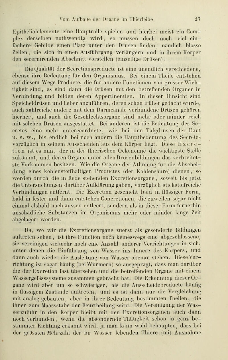 Epithelialelemente eine Hauptrolle spielen und hierbei meist ein Com- plex derselben nothwendig wird, so müssen doch noch viel ein- fachere Gebilde einen Platz unter den Drüsen finden, nämlich blosse Zellen, die sich in einen Ausführgang verlängern und in ihrem Körper den secernirenden Abschnitt vorstellen (einzellige Drüsen). Die Qualität der Secretionsproducte ist eine unendlich verschiedene, ebenso ihre Bedeutung für den Organismus. Bei einem Theile entstehen auf diesem Wege Producte, die für andere Functionen von grosser Wich- tigkeit sind, es sind dann die Drüsen mit den betreffenden Organen in Verbindung und bilden deren Appertinentien. In dieser Hinsicht sind Speicheldrüsen und Leber anzuführen, deren schon früher gedacht wurde, auch zahlreiche andere mit dem Darmcanale verbundene Drüsen gehören hierher, und auch die Geschlechtsorgane sind mehr oder minder reich mit solchen Drüsen ausgestattet. Bei anderen ist die Bedeutung des Se- cretes eine mehr untergeordnete, wie bei den Talgdrüsen der Haut u. s. w., bis endlich bei noch andern die Hauptbedeutung des Secretes vorzüglich in seinem Ausscheiden aus dem Körper liegt. Diese Excre- tion ist es nun, der in der thierischen Oekonomie die wichtigste Stehe zukömmt, und deren Organe unter allen Drüsenbildungen das verbreitet- ste Vorkommen besitzen. Wie die Organe der Athmung für die Abschei- dung eines kohlenstoffhaltigen Productes (der Kohlensäure) dienen, so werden durch die in Bede stehenden Excretionsorgane, soweit bis jetzt die Untersuchungen darüber Aufklärung gaben, vorzüglich stickstoffreiche Verbindungen entfernt. Die Excretion geschieht bald in flüssiger Form, bald in fester und dann entstehen Concretionen, die zuweilen sogar nicht einmal alsbald nach aussen entleert, sondern als in dieser Form fernerhin unschädliche Substanzen im Organismus mehr oder minder lange Zeit abgelagert werden. Da, wo wir die Excretionsorgane zuerst als gesonderte Bildungen auftreten sehen, ist ihre Function noch keineswegs eine abgeschlossene, sie vereinigen vielmehr noch eine Anzahl anderer Verrichtungen in sich, unter denen die Einführung von Wasser ins Innere des Körpers, und dann auch wieder die Ausleitung von Wasser obenan stehen. Diese Ver- richtung ist sogar häufig (bei Würmern) so ausgeprägt, dass man darüber die der Excretion fast übersehen und die betreffenden Organe mit einem Wassergefässsysteme zusammen gebracht hat. Die Erkennung dieser Or- gane wird aber um so schwieriger, als die Ausscheideproducte häufig in flüssigem Zustande auftreten, und es ist dann nur die Vergleichung mit analog gebauten , aber in ihrer Bedeutung bestimmten Theilen , die ihnen zum Maassstabe der Beurtheilung wird. Die Vereinigung der Was- serzufuhr in den Körper bleibt mit den Excretionsorganen auch dann noch verbunden , wenn die absondernde Thätigkeit schon in ganz be- stimmter Bichtung erkannt wird, ja man kann wohl behaupten, dass bei der grössten Mehrzahl der im Wasser lebenden Thiere (mit Ausnahme