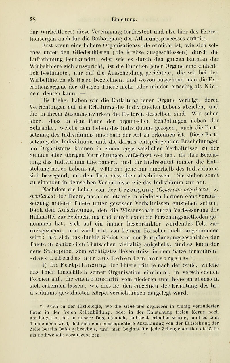 der Wirbelthiere) diese Vereinigung fortbesteht und also hier das Exere- tionsorgan auch für die Bethätigung des Athmungsprocesses auftritt. Erst wenn eine höhere Organisationsstufe erreicht ist, wie sich sol- ches unter den Gliederthieren (die Krebse ausgeschlossen) durch die Luftathmung beurkundet, oder wie es durch den ganzen Bauplan der Wirbelthiere sich ausspricht, ist die Function jener Organe eine einheit- lich bestimmte. nur auf die Ausscheidung gerichtete, die wir bei den Wirbelthieren als Harn bezeichnen, und wovon ausgehend man die Ex- cretionsorgane der übrigen Thiere mehr oder minder einseitig als Nie- ren deuten kann. — Bis hieher haben wir die Entfaltung jener Organe verfolgt, deren Verrichtungen auf die Erhaltung des individuellen Lebens abzielen, und die in ihrem Zusammenwirken die Factoren desselben sind. Wir sehen aber, dass in dem Plane der organischen Schöpfungen neben der Schranke, welche dem Leben des Individuums gezogen, auch die Fort- setzung des Individuums innerhalb der Art zu erkennen ist. Diese Fort- setzung des Individuums und die daraus entspringenden Erscheinungen am Organismus können in einem gegensätzlichen Verhältnisse zu der Summe aller übrigen Verrichtungen aufgefasst werden, da ihre Bedeu- tung das Individuum überdauert, und ihr Endresultat immer die Ent- stehung neuen Lebens ist, während jene nur innerhalb des Individuums sich bewegend, mit dem Tode desselben abschliessen. Sie stehen somit zu einander in demselben Verhältnisse wie das Individuum zur Art. Nachdem die Lehre von der Urzeugung (Generatio aequivoca, s. spontanea) der Thiere, nach der letztere in niederen Formen ohne Voraus- setzung anderer Thiere unter gewissen Verhältnissen entstehen sollten, Dank dem Aufschwünge, den die Wissenschaft durch Verbesserung der Hilfsmittel zur Beobachtung und durch exactere Forschungsmethoden ge- nommen hat, sich auf ein immer beschränkter werdendes Feld zu- rückgezogen, und wohl jetzt von keinem Forscher mehr angenommen wird: hat sich das dunkle Gebiet von der Fortpflanzungsgeschichte der Thiere in zahlreichen Thatsachen vielfältig aufgehellt, und es kann der neue Standpunct sein wichtigstes Bekenntniss in dem Satze fornmliren: »dass Lebendes nur aus Lebendem hervorgehe«*). f) Die Fortpflanzung der Thiere tritt je nach der Stufe, welche das Thier hinsichtlieh seiner Organisation einnimmt, in verschiedenen Formen auf, die einen Fortschritt vom niederen zum höheren ebenso in sich erkennen lassen, wie dies bei den einzelnen der Erhaltung des In- dividuums gewidmeten Körperverrichtungen dargelegt ward. *) Auch in der Histiologie, wo die Generatio aequivoca in wenig veränderter Form in der freien Zellenbildung, oder in der Entstehung freien Kerne noch am längsten, bis in unsere Tage nämlich, aufrecht erhalten wurde, und es zum Tbeile noch wird, hat sich eine consequentere Anschauung von der Entstehung der Zelle bereits Bahn gebrochen, und man beginnt für jede Zellengeneration die Zelle als nothwendig vorauszusetzen