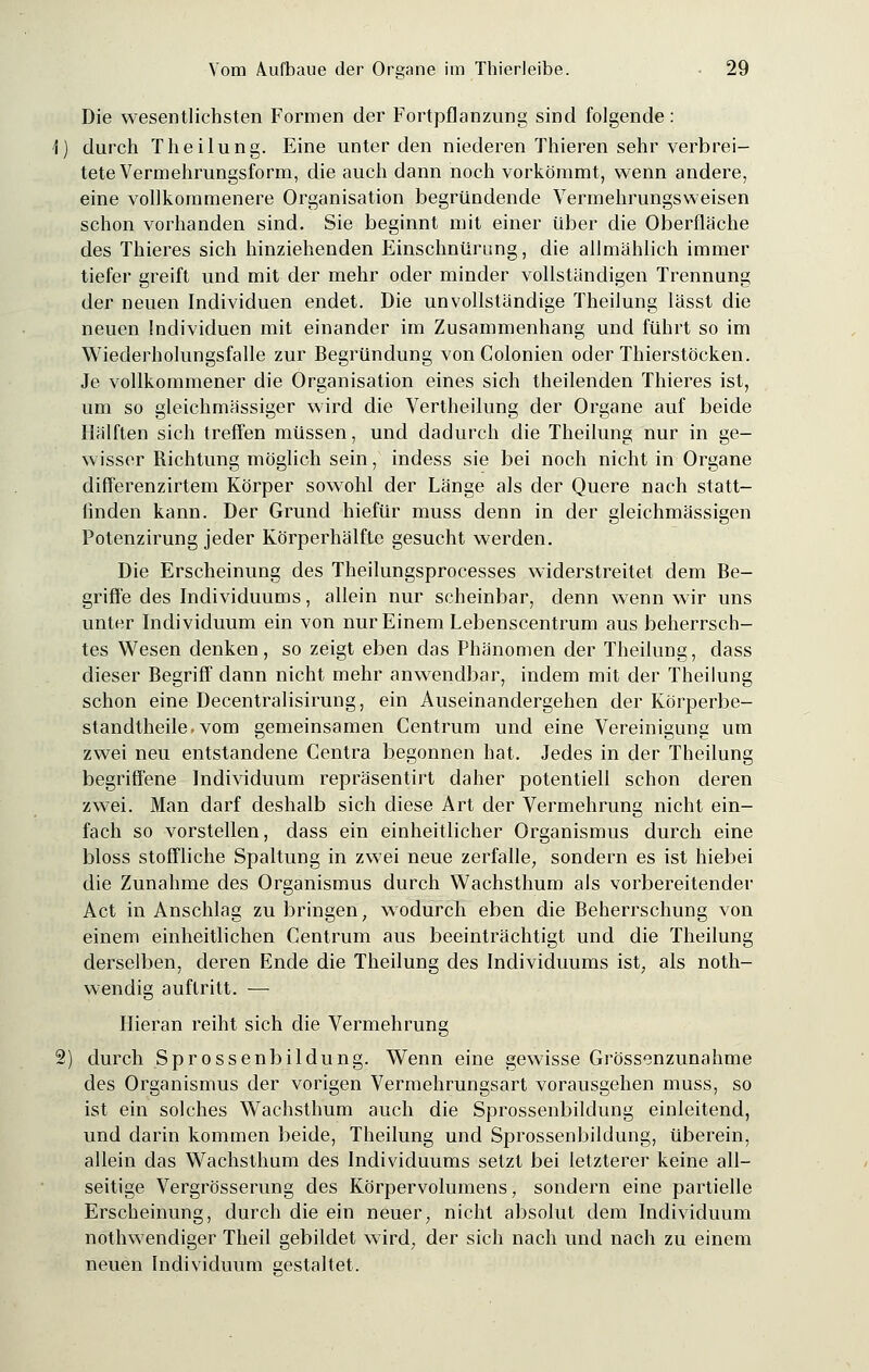 Die wesentlichsten Formen der Fortpflanzung sind folgende: durch Theilung. Eine unter den niederen Thieren sehr verbrei- tete Vermehrungsform, die auch dann noch vorkömmt, wenn andere, eine vollkommenere Organisation begründende Vermehrungsweisen schon vorhanden sind. Sie beginnt mit einer über die Oberfläche des Thieres sich hinziehenden Einschnürung, die allmählich immer tiefer greift und mit der mehr oder minder vollständigen Trennung der neuen Individuen endet. Die unvollständige Theilung lässt die neuen Individuen mit einander im Zusammenhang und führt so im Wiederholungsfalle zur Begründung von Colonien oder Thierstöcken. Je vollkommener die Organisation eines sich theilenden Thieres ist, um so gleichmässiger wird die Vertheilung der Organe auf beide Hälften sich treffen müssen, und dadurch die Theilung nur in ge- wisser Richtung möglich sein, indess sie bei noch nicht in Organe differenzirtem Körper sowohl der Länge als der Quere nach statt- finden kann. Der Grund hiefür muss denn in der gleichmässigen Potenzirung jeder Körperhälftc gesucht werden. Die Erscheinung des Theilungsprocesses widerstreitet dem Be- griffe des Individuums, allein nur scheinbar, denn wenn wir uns unter Individuum ein von nur Einem Lebenscentrum aus beherrsch- tes Wesen denken, so zeigt eben das Phänomen der Theilung, dass dieser Begriff dann nicht mehr anwendbar, indem mit der Theilung schon eine Decentralisirung, ein Auseinandergehen der Körperbe- standtheile.vom gemeinsamen Centrum und eine Vereinigung um zwei neu entstandene Centra begonnen hat. Jedes in der Theilung begriffene Individuum repräsentirt daher potentiell schon deren zwei. Man darf deshalb sich diese Art der Vermehrung nicht ein- fach so vorstellen, dass ein einheitlicher Organismus durch eine bloss stoffliche Spaltung in zwei neue zerfalle, sondern es ist hiebei die Zunahme des Organismus durch Wachsthum als vorbereitender Act in Anschlag zu bringen, wodurch eben die Beherrschung von einem einheitlichen Centrum aus beeinträchtigt und die Theilung derselben, deren Ende die Theilung des Individuums ist, als noth- wendig auftritt. — Hieran reiht sich die Vermehrung durch Sprossenbildung. Wenn eine gewisse Grössenzunahme des Organismus der vorigen Vermehrungsart vorausgehen muss, so ist ein solches Wachsthum auch die Sprossenbildung einleitend, und darin kommen beide, Theilung und Sprossenbildung, überein, allein das Wachsthum des Individuums setzt bei letzterer keine all- seitige Vergrösserung des Körpervolumens, sondern eine partielle Erscheinung, durch die ein neuer, nicht absolut dem Individuum nothwendiger Theil gebildet wird, der sich nach und nach zu einem neuen Individuum gestaltet.
