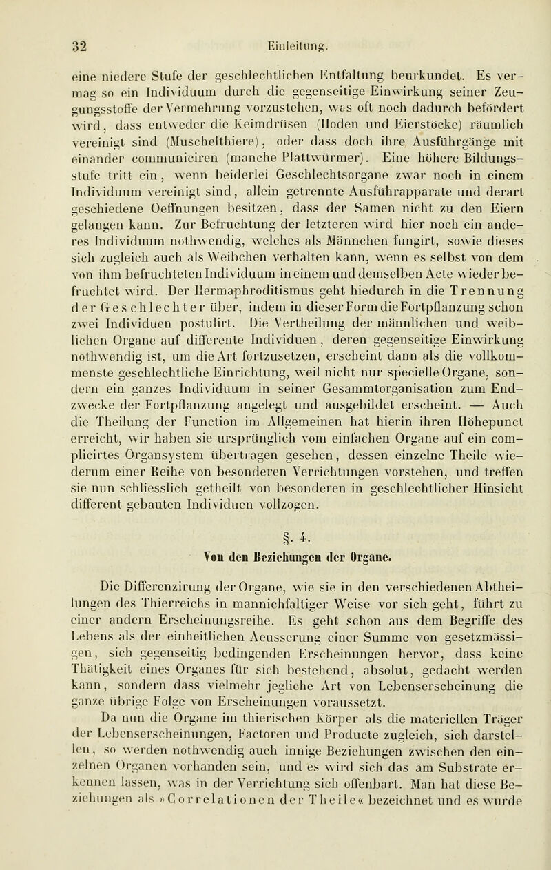 eine niedere Stufe der geschlechtlichen Entfaltung beurkundet. Es ver- mag so ein Individuum durch die gegenseitige Einwirkung seiner Zeu- gungsstoffe der Vermehrung vorzustehen, wss oft noch dadurch befördert wird, dass entweder die Keimdrüsen (Hoden und Eierstöcke) räumlich vereinigt sind (Muschelthiere), oder dass doch ihre Ausfuhrgänge mit einander communiciren (manche Plattwürmer). Eine höhere Bildungs- stufe tritt ein, wenn beiderlei Geschlechtsorgane zwar noch in einem Individuum vereinigt sind, allein getrennte Ausführapparate und derart geschiedene Oeffnungen besitzen. dass der Samen nicht zu den Eiern gelangen kann. Zur Befruchtung der letzteren wird hier noch ein ande- res Individuum nothwendig, welches als Männchen fungirt, sowie dieses sich zugleich auch als Weibchen verhalten kann, wenn es selbst von dem von ihm befruchteten Individuum in einem und demselben Acte wieder be- fruchtet wird. Der Hermaphroditismus geht hiedurch in die Trennung der Geschlechter über, indem in dieser Form die Fortpflanzung schon zwei Individuen postulirt. Die Vertheilung der männlichen und weib- lichen Organe auf differente Individuen, deren gegenseitige Einwirkung nothwendig ist, um die Art fortzusetzen, erscheint dann als die vollkom- menste geschlechtliche Einrichtung, weil nicht nur specielle Organe, son- dern ein ganzes Individuum in seiner Gesammtorganisation zum End- zwecke der Fortpflanzung angelegt und ausgebildet erscheint. — Auch die Theilung der Function im Allgemeinen hat hierin ihren Höhepunct erreicht, wir haben sie ursprünglich vom einfachen Organe auf ein com- plicirtes Organsystem übertragen gesehen, dessen einzelne Theile wie- derum einer Beihe von besonderen Verrichtungen vorstehen, und treffen sie nun schliesslich getheilt von besonderen in geschlechtlicher Hinsicht different gebauten Individuen vollzogen. Von den Beziehungen iler Organe. Die Differenzirung der Organe, wie sie in den verschiedenen Abthei- lungen des Thierreichs in mannichfaltiger Weise vor sich geht, führt zu einer andern Erscheinungsreihe. Es geht schon aus dem Begriffe des Lebens als der einheitlichen Aeusserung einer Summe von gesetzmässi- gen, sich gegenseitig bedingenden Erscheinungen hervor, dass keine Thätigkeit eines Organes für sich bestehend, absolut, gedacht werden kann, sondern dass vielmehr jegliche Art von Lebenserscheinung die ganze übrige Folge von Erscheinungen voraussetzt. Da nun die Organe im thierischen Körper als die materiellen Träger der Lebenserscheinungen, Factoren und Producte zugleich, sich darstel- len , so werden nothwendig auch innige Beziehungen zwischen den ein- zelnen Organen vorhanden sein, und es wird sich das am Substrate er- kennen lassen, was in der Verrichtung sich offenbart. Man hat diese Be- ziehungen als »Correlationen der Theile« bezeichnet und es wurde