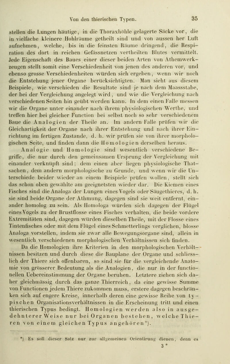 stellen die Lungen häutige, in die Thoraxhöhle gelagerte Säcke vor, die in vielfache kleinere Hohlräume getheilt sind und von aussen her Luft aufnehmen, welche, bis in die feinsten Räume dringend, die Respi- ration des dort in reichen Gefässnetzen vertheilten Blutes vermittelt. Jede Eigenschaft des Baues.einer dieser beiden Arten von Athemwerk- zeugen stellt somit eine Verschiedenheit von jenen des anderen vor, und ebenso grosse Verschiedenheiten würden sich ergeben, wenn wir noch die Entstehung jener Organe berücksichtigten. Man sieht aus diesem Beispiele, wie verschieden die Resultate sind je nach dem Maassstabe, der bei der Vergleichung angelegt wird, und wie die Vergleichung nach verschiedenen Seiten hin geübt werden kann. In dem einen Falle messen wir die Organe unter einander nach ihrem physiologischen TVerthe, und treffen hier bei gleicher Function bei selbst noch so sehr verschiedenem Baue die Analogien der Theile an. Im andern Falle prüfen wir die Gleichartigkeit der Organe nach ihrer Entstehung und nach ihrer Ein- richtung im fertigen Zustande, d. h. wir prüfen sie von ihrer morpholo- gischen Seite, und finden dann die Homologien derselben heraus. Analogie und Homologie sind wesentlich verschiedene Be- griffe, die nur durch den gemeinsamen Ursprung der Vergleichung mit einander verknüpft sind: dem einen aber liegen physiologische That- sachen, dem andern morphologische zu Grunde, und wenn wir die Un- terschiede beider wieder an einem Beispiele prüfen wollen, stellt sich das schon oben gewählte am geeignetsten wieder dar. Die Kiemen eines Fisches sind die Analoga der Lungen eines Vogels oder Säugethieres, d.h. sie sind beide Organe der Athmung, dagegen sind sie weit entfernt, ein- ander homolog zu sein. Als Homologa würden sich dagegen der Flügel eines Vogels zu der Brustflosse eines Fisches verhalten, die beide vordere Extremitäten sind, dagegen würden dieselben Theile, mit der Flosse eines Tintenfisches oder mit dem Flügel eines Schmetterlings verglichen, blosse Analoga vorstellen, indem sie zwar alle Bewegungsorgane sind, allein in wesentlich verschiedenen morphologischen Verhältnissen sich finden. Da die Homologien ihre Kriterien in den morphologischen Verhält- nissen besitzen und durch diese die Bauplane der Organe und schliess- lich der Thiere sich offenbaren, so sind sie für die vergleichende Anato- mie von grösserer Bedeutung als die Analogien, die nur in der functio- nellen Uebereinstimmung der Organe beruhen. Letzlere ziehen sich da- her gleichmässig durch das ganze Thierreich, da eine gewisse Summe von Functionen jedem Thiere zukommen muss, erstere dagegen beschrän- ken sich auf engere Kreise, innerhalb deren eine gewisse Beihe von t y - pischen Organisationsverhältnissen in die Erscheinung tritt und einen thierischen Typus bedingt. Homologien werden also in ausge- dehnterer Weise nur bei Organen bestehen, welche Thie- re n von einem gleichen Typus angehören*). *) Es soll dieser Satz nur zur allgemeinen Orienlirung dienen, denn es 3*