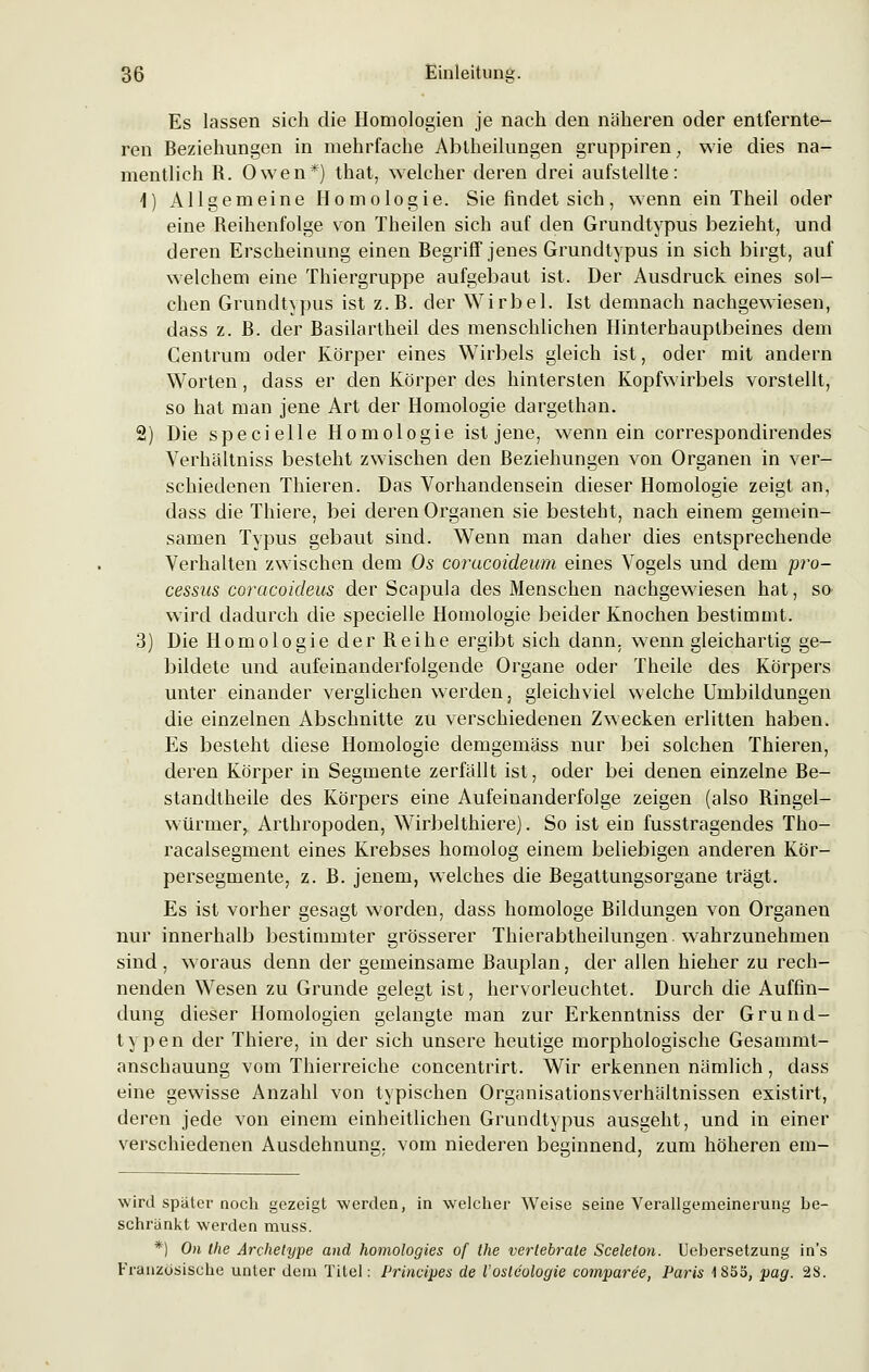 Es lassen sich die Homologien je nach den näheren oder entfernte- ren Beziehungen in mehrfache Abtheilungen gruppiren; wie dies na- mentlich R. Owen*) that, welcher deren drei aufstellte: 1) Allgemeine Homologie. Sie findet sich, wenn ein Theil oder eine Reihenfolge von Theilen sich auf den Grundtypus bezieht, und deren Erscheinung einen Begriff jenes Grundtypus in sich birgt, auf welchem eine Thiergruppe aufgebaut ist. Der Ausdruck eines sol- chen Grundtypus ist z.B. der Wirbel. Ist demnach nachgewiesen, dass z.B. der Rasilartheil des menschlichen Hinterhauptbeines dem Centrum oder Körper eines Wirbels gleich ist, oder mit andern Worten, dass er den Körper des hintersten Kopfwirbels vorstellt, so hat man jene Art der Homologie dargethan. 2) Die specielle Homologie ist jene, wenn ein correspondirendes Verhältniss besteht zwischen den Beziehungen von Organen in ver- schiedenen Thieren. Das Vorhandensein dieser Homologie zeigt an, dass die Thiere, bei deren Organen sie besteht, nach einem gemein- samen Typus gebaut sind. Wenn man daher dies entsprechende Verhalten zwischen dem Os coracoideum eines Vogels und dem Pro- cessus coracoideus der Scapula des Menschen nachgewiesen hat, so wird dadurch die specielle Homologie beider Knochen bestimmt. 3) Die Homologie der Reihe ergibt sich dann, wenn gleichartig ge- bildete und aufeinanderfolgende Organe oder Theile des Körpers unter einander verglichen werden, gleichviel welche Umbildungen die einzelnen Abschnitte zu verschiedenen Zwecken erlitten haben. Es besteht diese Homologie demgemäss nur bei solchen Thieren, deren Körper in Segmente zerfällt ist, oder bei denen einzelne Re- standtheile des Körpers eine Aufeinanderfolge zeigen (also Ringel- würmer,, Arthropoden, Wirbelthiere). So ist ein fusstragendes Tho- racalsegment eines Krebses homolog einem beliebigen anderen Kör- persegmente, z. R. jenem, welches die Regattungsorgane trägt. Es ist vorher gesagt worden, dass homologe Rildungen von Organen nur innerhalb bestimmter grösserer Thierabtheilungen wahrzunehmen sind, woraus denn der gemeinsame Rauplan, der allen hieher zu rech- nenden Wesen zu Grunde gelegt ist, hervorleuchtet. Durch die Auffin- dung dieser Homologien gelangte man zur Erkenntniss der Grund- typen der Thiere, in der sich unsere heutige morphologische Gesammt- anschauung vom Thierreiche concentrirt. Wir erkennen nämlich, dass eine gewisse Anzahl von typischen Organisationsverhältnissen existirt, deren jede von einem einheitlichen Grundtypus ausgeht, und in einer verschiedenen Ausdehnung, vom niederen beginnend, zum höheren em- wird später noch gezeigt werden, in welcher Weise seine Verallgemeinerung be- schränkt werden muss. *) On the Archetype and homologies of the vertebrale Sceleton. Uebersetzung in's Französische unter dem Titel: Principes de l'osteologie comparee, Paris -1855, pag. 28.