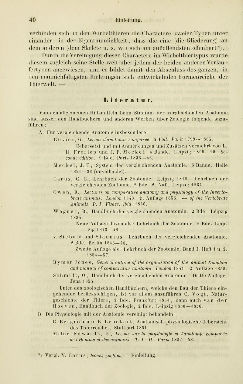 verbinden sich in den Wirbelthieren die Characlere zweier Typen unter einander, in der Eigenthümlichkeit, dass die eine (die Gliederung) an dem anderen (dem Skelete u. s. w.) sich am auffallendsten offenbart*). Durch die Vereinigung dieser Charactere im Wirbelthiertypus wurde diesem zugleich seine Stelle weit über jedem der beiden anderen Vorläu- fertypen angewiesen, und er bildet damit den Abschluss des ganzen, in den mannichfaltigsten Richtungen sich entwickelnden Formenreiche der Thierwelt. — Literatur. Von den allgemeinen Hilfsmitteln beim Studium der vergleichenden Anatomie sind ausser den Handbüchern und anderen Werken über Zoologie folgende anzu- führen : A. Für vergleichende Anatomie insbesondere : Cuvier, G., Lecons d'anatomie comparee. 5 Voll. Paris 1799 — 1805. Uebersetzt und mit Anmerkungen und Zusätzen vermehrt von L. II. Froriep und J. F. Mecket. 4 Bände. Leipzig 1809 — 10. Se- conde e'dition. 9 Bde. Paris 1835 — 46. Meckel, J. F., System der'vergleichenden Anatomie. 6 Bände. Halle 1821—33 (unvollendet). Carus, C. G., Lehrbuch der Zootomie. Leipzig 1818. Lehrbuch der vergleichenden Zootomie. 2 Bde. 2. Aufl. Leipzig 1834. Owen, R., Lectures on comparative anatomy and physiology of the Inverte- brate animals. London 1843. 2. Auflage 1856. — of the Verlebrate Animals. P. I. Fishes. ibid. 1846. Wagner, R., Handbuch der vergleichenden Anatomie. 2 Bde. Leipzig 1834. Neue Auflage davon als : Lehrbuch der Zootomie. 2 Bde. Leip- zig 1843 — 48. v. Siebold und Stannius, Lehrbuch der vergleichenden Anatomie. 2 Bde. Berlin 1845—48. Zweite Auflage als : Lehrbuch der Zootomie, Band I. Heft 1 u. 2. 1854—57. Rymer Jones, General outline of the Organisation of the animal Kingdom and manual of comparative anatomy. London 1841. 2. Auflage 1 855. Schmidt, 0., Handbuch der vergleichenden Anatomie. Dritte Auflage. Jena 1855. Unter den zoologischen Handbüchern, welche den Bau der Thiere ein- gehender berücksichtigen, ist vor allem anzuführen C. Vogt, Natur- geschichte der Thiere, 2 Bde. Frankfurt 1851; dann auch van der Hoeven, Handbuch der Zoologie, 2 Bde. Leipzig 1850—1856. B. Die Physiologie mit der Anatomie vereinigt behandeln : C. Bergmann u. R. Leuckart, Anatomisch-physiologische Uebersicht des Thierreiches. Stuttgart 1851. M iln e-E d war d s , IL, Lecons sur la Physiologie et l'analomie comparee del'Homme et des animaux. T.I—II. Paris 1857—58. *) Vergl. V. Carus, Icones zootom. — Einleitung.