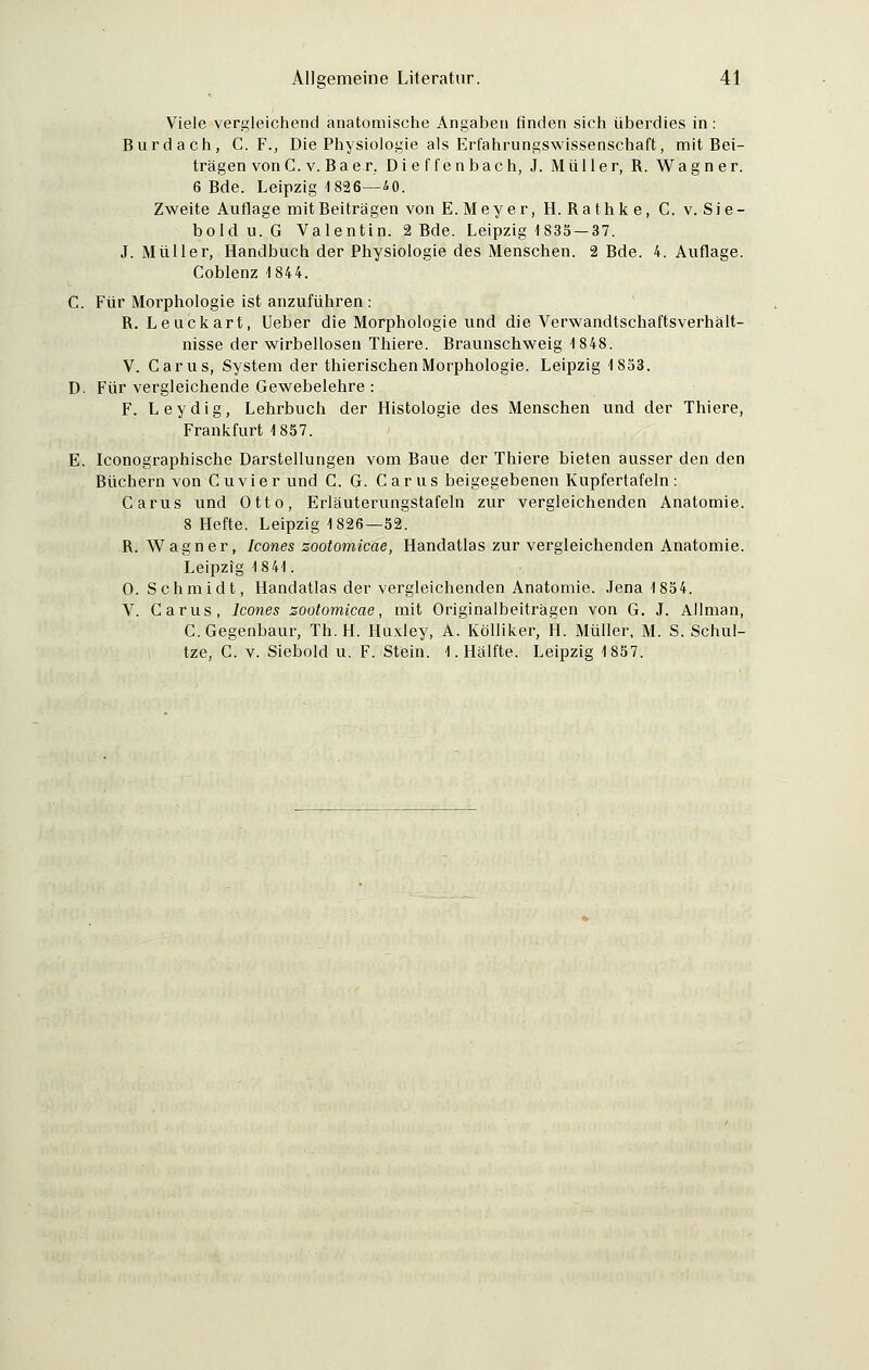 Viele vergleichend anatomische Angaben finden sich überdies in : Burdach, C. F., Die Physiologie als Erfahrungswissenschaft, mit Bei- trägen von C. v. Ba er. Dieffenbach, J. Müller, R. Wagner. 6 Bde. Leipzig 1826—iO. Zweite Auflage mit Beiträgen von E. Meyer, H. Rathk e, C. v. Sie- bold u. G Valentin. 2 Bde. Leipzig 1835 — 37. J.Müller, Handbuch der Physiologie des Menschen. 2 Bde. 4. Auflage. Coblenz 1844. C. Für Morphologie ist anzuführen : R. Leuckart, Ueber die Morphologie und die Verwandtschaftsverhält- nisse der wirbellosen Thiere. Braunschweig 1848. V. Carus, System der thierischenMorphologie. Leipzig 1853. D. Für vergleichende Gewebelehre : F. Leydig, Lehrbuch der Histologie des Menschen und der Thiere, Frankfurt 1857. E. Iconographische Darstellungen vom Baue der Thiere bieten ausser den den Büchern von Cu vi er und G. G. C ar us beigegebenen Kupfertafeln: Carus und Otto, Erläuterungstafeln zur vergleichenden Anatomie. 8 Hefte. Leipzig 1826—52. R. Wagner, Icones zootomicae, Handatlas zur vergleichenden Anatomie. Leipzig 1841. 0. Schmidt, Handatlas der vergleichenden Anatomie. Jena 1854. V. Carus, Icones zootomicae, mit Originalbeiträgen von G. J. Allman, C.Gegenbaur, Th.H. Huxley, A. Kölliker, H. Müller, M. S. Schul- tze, C. v. Siebold u. F. Stein. I.Hälfte. Leipzig 1857.