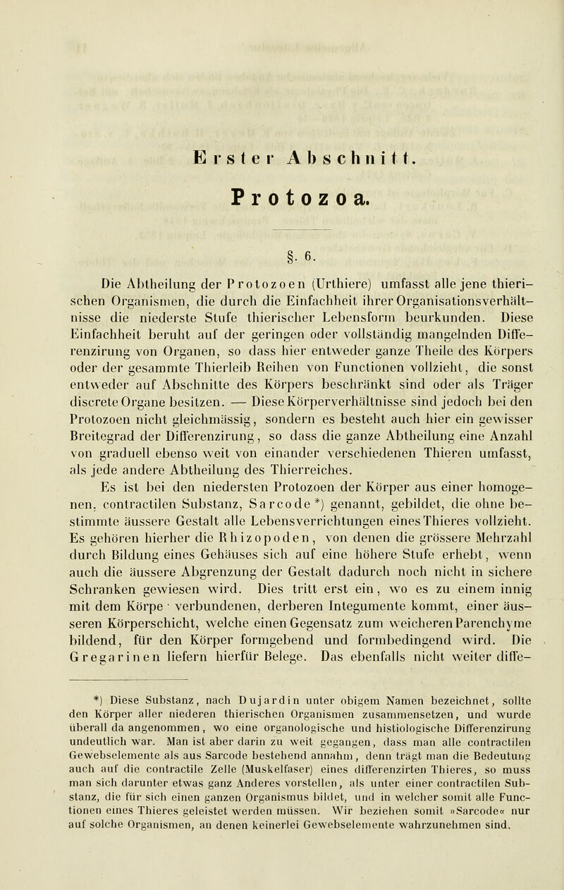 Erster Abschnitt. Protozoa. §•6. Die Abtheilung der Protozoen (Urthiere) umfasst alle jene thieri- schen Organismen, die durch die Einfachheit ihrer Organisationsverhalt- nisse die niederste Stufe thierischer Lebensform beurkunden. Diese Einfachheit beruht auf der geringen oder vollständig mangelnden Diffe- renzirung von Organen, so dass hier entweder ganze Theile des Körpers oder der gesammte Thierleib Reihen von Functionen vollzieht, die sonst entweder auf Abschnitte des Körpers beschränkt sind oder als Träger discrete Organe besitzen. — Diese Körperverhältnisse sind jedoch bei den Protozoen nicht gleichmässig, sondern es besteht auch hier ein gewisser Breitegrad der Differenzirung, so dass die ganze Abtheilung eine Anzahl von graduell ebenso weit von einander verschiedenen Thieren umfasst, als jede andere Abtheilung des Thierreiches. Es ist bei den niedersten Protozoen der Körper aus einer homoge- nen, contractilen Substanz, Sarcode*) genannt, gebildet, die ohne be- stimmte äussere Gestalt alle Lebensverrichtungen eines Thieres vollzieht. Es gehören hierher die Rhizopoden, von denen die grössere Mehrzahl durch Bildung eines Gehäuses sich auf eine höhere Stufe erhebt, wenn auch die äussere Abgrenzung der Gestalt dadurch noch nicht in sichere Schranken gewiesen wird. Dies tritt erst ein, wo es zu einem innig mit dem Körpe ■ verbundenen, derberen Integumente kommt, einer äus- seren Körperschicht, welche einen Gegensatz zum weicheren Parenchyme bildend, für den Körper formgebend und formbedingend wird. Die Gregarinen liefern hierfür Belege. Das ebenfalls nicht weiter diffe- *) Diese Substanz, nach Dujardin unter obigem Namen bezeichnet, sollte den Körper aller niederen thierischen Organismen zusammensetzen, und wurde überall da angenommen, wo eine organologische und histiologische Differenzirung undeutlich war. Man ist aber darin zu weit gegangen, dass man alle contractilen Gewebselemente als aus Sarcode bestehend annahm, denn trägt man die Bedeutung auch auf die contractile Zelle (Muskelfaser) eines difl'erenzirten Thieres, so muss man sich darunter etwas ganz Anderes vorstellen, als unter einer contractilen Sub- stanz, die für sich einen ganzen Organismus bildet, und in welcher somit alle Func- tionen eines Thieres geleistet werden müssen. Wir beziehen somit »Sarcode« nur auf solche Organismen, an denen keinerlei Gewebselemente wahrzunehmen sind.