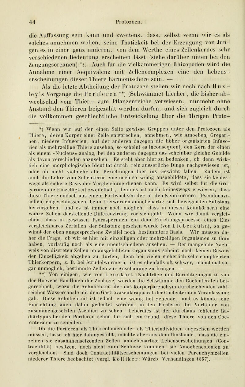 die Auffassung sein kann und zweitens, dass, selbst wenn wir es als solches annehmen wollen, seine Thätigkeit bei der Erzeugung von Jun- gen es in einer ganz anderen, von dem Werthe eines Zellenkernes sehr verschiedenen Bedeutung erscheinen lässt (siehe darüber unten bei den Zeugungsorganen) *). Auch für die vielkammerigen Rhizopoden wird die Annahme einer Aequivalenz mit Zellencomplexen eine den Lebens- erscheinungen dieser Thiere harmonischere sein. — Als die letzte Abtheilung der Protozoen stellen wir noch nach Hux- ley's Vorgange die Poriferen**) (Schwämme) hierher, die bisher ab- wechselnd vom Thier- zum Pflanzenreiche verwiesen, nunmehr ohne Anstand den Thieren beigezählt werden dürfen, und sich zugleich durch die vollkommen geschlechtliche Entwickelung über die übrigen Proto- *) Wenn wir auf der einen Seite gewisse Gruppen unter den Protozoen als Thiere, deren Körper einer Zelle entsprechen, annehmen, wie Amoeben, Gregari- nen, niedere Infusorien, auf der anderen dagegen die höher organisirten Infuso- rien als mehrzellige Thiere ansehen, so scheint es inconsequent, den Kern der einen als einem »Nucleus« analog, bei den anderen dagegen das scheinbar gleiche Gebilde als davon verschieden anzusehen. Es steht aber hier zu bedenken, ob denn wirk- lich eine morphologische Identität durch rein äusserliche Dinge nachgewiesen ist, oder ob nicht vielmehr alle Beziehungen hier ins Gewicht fallen. Zudem ist auch die Lehre vom Zellenkerne eine noch so wenig ausgebildete, dass sie keines- wegs als sichere Basis der Vergleichung dienen kann. Es wird selbst für die Gre- garinen die Einzelligkeit zweifelhaft, denn es ist noch keineswegs erwiesen, dass diese Thiere einfach aus einem Fortwachsen der in den Keimkörnern (Pseudonavi- cellen) eingeschlossenen, beim Freiwerden amoebenartig sich bewegenden Substanz hervorgehen, und es ist immer noch möglich, dass in diesen Keimkörnern eine wahre Zellen darstellende Differenzirung vor sich geht. Wenn wir damit verglei- chen, dass in gewissen Psorospermien ein dem Furchungsprocesse eines Eies vergleichbares Zerfallen der Substanz gesehen wurde (von Lieberkühn), so ge- winnt der oben ausgesprochene Zweifel noch bestimmtere Basis. Wir müssen da- her die Frage, ob wir es hier mit einzelligen oder mehrzelligen Organismen zu thun haben, vorläufig noch als eine unentschiedene ansehen. — Der mangelnde Nach- weis von discreten Zellen im ausgebildeten Organismus scheint noch keinen Beweis der Einzelligkeit abgeben zu dürfen, denn bei vielen sicherlich sehr complicirten Thierkörpern, z. B. bei Strudelwürmern, ist es ebenfalls oft schwer, manchmal so- gar unmöglich, bestimmte Zellen zur Anschauung zu bringen. — **) Von einigen, wie von Leuckart (Nachträge und Berichtigungen zu van der Hoevens Handbuch der Zoologie) werden die Schwämme den Coelenteraten bei- gerechnet, wozu die Aehnlichkeit der das Körperparenchym durchziehenden zahl- reichen Wassercanäle mit dem Gastrovascularapparat der Coelenteraten Veranlassung gab. Diese Aehnlichkeit ist jedoch eine wenig tief gehende, und es könnte jene Einrichtung auch dahin gedeutet werden, in den Poriferen die Vorläufer von zusammengesetzten Ascidien zu sehen. Ueberdies ist der durchaus fehlende Ra- diärtypus bei den Poriferen schon für sich ein Grund, diese Thiere von den Coe- enteraten zu scheiden. - Ob die Poriferen als Thiercolonien oder als Thierindividuen angesehen werden müssen, lasse ich hier dahingestellt, möchte aber aus dem Umstände, dass die ein- zelnen sie zusammensetzenden Zellen amoebenartige Lebenserscheinungen (Con- tractilität) besitzen, noch nicht zum Schlüsse kommen, sie Amoebencolonien zu vergleichen. Sind doch Contractilitätserscheinungen bei vielen Parenchymzellen niederer Thiere beobachtet (vergl. Kölliker: Würzb. Verhandlngen 1857).