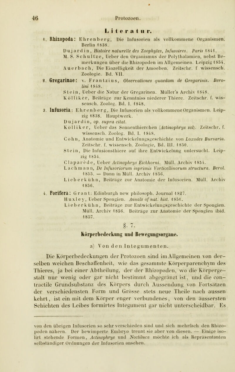 L i t e r a t u r. I. Rhizopoda: Ehren berg, Die Infusorien als vollkommene Organismen. Berlin 1838. D ttj a rd i n , Histoire naturelle des Zoophytes, Infusoires. Paris 1 SA1. \l. S. Schnitze, Ueber den Organismus der Polytbalamien, nebst Be- merkungen über dieRhizopoden im Allgemeinen. Leipzig 1854. Auerbach. Die Einzelligkeit der Amoeben. Zeitschr. t' wissenseh. Zoologie. Bd. VII. i. Gregarinae: v. Frantzius, Obsercationes qutndam de Gregarinis. Bere- it ni 18,48. Stein, Ueber die Natur der Gregarihen. Müller's Archiv i S48. Kolliker, Beitrage zur Kenntniss niederer Thiere. Zeitschr. f. wis- senseh. Zoolog. Bd. 1. 1848. 3. Infusoria: Ehrenberg, Die Infusorien als vollkommene Organismen. Leip- zig 1S3S. Hauptwerk. D u j a r din, op. supra citat. Kolliker, Leber das Sonnenthierchen .Actinophrys sab. Zeitschr. f. wissensch. Zoolog. Bd. I. 1848. Colin, Anatomie und Entwickelungsgeschichte von Loxodes Bursaria. Zeitschr. I'. wissensch. Zoologie, Bd. III. 1850. Stein, Die Infusionsthiere auf ihre Lntwiekelung untersucht. Leip- zig I 854. Clapare.de, Ueber Actinophrys Eiehhorni. Müll. Archiv 1854. Lach mann. De Infusoriorum inprimis Yorticellinorum struetura. Berol. 1855. — Dann in Midi. Archiv 1856. Lieb erkühn, Beiträge zur Anatomie der Infusorien. Müll. Archiv I 856. 4. Porifera: Grant: Edinburghnev philosoph. Journal 1837. 11 u \ 1 e \ . Ueber Spongien. Annais of nat. hist. 1851. Lieberkühn, Beiträge zur Entwickelungsgeschichte der Spongien. Müll. Archiv 1856. Beitrage zur Anatomie der Spongien ibid. 1857. körperbedeckims; und Beweguiigsorsaue. a^ V o n den l n t e g vi m enten. Die ELörperbedeckungen der Protozoen sind im Allgemeinen von der- selben weichen Beschaffenheit, wie das gesammte Korperparenchym des ThiereSj ja bei einer Abtheilung, der der Rhizopoden. wo die Kbrperge- stalt nur wenig oder gar nicht bestimmt abgegrenzt ist, und die con- traelile Grundsubstanz des Körpers durch Aussendung von Fortsätzen der verschiedensten Form und Grosse stets neue Theile nach aussen kehrt, ist ein mit dem Körper enger verbundenes, von den aussetzten Schichten des Leibes formirtes Integument sar nicht unterscheidbar. Fs von den übrigen Infusorien so sehr verschieden sind und sich mehrfach den Rhizo- poden nahern. Per bewimperte Embryo trennt sie aber von diesen. — Einige iso- lirl stehende Formen. Actinophrys und Soctiluca mochte ich als Repräsentanten selbständiger Ordnungen der Infusorien ansehen.