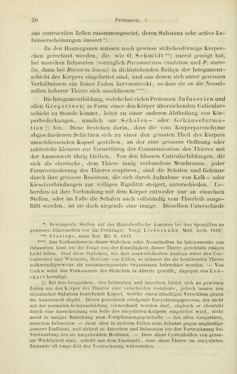 5<> Protozoen. » aus contractilen Zellen zusammengesetzt, deren Substanz sehr aetive Le- benserscheinungen äussert* . Zu den Hautorganen müssen noch gewisse stäbchenförmige Körper- ehen gerechnet werden, die. wie 0. Schmidt^) zuerst gezeigt hat, bei manchen Infusorien vorzüglich Paramaecium caudatum und P. aure- Ua. dann bei Bursaria leucas) in dichtstehenden Reihen der Integument- schicht des Körpers eingebettet sind, und aus denen sich unter gewissen Verhältnissen ein feiner Faden hervorstreckt, sodass sie an die Nessel- zellen höherer Thiere sich anschliessen . Die Integumenlbildung. welche bei vielen Protozoen Infusorien und allen Gregarinen in Form einer denKörper überziehenden Cuticular- schicht zu Stande kömmt. leitet zu einer anderen Abtheilung von Kör- perbedeckungen. nämlich zur Schalen- oder Gehäuseforma- tion 7, hin. Diese bestehen darin, dass die vom Körperparenchyme abgeschiedenen Schichten sich zu einer den grössten Theil des Körpers umschliessenden Kapsel gestalten, an der eine grössere Oeffnung oder zahlreiche kleinere zur Vermittlung der Communication des Thieres mit der Aussenwelt übrig bleiben. Von den blossen Cuticularbildungen. die sich als elastische, dem Thiere innig verbundene Membranen. jeder Formveränderung des Thieres coaptiren. sind die Schalen und Gehäuse durch ihre grössere Resistenz, die sich durch Aufnahme von Kalk- oder Kiesel Verbindungen zur völligen Rigidität steigert, unterschieden. Ue- berdies ist ihre Verbindung mit dem Körper entweder nur an einzelnen Stellen, oder im Falle die Schalen auch vollständig vom Thierleib ausge- füllt werden. ist sie doch nirsends eine inniee. Dieselben Unterschiede * Bewimperte Stellen auf der Hautoberflache kommen bei den Spongillen zu gewissen Jahreszeiten vor (im Frühlinge;. Yergl. Lieberkühn, Müll. Aren. 1856;. **) Frorieps, neue Not. Bd. 9. 4849. ***) Das Vorhandensein dieser Stäbehen oder Xesselzellen im Integumente von Infusorien lasst auf die Frage von der Einzelligkeit dieser Thiere gleichfalls einiges Licht fallen. Sind diese Stäbchen, wie ihre unzweifelhaften Analoga unter den Coe- lenteraten und Würmern, Derivate von Zellen, so müssen die sie besitzenden Thiere notwendigerweise als zusammengesetzte Organismen betrachtet werden. — Von Cohn wird das Vorkommen der Stäbchen in Abrede gesetllt, dagegen von Leu- ckart bestätigt. -- Bei den Gregarinen, den Infusorien und Amoeben bildet sich zu gewissen Zeiten um den Korper des Thieres eine verschieden resistente, jedoch immer aus organischer Substanz bestehende Kapsel, welche einen allseitigen Verschluss gegen die Aussenwelt abgibt. Dieser periodisch erfolgende Encystirungsprocess, der nicht mit der normalen Gehäusebildung verwechselt werden darf, obgleich er ebenfalls durch eine Ausscheidung von Seite des eucystirten Körpers eingeleitet wird, steht meist in inniger Beziehung zum Fortpflanzungsgeschäfte — bei allen Gregarinen, manchen Infusorien — dient aber in anderen Fällen zum Schulze gegen ungünstige äussere Einflüsse, und sichert so Amoeben und Infusorien vor der Vertrocknung bei Verdunstung des sie umgebenden Mediums. — Dass diese Cystenhüllen von gröss- ter Wichtigkeit sind, erhellt aus dem Imstande , dass diese Thiere im encystirten Zustande oft lanse Zeit der Vertrocknung widerstehen.