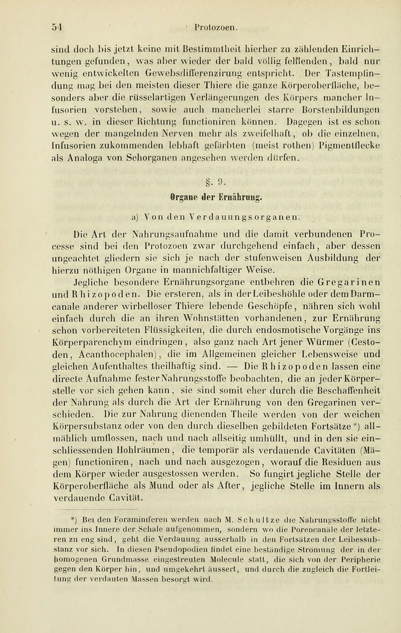 sind doch bis jetzt keine mit Bestimmtheit hierher zu zählenden Einrich- tungen gefunden, was aber wieder der bald völlig fehlenden, bald nur wenig entwickelten Gewebsdifferenzirung entspricht. Der Tastempfin- dung mag bei den meisten dieser Thiere die ganze Körperoberfläche, be- sonders aber die rüsselartigen Verlängerungen des Körpers mancher In- fusorien vorstehen, sowie auch mancherlei starre Borstenbildungen u. s. w. in dieser Bichtung functioniren können. Dagegen ist es schon wegen der mangelnden Nerven mehr als zweifelhaft, ob die einzelnen, Infusorien zukommenden lebhaft gefärbten (meist rothen) Pigmentflecke als Analoga von Sehorganen angesehen werden dürfen. §■ 9- Organe der Ernährung. a) Von den Verdauungsorganen. Die Art der Nahrungsaufnahme und die damit verbundenen Pro- cesse sind bei den Protozoen zwar durchgehend einfach, aber dessen ungeachtet gliedern sie sich je nach der stufenweisen Ausbildung der hierzu nöthigen Organe in mannichfaltiger Weise. Jegliche besondere Ernährungsorgane entbehren die Gregarinen und Bhi zopoden. Die ersleren, als in der Leibeshöhle oder dem Darm- canale anderer wirbelloser Thiere lebende Geschöpfe, nähren sich wohl einfach durch die an ihren Wohnstätten vorhandenen, zur Ernährung schon vorbereiteten Flüssigkeiten, die durch endosmotische Vorgänge ins Körperparenchym eindringen , also ganz nach Art jener Würmer (Cesto- den, Acanthocephalen), die im Allgemeinen gleicher Lebensweise und gleichen Aufenthaltes theilhaftig sind. — Die Bhizopoden lassen eine directe Aufnahme fester Nahrungsstoffe beobachten, die an jeder Körper- stelle vor sich gehen kann, sie sind somit eher durch die Beschaffenheit der Nahrung als durch die Art der Ernährung von den Gregarinen ver- schieden. Die zur Nahrung dienenden Theile werden von der weichen Körpersubstanz oder von den durch dieselben gebildeten Fortsätze*) all- mählich umflossen, nach und nach allseitig umhüllt, und in den sie ein- schliessenden Hohlräumen, die temporär als verdauende Cavitäten (Mä- gen) functioniren, nach und nach ausgezogen, worauf die Besiduen aus dem Körper wieder ausgestossen werden. So fungirt jegliche Stelle der Körperoberfläche als Mund oder als After, jegliche Stelle im Innern als verdauende Cavität. *) Bei den Foraminiferen werden nach M. Schultze die Nahrungsstoffe nicht immer ins Innere der Schale aufgenommen, sondern wo die Porencanäle der letzte- ren zu eng sind, geht die Verdauung ausserhalb in den Fortsätzen der Leibessub- stanz vor sich. In diesen Pseudopodien findet eine beständige Strömung der in der homogenen Grundmasse eingestreuten Molecule statt, die sich von der Peripherie gegen den Körper hin, und umgekehrt äussert, und durch die zugleich die Fortlei- fcung der verdauten Massen besorgt wird.