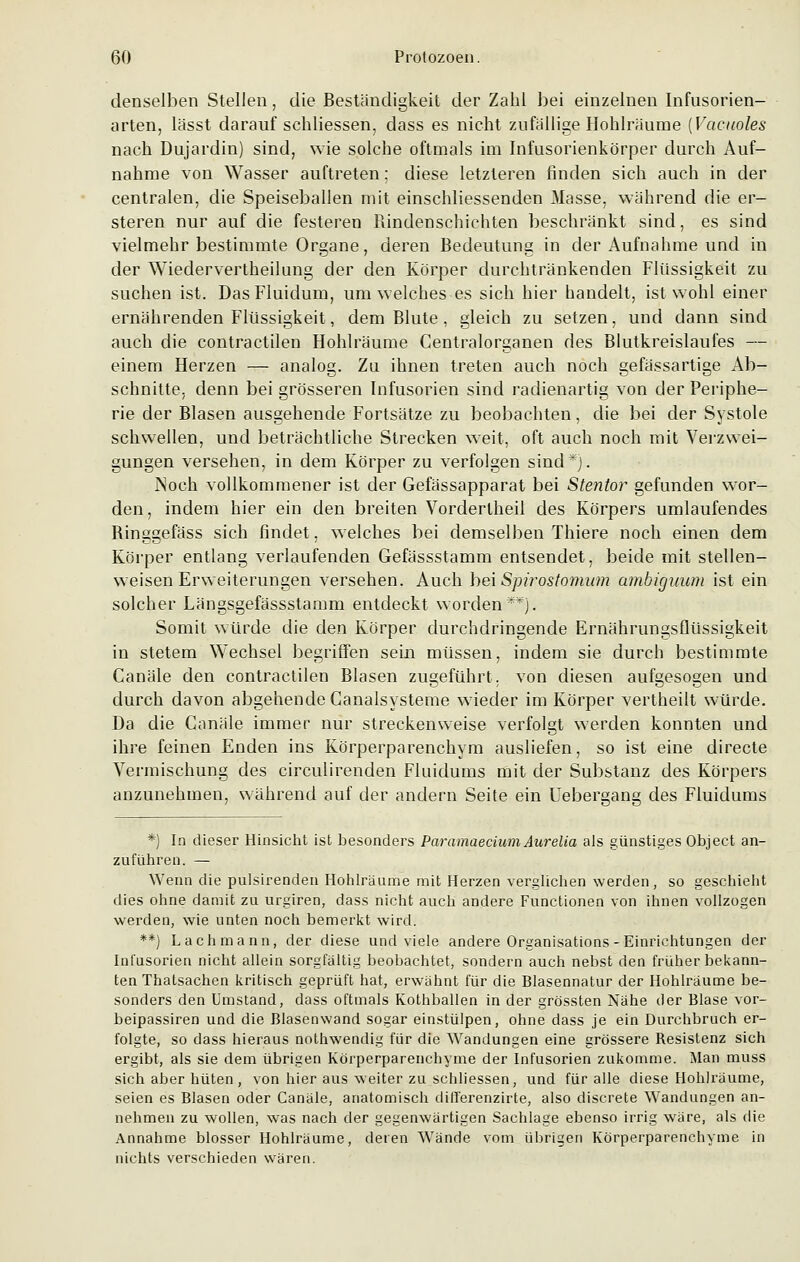denselben Stellen, die Beständigkeit der Zahl bei einzelnen Infusorien- arten, lässt darauf schliessen, dass es nicht zufällige Hohlräume (Vactioles nach Dujardin) sind, wie solche oftmals im Infusorienkörper durch Auf- nahme von Wasser auftreten; diese letzteren finden sich auch in der centralen, die Speiseballen mit einschliessenden Masse, während die er- steren nur auf die festeren Rindenschichten beschränkt sind, es sind vielmehr bestimmte Organe, deren Bedeutung in der Aufnahme und in der Wiedervertheilung der den Körper durchtränkenden Flüssigkeit zu suchen ist. DasFluidum, um welches es sich hier handelt, ist wohl einer ernährenden Flüssigkeit, dem Blute , gleich zu setzen, und dann sind auch die contractilen Hohlräume Centralorganen des Blutkreislaufes — einem Herzen — analog. Zu ihnen treten auch noch gefässartige Ab- schnitte, denn bei grösseren Infusorien sind radienartig von der Periphe- rie der Blasen ausgehende Fortsätze zu beobachten, die bei der Systole schwellen, und beträchtliche Strecken weit, oft auch noch mit Verzwei- gungen versehen, in dem Körper zu verfolgen sind*). Noch vollkommener ist der Gefässapparat bei Stentor gefunden wor- den, indem hier ein den breiten Vorderlheil des Körpers umlaufendes Ringgefäss sich findet, welches bei demselben Thiere noch einen dem Körper entlang verlaufenden Gefässstamm entsendet, beide mit stellen- weisen Erweiterungen versehen. Auch bei Spirostomum ambiguum ist ein solcher Längsgefässstamm entdeckt worden**). Somit würde die den Körper durchdringende Ernährungsflüssigkeit in stetem Wechsel begriffen sein müssen, indem sie durch bestimmte Canäle den contractilen Blasen zugeführt, von diesen aufgesogen und durch davon abgehende Canalsysteme wieder im Körper vertheilt würde. Da die Canäle immer nur streckenweise verfolgt werden konnten und ihre feinen Enden ins Körperparenchym ausliefen, so ist eine directe Vermischung des circulirenden Fluidums mit der Substanz des Körpers anzunehmen, während auf der andern Seite ein Uebergang des Fluidums *) In dieser Hinsicht ist besonders Paramaecium Aurelia als günstiges Object an- zuführen. — Wenn die pulsirenden Hohlräume mit Herzen verglichen werden, so geschieht dies ohne damit zu urgiren, dass nicht auch andere Functionen von ihnen vollzogen werden, wie unten noch bemerkt wird. **) Lachmann, der diese und viele andere Organisations-Einrichtungen der Infusorien nicht allein sorgfältig beobachtet, sondern auch nebst den früher bekann- ten Thatsachen kritisch geprüft hat, erwähnt für die Blasennatur der Hohlräume be- sonders den Umstand, dass oftmals Kothballen in der grössten Nähe der Blase vor- beipassiren und die Blasenwand sogar einstülpen, ohne dass je ein Durchbruch er- folgte, so dass hieraus nothwendig für die Wandungen eine grössere Resistenz sich ergibt, als sie dem übrigen Körperparenchyme der Infusorien zukomme. Man muss sich aber hüten, von hier aus weiter zu schliessen, und für alle diese Hohlräume, seien es Blasen oder Canäle, anatomisch difl'erenzirte, also discrete Wandungen an- nehmen zu wollen, was nach der gegenwärtigen Sachlage ebenso irrig wäre, als die Annahme blosser Hohlräume, deren Wände vom übrigen Körperparenchyme in nichts verschieden wären.