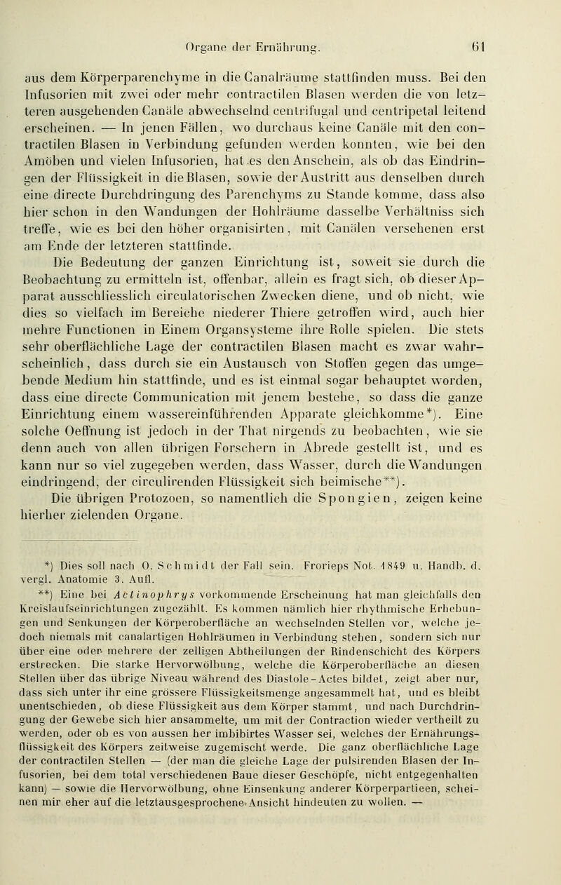 aus dem Körperparenchyme in die Canalräume stattfinden muss. Bei den Infusorien mit zwei oder mehr contractilen Blasen werden die von letz- teren ausgehenden Canäle abwechselnd centrifugal und centripetal leitend erscheinen. — In jenen Fällen, wo durchaus keine Canäle mit den con- tractilen Blasen in Verbindung gefunden werden konnten, wie bei den Amöben und vielen Infusorien, hat.es den Anschein, als ob das Eindrin- gen der Flüssigkeit in die Blasen, sowie der Austritt aus denselben durch eine directe Durchdringung des Parenchyms zu Stande komme, dass also hier schon in den Wandungen der Hohlräume dasselbe Verhältniss sich treffe, wie es bei den höher organisirten, mit Canälen versehenen erst am Ende der letzteren stattfinde. Die Bedeutung der ganzen Einrichtung ist, soweit sie durch die Beobachtung zu ermitteln ist, offenbar, allein es fragt sich, ob dieser Ap- parat ausschliesslich circulalorischen Zwecken diene, und ob nicht, wie dies so vielfach im Bereiche niederer Thiere getroffen wird, auch hier mehre Functionen in Einem Organsysteme ihre Bolle spielen. Die stets sehr oberflächliche Lage der contractilen Blasen macht es zwar wahr- scheinlich , dass durch sie ein Austausch von Stoffen gegen das umge- bende Medium hin stattfinde, und es ist einmal sogar behauptet worden, dass eine directe Communication mit jenem bestehe, so dass die ganze Einrichtung einem wassereinführenden Apparate gleichkomme*). Eine solche Oeffnung ist jedoch in der That nirgends zu beobachten, wie sie denn auch von allen übrigen Forschern in Abrede gestellt ist, und es kann nur so viel zugegeben werden, dass Wasser, durch die Wendungen eindringend, der circulirenden Flüssigkeit sich beimische**). Die übrigen Protozoen, so namentlich die Spongien, zeigen keine hierher zielenden Organe. *) Dies soll nach 0. Schmidt der Fall sein. Frorieps Not. 1 849 u. Handb. d. vergl. Anatomie 3. Aufl. **) Eine bei Actinophrys vorkommende Erscheinung hat man gleichfalls den Kreislaufseinrichtungen zugezählt. Es kommen nämlich hier rhythmische Erhebun- gen und Senkungen der Körperoberfläche an wechselnden Stellen vor, welche je- doch niemals mit canalartigen Hohlräumen in Verbindung stehen, sondern sich nur über eine oder- mehrere der zelligen Abtheilungen der Rindenschicht des Körpers erstrecken. Die starke Hervorwölbung, welche die Körperoberfläche an diesen Stellen über das übrige Niveau während des Diastole-Actes bildet, zeigt aber nur, dass sich unter ihr eine grössere Flüssigkeitsmenge angesammelt hat, und es bleibt unentschieden, ob diese Flüssigkeit aus dem Körper stammt, und nach Durchdrin- gung der Gewebe sich hier ansammelte, um mit der Contraction wieder vertheilt zu werden, oder ob es von aussen her imbibirtes Wasser sei, welches der Ernährungs- flüssigkeit des Körpers zeitweise zugemischt werde. Die ganz oberflächliche Lage der contractilen Stellen — (der man die gleiche Lage der pulsirenden Blasen der In- fusorien, bei dem total verschiedenen Baue dieser Geschöpfe, nicht entgegenhalten kann) — sowie die Hervorwölbung, ohne Einsenkung anderer Körperpartieen, schei- nen mir eher auf die letztausgesprochene Ansicht hindeuten zu wollen. —