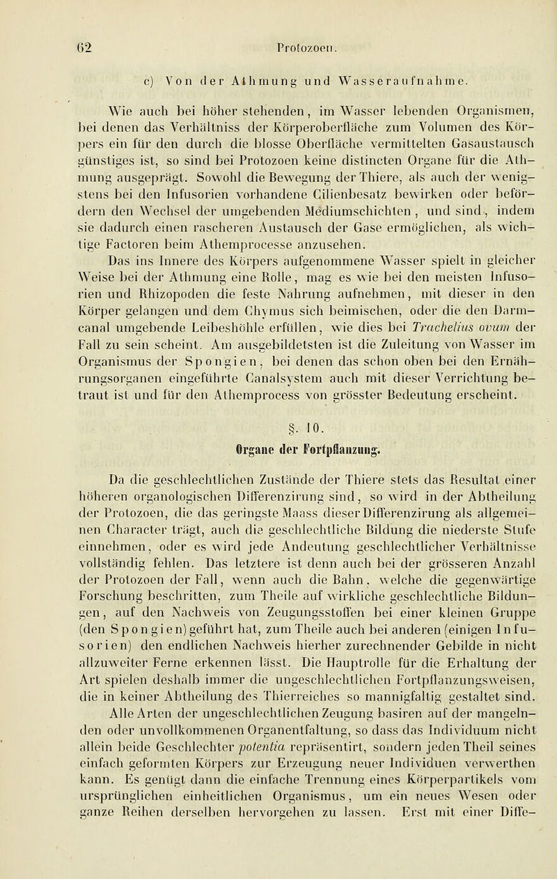 c) Von der Aihmung und Wasseraufnahme. Wie auch bei höherstehenden, im Wasser lebenden Organismen, bei denen das Verhältniss der Körperoberfläche zum Volumen des Kör- pers ein für den durch die blosse Oberfläche vermittelten Gasaustausch günstiges ist, so sind bei Protozoen keine distincten Organe für die Ath- mung ausgeprägt. Sowohl die Bewegung derThiere, als auch der wenig- stens bei den Infusorien vorhandene Cilienbesatz bewirken oder beför- dern den Wechsel der umgebenden Mediumschichlen , und sind , indem sie dadurch einen rascheren Austausch der Gase ermöglichen, als wich- tige Factoren beim Athemprocesse anzusehen. Das ins Innere des Körpers aufgenommene Wasser spielt in gleicher Weise bei der Athmung eine Rolle, mag es wie bei den meisten Infuso- rien und Rhizopoden die feste Nahrung aufnehmen, mit dieser in den Körper gelangen und dem Chymus sich beimischen, oder die den Darm- canal umgebende Leibeshöhle erfüllen, wie dies bei Trachelius ovum der Fall zu sein scheint. Am ausgebildetsten ist die Zuleitung von Wasser im Organismus der Spongien, bei denen das schon oben bei den Ernäh- rungsorganen eingeführte Canalsystem auch mit dieser Verrichtung be- traut ist und für den Athemprocess von grösster Bedeutung erscheint. §■ 10. Organe der Fortpflanzung. Da die geschlechtlichen Zustände der Thiere stets das Resultat einer höheren organologischen Differenzirung sind, so wird in der Abtheilung der Protozoen, die das geringste Maass dieser Differenzirung als allgemei- nen Character trägt, auch die geschlechtliche Bildung die niederste Stufe einnehmen, oder es wird jede Andeutung geschlechtlicher Verhältnisse vollständig fehlen. Das letztere ist denn auch bei der grösseren Anzahl der Protozoen der Fall, wenn auch die Bahn, welche die gegenwärtige Forschung beschritten, zum Theile auf wirkliche geschlechtliche Bildun- gen , auf den Nachweis von Zeugungsstoffen bei einer kleinen Gruppe (den Spongien) geführt hat, zum Theile auch bei anderen (einigen Infu- sorien) den endlichen Nachweis hierher zurechnender Gebilde in nicht allzuweiter Ferne erkennen Iässt. Die Hauptrolle für die Erhaltung der Art spielen deshalb immer die ungeschlechtlichen Fortpflanzungsweisen, die in keiner Abtheilung des Thierreiches so mannigfaltig gestaltet sind. Alle Arten der ungeschlechtlichen Zeugung basiren auf der mangeln- den oder unvollkommenen Organentfaltung, so dass das Individuum nicht allein beide Geschlechter potentia repräsentirt, sondern jeden Theil seines einfach geformten Körpers zur Erzeugung neuer Individuen verwerthen kann. Es genügt dann die einfache Trennung eines Körperpartikels vom ursprünglichen einheitlichen Organismus, um ein neues Wesen oder ganze Reihen derselben hervorgehen zu lassen. Erst mit einer Diffe-