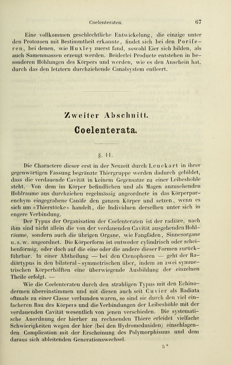 Eine vollkommen geschlechtliche Entwicklung, die einzige unter den Protozoen mit Bestimmtheit erkannte, findet sich bei den Porife- ren, bei denen, wie Huxley zuerst fand, sowohl Eier sich bilden, als auch Samenmassen erzeugt werden. Beiderlei Producte entstehen in be- sonderen Höhlungen des Körpers und werden, wie es den Anschein hat, durch das den letztern durchziehende Canalsystem entleert. Zweiter Abschnitt. Coelenterata. §• 'i'i. Die Charactere dieser erst in der Neuzeit durch Leuckart in ihrer gegenwärtigen Fassung begränzte Thiergruppe werden dadurch gebildet, dass die verdauende Cavität in keinem Gegensatze zu einer Leibeshöhle steht. Von dem im Körper befindlichen und als Magen anzusehenden Hohlräume aus durchziehen regelmässig angeordnete in das Körperpar- enchym eingegrabene Canäle den ganzen Körper und setzen, wenn es sich um »Thierstöcke« handelt, die Individuen derselben unter sich in engere Verbindung. Der Typus der Organisation der Coelenteraten ist der radiäre, nach ihm sind nicht allein die von der verdauenden Cavität ausgehenden Hohl- räume, sondern auch die übrigen Organe, wie Fangfäden, Sinnesorgane u.s.w. angeordnet. Die Körperform ist entweder cylindrisch oder schei- benförmig, oder doch auf die eine oder die andere dieser Formen zuriick- führbar. In einer Abtheilung — bei den Ctenophoren — geht der Ba- diärtypus in den bilateral-symmetrischen über, indem an zwei symme- trischen Körperhälften eine überwiegende Ausbildung der einzelnen Theile erfolgt. — Wie die Coelenteraten durch den strahligen Typus mit den Echino- dermen übereinstimmen und mit diesen auch seit Cuvier als Badiata oftmals zu einer Classe verbunden waren, so sind sie durch den viel ein- facheren Bau des Körpers und die Verbindungen der Leibeshöhle mit der verdauenden Cavität wesentlich von jenen verschieden. Die systemati- sche Anordnung der hierher zu rechnenden Thiere erleidet vielfache Schwierigkeiten wegen der hier (bei den Hydromedusiden) einschlagen- den Complication mit der Erscheinung des Polymorphisuus und dem daraus sich ableitenden Generationswechsel. s *