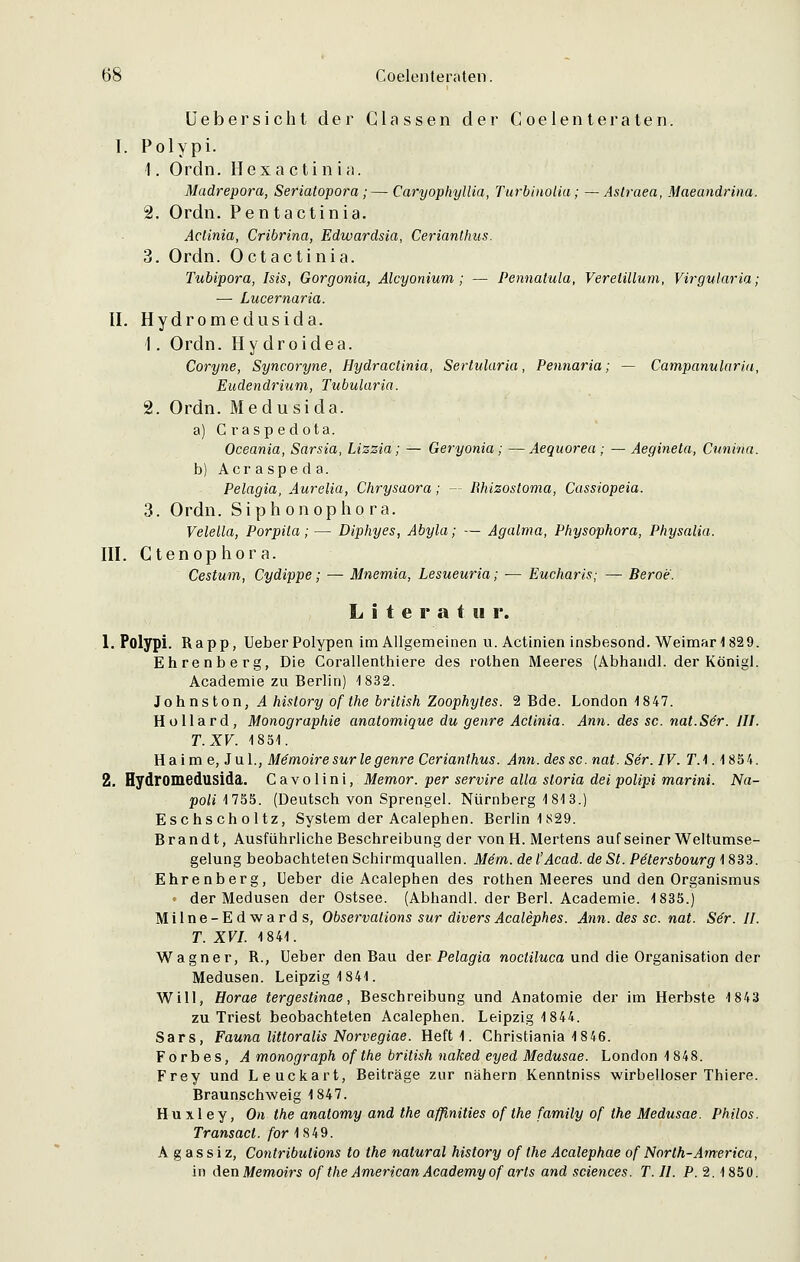 Uebersicht der Glassen der Coelenteraten. I. Polypi. 1. Ordn. Hex actinia. Madrepora, Seriatopora ; — Caryophyllia, Turbinolia; — Astraea, Maeandrina. 2. Ordn. Pentactinia. Actinia, Cribrina, Edwardsia, Cerianthus. 3. Ordn. Octactinia. Tubipora, Isis, Gorgonia, Alcyonium ; — Pennatula, Veretillum, Virgularia; — Lucernaria. II. Hydromedusida. 1. Ordn. Hydroidea. Coryne, Syncoryne, Hydractinia, Sertularia, Pennaria; — Campanularia, Eudendrium, Tubularia. 2. Ordn. Medusida. a) C rasp edota. Oceania, Sarsia, Lizzia; — Geryonia ; —Aequorea; — Aegineta, Cunina. b) Acraspeda. Pelagia, Aurelia, Chrysaora; — Rhizostoma, Cassiopeia. 3. Ordn. Siphonopho ra. Velella, Porpita;— Diphyes, Abyla; — Agalma, Physophora, Physalia. III. Ctenophora. Cestum, Cydippe; — Mnemia, Lesueuria; — Eucharis; — Beroe. Litern t m r. 1. Polypi. Rapp, lieber Polypen im Allgemeinen u. Actinien insbesond. Weimar 1829. Ehrenberg, Die Corallenthiere des rothen Meeres (Abhandl. der Königl. Academie zu Berlin) 1832. Johnston, A hislory of the british Zoophytes. 2 Bde. London 1847. Hollard, Monographie anatomique du genre Actinia. Ann. des sc. nat.Sör. III. T.XV. 1851. Ha im e, Jul., Memoire sur le genre Cerianthus. Ann. des sc. nat. Ser. IV. TA. 1854. 2. Hydromedusida. Cavolini, Memor. per servire alla sloria dei polipi marini. Na- poli 1755. (Deutsch von Sprengel. Nürnberg 1813.) Eschscholtz, System der Acalephen. Berlin 1829. Brandt, Ausführliche Beschreibung der von H. Mertens auf seiner Weltumse- gelung beobachteten Schirmquallen. Mem. del'Acad. de St. Pilersbourg 1833. Ehrenberg, Ueber die Acalephen des rothen Meeres und den Organismus • der Medusen der Ostsee. (Abhandl. der Berl. Academie. 1835.) Milne-Edwards, Observations sur diversAcalephes. Ann. des sc. nat. Se~r. II. T. XVI. 1841. Wagner, R., Ueber den Bau der Pelagia nocturna und die Organisation der Medusen. Leipzig 1841. Will, Horae tergestinae, Beschreibung und Anatomie der im Herbste 1843 zu Triest beobachteten Acalephen. Leipzig 1844. Sars, Fauna littoralis Norvegiae. Heft 1. Christiania 18 46. Forbes, Amonograph of the british naked eyed Medusae. London 1848. Frey und Leuckart, Beiträge zur nähern Kenntniss wirbelloser Thiere. Braunschweig 1847. Hu xl ey, On the anatomy and the affinities of the family of the Medusae. Philos. Transäet, for 1849. A g a s s i z, Contribulions to the natural history of the Acalephae of North-America, in denMemoirs of the American Academy of arts and sciences. T.II. P. 2.1850.