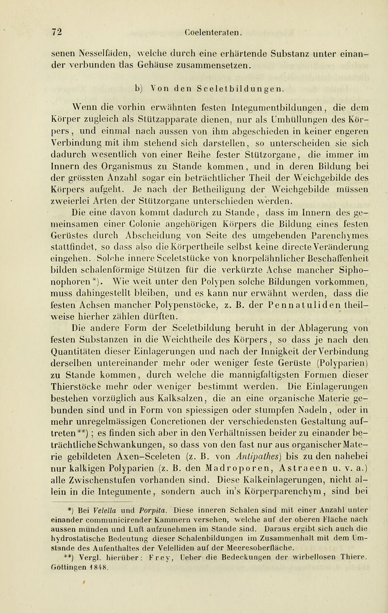 senen Nessel laden, welche durch eine erhärtende Substanz unter einan- der verbunden das Gehäuse zusammensetzen. b) Von den Sceletbildungen. Wenn die vorhin erwähnten festen Integumentbildungen, die dem Körper zugleich als Stützapparate dienen, nur als Umhüllungen des Kör- pers, und einmal nach aussen von ihm abgeschieden in keiner engeren Verbindung mit ihm stehend sich darstellen, so unterscheiden sie sich dadurch wesentlich von einer Reihe fester Stützorgane, die immer im Innern des Organismus zu Stande kommen, und in deren Bildung bei der grössten Anzahl sogar ein beträchtlicher Theil der Weichgebilde des Körpers aufgeht. Je nach der Betheiligung der Weichgebilde müssen zweierlei Arten der Stützorgane unterschieden werden. Die eine davon kommt dadurch zu Stande, dass im Innern des ge- meinsamen einer Colonie angehörigen Körpers die Bildung eines festen Gerüstes durch Abscheidung von Seite des umgebenden Parenchymes stattfindet, so dass also dieKörpertheile selbst keine directe Veränderung eingehen. Solche innere Sceletstücke von knorpelähnlicher Beschaffenheit bilden schalenförmige Stützen für die verkürzte Achse mancher Sipho- nophoren*). Wie weit unter den Polypen solche Bildungen vorkommen, muss dahingestellt bleiben, und es kann nur erwähnt werden, dass die festen Achsen mancher Polypenstöcke, z. B. der Pennatuliden theil— weise hierher zählen dürften. Die andere Form der Sceletbildung beruht in der Ablagerung von festen Substanzen in die Weichtheile des Körpers, so dass je nach den Quantitäten dieser Einlagerungen und nach der Innigkeit der Verbindung derselben untereinander mehr oder weniger feste Gerüste (Polyparien) zu Stande kommen, durch welche die mannigfaltigsten Formen dieser Thierstöcke mehr oder weniger bestimmt werden. Die Einlagerungen bestehen vorzüglich aus Kalksalzen, die an eine organische Materie ge- bunden sind und in Form von spiessigen oder stumpfen Nadeln, oder in mehr unregelmässigen Concretionen der verschiedensten Gestaltung auf- treten**) ; es finden sich aber in den Verhältnissen beider zu einander be- trächtliche Schwankungen, so dass von den fast nur aus organischer Mate- rie gebildeten Axen-Sceleten (z. B. von Antipathes) bis zu den nahebei nur kalkigen Polyparien (z. B. den Madroporen, Astraeen u. v. a.) alle Zwischenstufen vorhanden sind. Diese Kalkeinlagerungen, nicht al- lein in die Integumente, sondern auch in's Körperparenchym, sind bei *) Bei Velella und Porpüa. Diese inneren Schalen sind mit einer Anzahl unter einander communicirender Kammern versehen, welche auf der oberen Fläche nach aussen münden und Luft aufzunehmen im Stande sind. Daraus ergibt sich auch die hydrostatische Bedeutung dieser Schalenbildungen im Zusammenhalt mit dem Um- stände des Aufenthaltes der Velelliden auf der Meeresoberfläche. **) Vergl. hierüber: Frey, Ueber die Bedeckungen der wirbellosen Thiere. fjöttingen 1848.