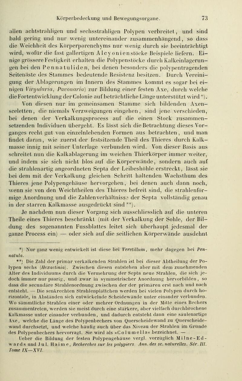 allen achtstrahligen und sechsstrahligen Polypen verbreitet, und sind bald gering und nur wenig untereinander zusammenhängend, so dass die Weichheit des Körperparenchyms nur wenig durch sie beeinträchtigt wird, wofür die fast gallertigen Alcyonienstöcke Beispiele liefern. Ei- nige grössere Festigkeit erhalten die Polypenstöcke durch Kalkeinlagerun- gen bei den Pennatuliden, bei denen besonders die polypentragenden Seitenäste des Stammes bedeutende Resistenz besitzen. Durch Vereini- gung der Ablagerungen im Innern des Stammes kommt es sogar bei ei- nigen Virgularia, Pavonaria) zur Bildung einer festen Axe, durch welche die Fortentwicklung der Colonie auf beträchtliche Länge unterstützt wird*). Von diesen nur im gemeinsamen Stamme sich bildenden Axen- sceletten, die niemals Verzweigungen eingehen , sind jene verschieden, bei denen der Verkalkungsprocess auf die einen Stock zusammen- setzenden Individuen übergeht. Es lässt sich die Betrachtung dieses Vor- ganges recht gut von einzelnlebenden Formen aus betrachten, und man findet daran, wie zuerst der festsitzende Theil des Thieres durch Kalk- masse innig mit seiner Unterlage verbunden wird. Von dieser Basis aus schreitet nun die Kalkablagerung im weichen Thierkörper immer weiter, und indem sie sich nicht blos auf die Körperwände, sondern auch auf die strahlenartig angeordneten Septa der Leibeshöhle erstreckt, lässt sie bei dem mit der Verkalkung gleichen Schritt haltenden Wachsthum des Thieres jene Polypengehäuse hervorgehen, bei denen auch dann noch, wenn sie von den Weichtheilen des Thieres befreit sind, die strahlenför- mige Anordnung und die Zahlenverhältnissa der Septa vollständig genau in der starren Kalkmasse ausgedrückt sind**). Je nachdem nun dieser Vorgang sich ausschliesslich auf die unteren Theile eines Thieres beschränkt (mit der Verkalkung der Sohle, der Bil- dung des sogenannten Fussblattes leitet sich überhaupt jedesmal der ganze Process ein) — oder sich auf die seitlichen Körperwände ausdehnt *) Nur ganz wenig entwickelt ist diese bei Veretillum, mehr dagegen bei Pen- natula. **} Die Zahl der primär verkalkenden Strahlen ist bei dieser Abtheilung der Po- lypen sechs (Hexaclinia). Zwischen diesen entstehen aber mit dem zunehmenden Alter des Individuums durch die Vermehrung der Septa neue Strahlen, die sich je- doch immer nur paarig, und zwar in symmetrischer Anordnung hervorbilden , so dass die secundäre Strahlenordnung zwischen der der primären erst nach und nach entsteht. — Die senkrechten Strahlenplättchen werden bei vielen Polypen durch ho- rizontale, in Abständen sich entwickelnde Scheidewände unter einander verbunden. Wo sämmtliche Strahlen einer oder mehrer Ordnungen in der Mitte eines Bechers zusammentreten, werden sie meist durch eine stärkere, aber vielfach durchbrochene Kalkmasse unter einander verbunden, und dadurch entsteht dann eine säulenartige Axe, welche die Länge des Polypenbechers von Querscheidewand zu Querscheide- wand durchsetzt, und welche häufig auch über das Niveau der Strahlen im Grunde des Polypenbechers hervorragt. Sie wird als »Columella« bezeichnet. — Ueber die Bildung der festen Polypengehäuse vergl. vorzüglich Milne-Ed- w a r d s und J u I. Haime, Recherches sur les polypiers. Ann. des sc. naturelles. Ser. III. Tome IX—XVI.
