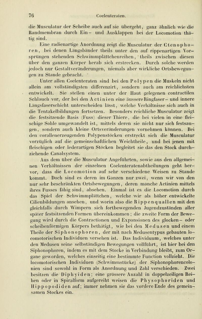 die Musculatur der Scheibe auch auf sie übergeht, ganz ähnlich wie die Randmembran durch Ein- und Ausklappen bei der Locomotion thä- tig sind. Eine radienartige Anordnung zeigt die Musculatur der Ctenophö- ren, bei denen Längsbänder theils unter den auf rippenartigen Vor- sprüngen stehenden Schwimmplättchenreihen, theils zwischen diesen über den ganzen Körper herab sich erstrecken. Durch solche werden jedoch nur Gestaltveränderungen, niemals aber wirkliche Ortsbewegun- gen zu Stande gebracht. Unter allen Coelenteraten sind bei den Polypen die Muskeln nicht allein am vollständigsten differenzirt, sondern auch am reichlichsten entwickelt. Sie stellen einen unter der Haut gelegenen contractilen Schlauch vor, der bei den Actinien eine äussere Ringfaser- und innere Längsfaserschicht unterscheiden lässt, welche Verhältnisse sich auch in die Tentakelbildungen fortsetzen. Besonders reichliche Musculatur zeigt die festsitzende Basis (Fuss) dieser Thiere. die bei vielen in eine flei- schige Sohle umgewandelt ist, mittels deren sie nicht nur sich festsau- gen, sondern auch kleine Ortsveränderungen vornehmen können. Bei den corallenerzeugenden Polypenstöcken erstreckt sich die Musculatur vorzüglich auf die gemeinschaftlichen Weichtheile, und bei jenen mit fleischigen oder lederartigen Stöcken begleitet sie das den Stock durch- ziehende Canalsystem. Aus dem über die Musculatur Angeführten, sowie aus den allgemei- nen Verhältnissen der einzelnen Coelenteratenabtheilungen geht her- vor, dass die Locomotion auf sehr verschiedene Weisen zu Stande kommt. Doch sind es deren im Ganzen nur zwei, wenn wir von den nur sehr beschränkten Ortsbewegungen, deren manche Actinien mittels ihres Fusses fähig sind, absehen. Einmal ist es die Locomotion durch das Spiel der Schwimmplättchen, welche wir als höher entwickelte Cilienbildungen ansehen, und worin also die Rippenquallen mit den gleichfalls durch Wimpern sich fortbewegenden Jugendzuständen aller später festsitzenden Formen übereinkommen ; die zweite Form der Bewe- gung wird durch die Contractionen und Expansionen des glocken- oder scheibenförmigen Körpers bethätigt, wie bei den Medusen und einem Theile der Siphonophoren, der mit nach Medusentypus gebauten lo- comotorischen Individuen versehen ist. Das Individuum, welches unter den Medusen seine selbständigen Bewegungen vollführt, ist hier bei den Siphonophoren, indem es mit dem Stocke in Verbindung bleibt, zum Or- gane geworden, welches einseitig eine bestimmte Function vollzieht. Die locomotorischen Individuen (Schwimmstücke) der Siphonophorencolo- nien sind sowohl in Form als Anordnung und Zahl verschieden. Zwei besitzen die Diphyiden; eine grössere Anzahl in doppelzeiligen Rei- hen oder in Spiralform aufgereiht weisen die Physophoriden und Hippopodiden auf; immer nehmen sie das vordere Ende des gemein- samen Stockes ein.