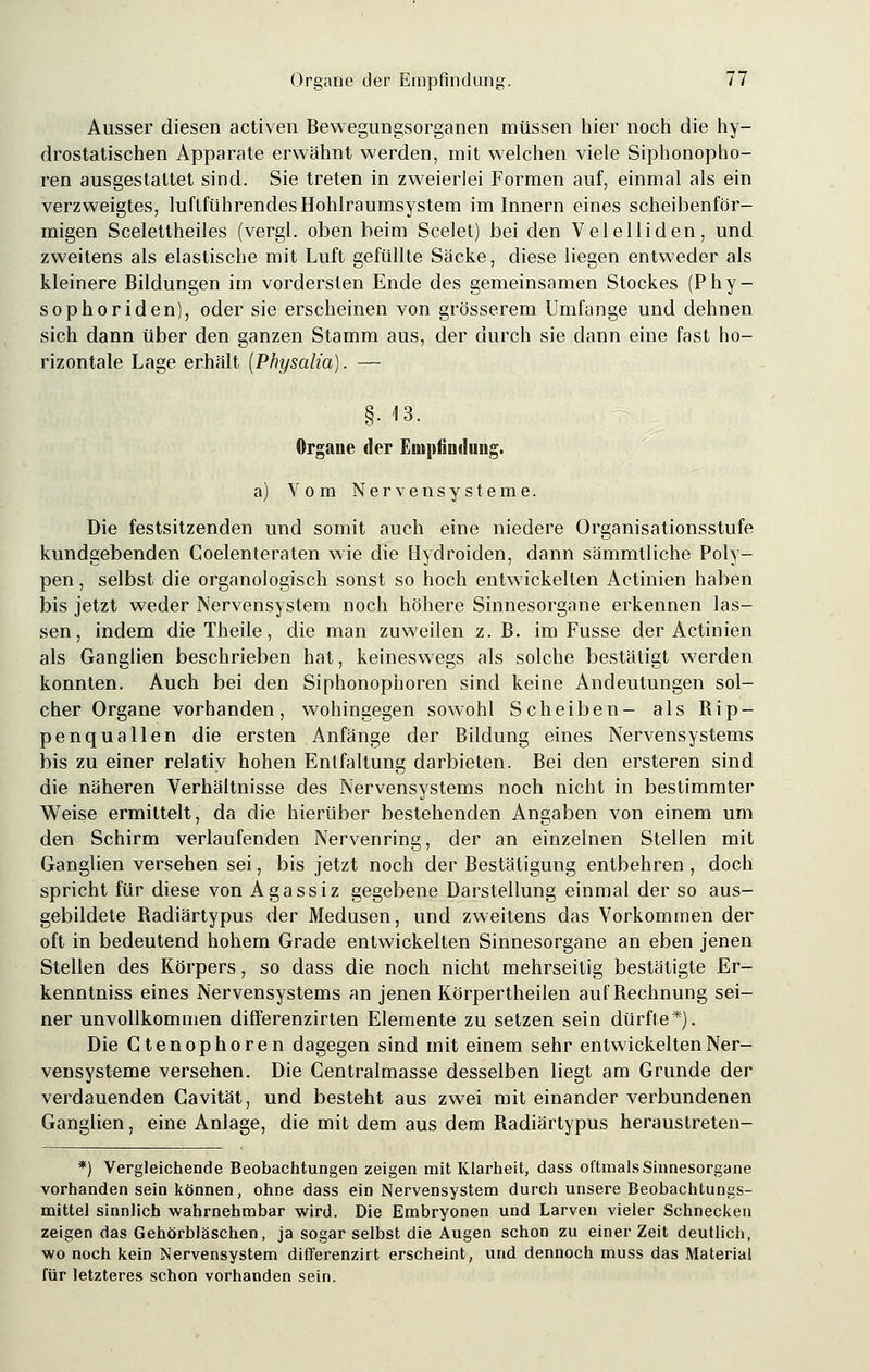 Ausser diesen activen Bewegungsorganen müssen hier noch die hy- drostatischen Apparate erwähnt werden, mit welchen viele Siphonopho- ren ausgestattet sind. Sie treten in zweierlei Formen auf, einmal als ein verzweigtes, luftführendes Hohlraumsystem im Innern eines scheibenför- migen Scelettheiles (vergl. oben beim Scelet) bei den Velelliden, und zweitens als elastische mit Luft gefüllte Sacke, diese liegen entweder als kleinere Bildungen im vordersten Ende des gemeinsamen Stockes (Phy- sophoriden), oder sie erscheinen von grösserem Umfange und dehnen sich dann über den ganzen Stamm aus, der durch sie dann eine fast ho- rizontale Lage erhält [Physalia). — §. 13. Organe der Empfindung. a) Vom Nervensysteme. Die festsitzenden und somit auch eine niedere Organisationsstufe kundgebenden Coelenteraten wie die Hydroiden, dann sämmtliche Poly- pen, selbst die organologisch sonst so hoch entwickelten Actinien haben bis jetzt weder Nervensystem noch höhere Sinnesorgane erkennen las- sen, indem die Theile, die man zuweilen z. B. im Fusse der Actinien als Ganglien beschrieben hat, keineswegs als solche bestätigt werden konnten. Auch bei den Siphonophoren sind keine Andeutungen sol- cher Organe vorhanden, wohingegen sowohl Scheiben- als Bip- penquallen die ersten Anfänge der Bildung eines Nervensystems bis zu einer relativ hohen Entfaltung darbieten. Bei den ersteren sind die näheren Verhältnisse des Nervensystems noch nicht in bestimmter Weise ermittelt, da die hierüber bestehenden Angaben von einem um den Schirm verlaufenden Nervenring, der an einzelnen Stellen mit Ganglien versehen sei, bis jetzt noch der Bestätigung entbehren , doch spricht für diese von Agassiz gegebene Darstellung einmal der so aus- gebildete Badiärtypus der Medusen, und zweitens das Vorkommen der oft in bedeutend hohem Grade entwickelten Sinnesorgane an eben jenen Stellen des Körpers, so dass die noch nicht mehrseitig bestätigte Er- kenntniss eines Nervensystems an jenen Körpertheilen auf Bechnung sei- ner unvollkommen differenzirten Elemente zu setzen sein dürfte*). Die Gtenophoren dagegen sind mit einem sehr entwickelten Ner- vensysteme versehen. Die Gentralmasse desselben liegt am Grunde der verdauenden Cavität, und besteht aus zwei mit einander verbundenen Ganglien, eine Anlage, die mit dem aus dem Badiärtypus heraustreten- *) Vergleichende Beobachtungen zeigen mit Klarheit, dass oftmals Sinnesorgane vorhanden sein können, ohne dass ein Nervensystem durch unsere Beobachtungs- mittel sinnlich wahrnehmbar wird. Die Embryonen und Larven vieler Schnecken zeigen das Gehörbläschen, ja sogar selbst die Augen schon zu einer Zeit deutlich, wo noch kein Nervensystem differenzirt erscheint, und dennoch muss das Material für letzteres schon vorhanden sein.