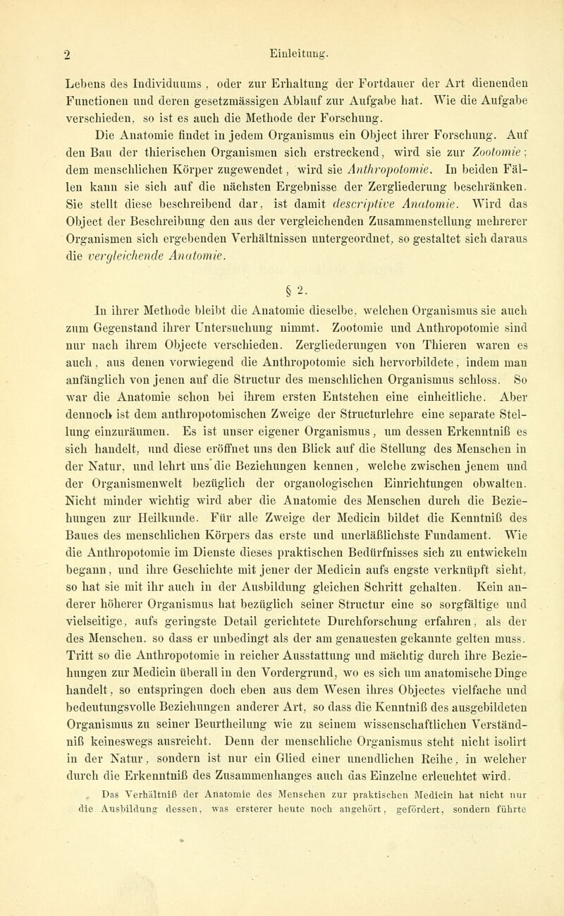 Lebens des Individuums , oder zur Erhaltung der Fortdauer der Art dienenden Functionen und deren gesetzmässigeu Ablauf zur Aufgabe hat. Wie die Aufgabe verschieden, so ist es auch die Methode der Forschung. Die Anatomie findet in jedem Organismus ein Object ihrer Forschung. Auf den Bau der thierischen Organismen sich erstreckend, wird sie zur Zootomie: dem menschlichen Körper zugewendet, wird sie Anthropotomie. In beiden Fäl- len kann sie sich auf die nächsten Ergebnisse der Zergliederung beschränken. Sie stellt diese beschreibend dar, ist damit descriptive Anatomie. Wird das Object der Beschreibung den aus der vergleichenden Zusammenstellung mehrerer Organismen sich ergebenden Verhältnissen untergeordnet^ so gestaltet sich daraus die verglekhende Anatomie. In ihrer Methode bleibt die Anatomie dieselbe, welchen Organismus sie auch zum Gegenstand ihrer Untersuchung nimmt. Zootomie und Anthropotomie sind nur nach ihrem Objecte verschieden. Zergliederungen von Thieren waren es auch, aus denen vorwiegend die Anthropotomie sich hervorbildete, indem man anfänglich von jenen auf die Structur des menschlichen Organismus schloss. So war die Anatomie schon bei ihrem ersten Entstehen eine einheitliche. Aber dennoch ist dem anthropotomischen Zweige der Structurlehre eine separate Stel- lung einzuräumen. Es ist unser eigener Organismus, um dessen Erkenntniß es sich handelt, und diese eröffnet uns den Blick auf die Stellung des Menschen in der Natur, und lehrt uns die Beziehungen kennen, welche zwischen jenem und der Organismenwelt bezüglich der organologischen Einrichtungen obwalten. Nicht minder wichtig wird aber die Anatomie des Menschen durch die Bezie- hungen zur Heilkunde. Für alle Zweige der Medicin bildet die Kenntniß des Baues des menschlichen Körpers das erste und unerläßlichste Fundament, Wie die Anthropotomie im Dienste dieses praktischen Bedürfnisses sich zu entwickeln begann, und ihre Geschichte mit jener der Medicin aufs engste verknüpft sieht, so hat sie mit ihr auch in der Ausbildung gleichen Schritt gehalten. Kein an- derer höherer Organismus hat bezüglich seiner Structur eine so sorgfältige und vielseitige, aufs geringste Detail gerichtete Durchforschung erfahren, als der des Menschen, so dass er unbedingt als der am genauesten gekannte gelten muss. Tritt so die Anthropotomie in reicher Ausstattung und mächtig durch ihre Bezie- hungen zur Medicin tiberall in den Vordergrund, wo es sich um anatomische Dinge handelt, so entspringen doch eben aus dem Wesen ihres Objectes vielfache und bedeutungsvolle Beziehungen anderer Art, so dass die Kenntniß des ausgebildeten Organismus zu seiner Beurtheilung wie zu seinem wissenschaftlichen Verständ- niß keineswegs ausreicht. Denn der menschliche Organismus steht nicht isolirt in der Natur, sondern ist nur ein Glied einer unendlichen Reihe, in welcher durch die Erkenntniß des Zusammenhanges auch das Einzelne erleuchtet wird. Das Verhältniß der Anatomie des Menschen zur praktischen Medicin hat nicht nur die Aushildung dessen, was ersterer heute noch angehört, gefördert, sondern führte