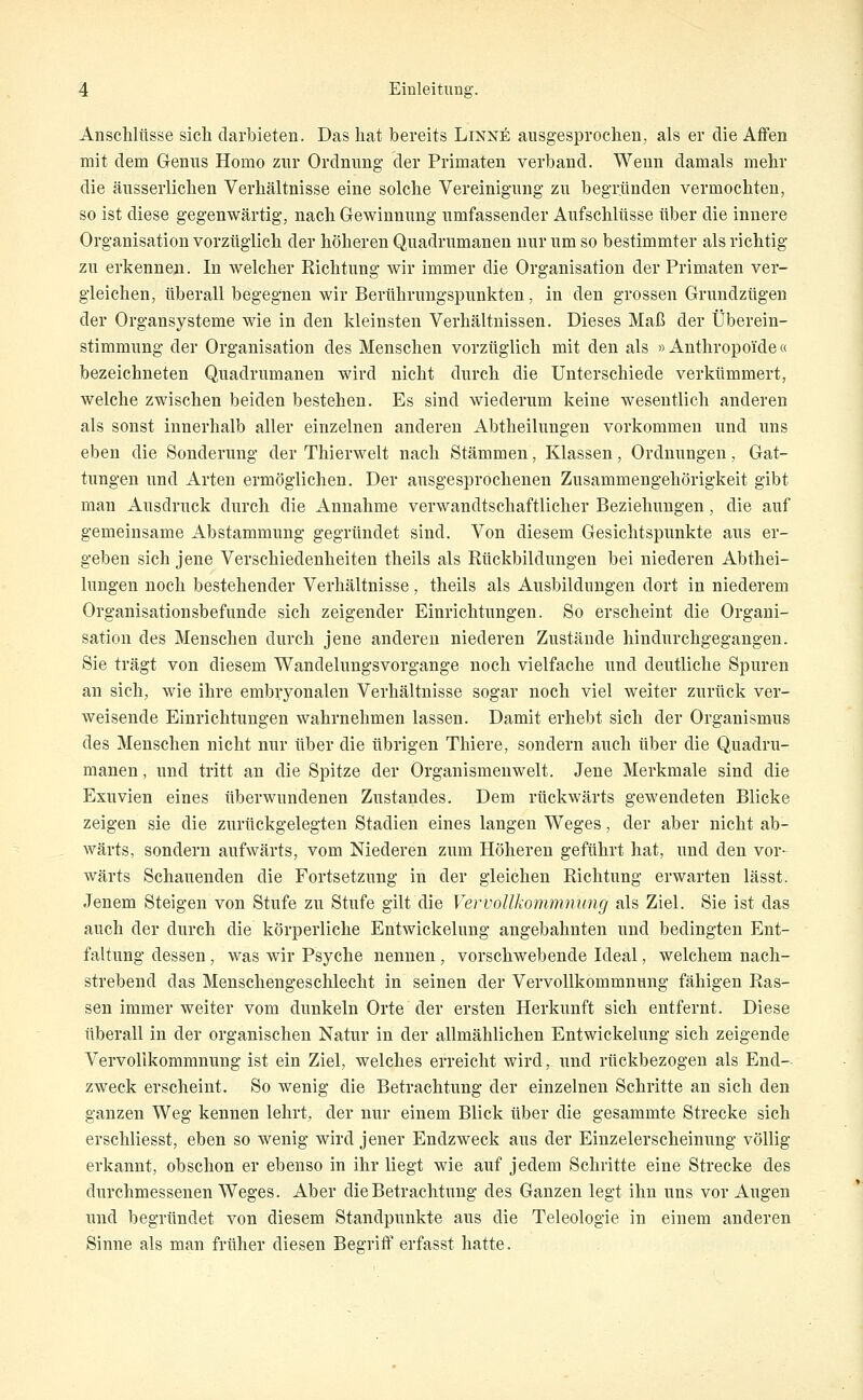 Anschlüsse sich darbieten. Das hat bereits Linne ausgesprochen, als er die Affen mit dem Genus Homo zur Ordnung der Primaten verband. Wenn damals mehr die äusserlichen Verhältnisse eine solche Vereinigung zu begründen vermochten, so ist diese gegenwärtig, nach Gewinnung umfassender Aufschlüsse über die innere Organisation vorzüglich der höheren Quadrumanen nur um so bestimmter als richtig zu erkennen. In welcher Richtung wir immer die Organisation der Primaten ver- gleichen, überall begegnen wir Berührungspunkten, in den grossen Grundzügen der Organsysteme wie in den kleinsten Verhältnissen. Dieses Maß der Überein- stimmung der Organisation des Menschen vorzüglich mit den als »Anthropoide« bezeichneten Quadrumanen wird nicht durch die Unterschiede verkümmert, welche zwischen beiden bestehen. Es sind wiederum keine wesentlich anderen als sonst innerhalb aller einzelnen anderen Abtheilungen vorkommen und uns eben die Sonderung der Thierwelt nach Stämmen, Klassen, Ordnungen, Gat- tungen und Arten ermöglichen. Der ausgesprochenen Zusammengehörigkeit gibt man Ausdruck durch die Annahme verwandtschaftlicher Beziehungen, die auf gemeinsame Abstammung gegründet sind. Von diesem Gesichtspunkte aus er- geben sich jene Verschiedenheiten theils als Rückbildungen bei niederen Abthei- lungen noch bestehender Verhältnisse, theils als Ausbildungen dort in niederem Organisationsbefunde sich zeigender Einrichtungen. So erscheint die Organi- sation des Menschen durch jene anderen niederen Zustände hindurchgegangen. Sie trägt von diesem Wandelungsvorgange noch vielfache und deutliche Spuren an sich, wie ihre embryonalen Verhältnisse sogar noch viel weiter zurück ver- weisende Einrichtungen wahrnehmen lassen. Damit erhebt sich der Organismus des Menschen nicht nur über die übrigen Thiere, sondern auch über die Quadru- manen , und tritt an die Spitze der Organismenwelt. Jene Merkmale sind die Exuvien eines überwundenen Zustandes. Dem rückwärts gewendeten Blicke zeigen sie die zurückgelegten Stadien eines langen Weges, der aber nicht ab- wärts, sondern aufwärts, vom Niederen zum Höheren geführt hat, und den vor- wärts Schauenden die Fortsetzung in der gleichen Richtung erwarten lässt. Jenem Steigen von Stufe zu Stufe gilt die Vervollkommnung als Ziel. Sie ist das auch der durch die körperliche Entwickelung angebahnten und bedingten Ent- faltung dessen, was wir Psyche nennen , vorschwebende Ideal, welchem nach- strebend das Menschengeschlecht in seinen der Vervollkommnung fähigen Ras- sen immer weiter vom dunkeln Orte der ersten Herkunft sich entfernt. Diese überall in der organischen Natur in der allmählichen Entwickelung sich zeigende Vervollkommnung ist ein Ziel, welches erreicht wird, und rückbezogen als End- zweck erscheint. So wenig die Betrachtung der einzelnen Schritte an sich den ganzen Weg kennen lehrt, der nur einem Blick über die gesammte Strecke sich erschliesst, eben so wenig wird jener Endzweck aus der Einzelerscheinung völlig erkannt, obschon er ebenso in ihr liegt wie auf jedem Schritte eine Strecke des durchmessenen Weges. Aber die Betrachtung des Ganzen legt ihn uns vor Augen und begründet von diesem Standpunkte aus die Teleologie in einem anderen Sinne als man früher diesen Begriff erfasst hatte.