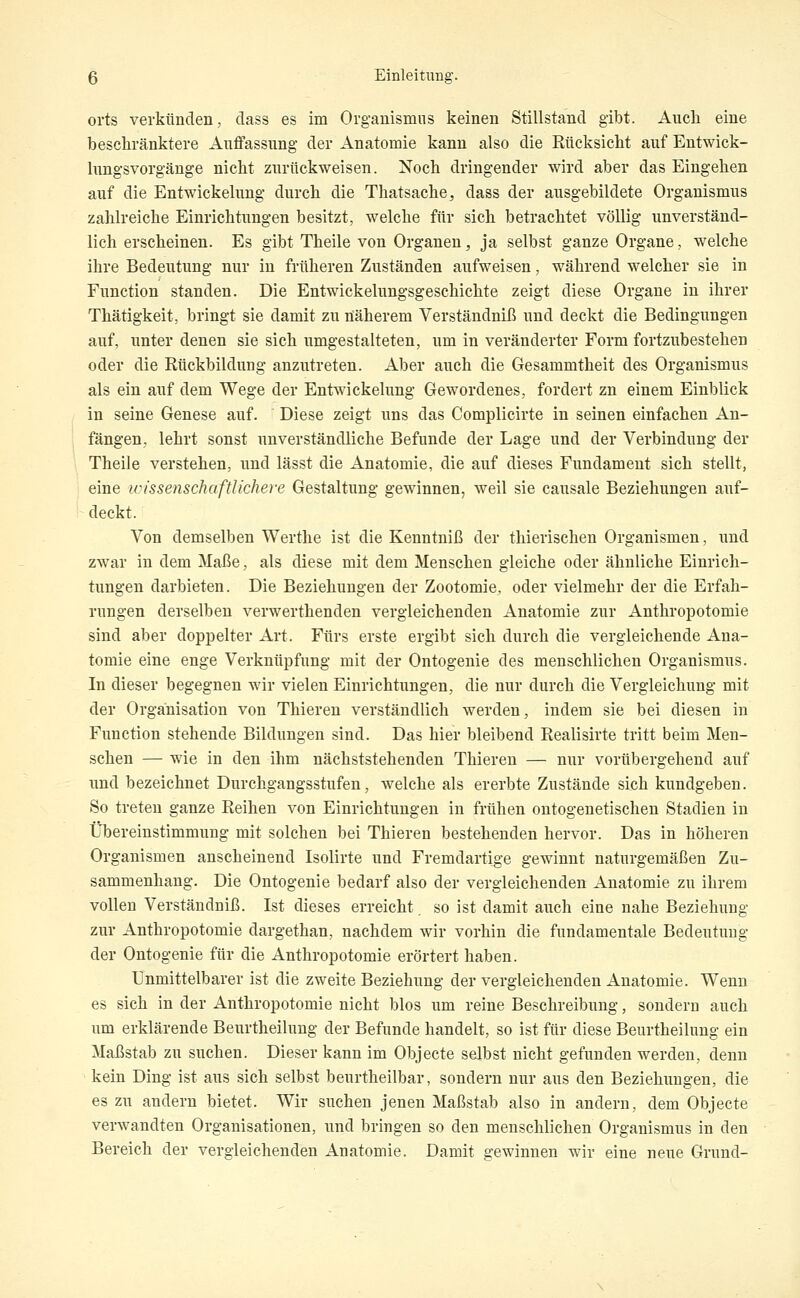 orts verkünden, dass es im Organismus keinen Stillstand gibt. Auch eine beschränktere Auffassung- der Anatomie kann also die Rücksicht auf Entwick- lungsvorgänge nicht zurückweisen. Noch dringender wird aber das Eingehen auf die Entwickelung durch die Thatsache^ dass der ausgebildete Organismus zahlreiche Einrichtungen besitzt, welche für sich betrachtet völlig unverständ- lich erscheinen. Es gibt Theile von Organen, ja selbst ganze Organe, welche ihre Bedeutung nur in früheren Zuständen aufweisen, während welcher sie in Function standen. Die Entwickelungsgeschichte zeigt diese Organe in ihrer Thätigkeit, bringt sie damit zu näherem Verständniß und deckt die Bedingungen auf, unter denen sie sich umgestalteten, um in veränderter Form fortzubestehen oder die Rückbildung anzutreten. Aber auch die Gesammtheit des Organismus als ein auf dem Wege der Entwickelung Gewordenes, fordert zn einem Einblick in seine Genese auf. Diese zeigt uns das Complicirte in seinen einfachen An- fängen, lehrt sonst unverständliche Befunde der Lage und der Verbindung der Theile verstehen, und lässt die Anatomie, die auf dieses Fundament sich stellt, eine v)issenschaftUchere Gestaltung gewinnen, weil sie causale Beziehungen auf- deckt. Von demselben Werthe ist die Kenntniß der thierischen Organismen, und zwar in dem Maße, als diese mit dem Menschen gleiche oder ähnliche Einrich- tungen darbieten. Die Beziehungen der Zootomie, oder vielmehr der die Erfah- rungen derselben verwerthenden vergleichenden Anatomie zur Anthropotomie sind aber doppelter Art. Fürs erste ergibt sich durch die vergleichende Ana- tomie eine enge Verknüpfung mit der Ontogenie des menschlichen Organismus. In dieser begegnen wir vielen Einrichtungen, die nur durch die Vergleichung mit der Organisation von Thieren verständlich werden, indem sie bei diesen in Function stehende Bildungen sind. Das hier bleibend Realisirte tritt beim Men- schen — wie in den ihm nächststehenden Thieren — nur vorübergehend auf und bezeichnet Durchgangsstufen, welche als ererbte Zustände sich kundgeben. So treten ganze Reihen von Einrichtungen in frühen ontogenetischen Stadien in Übereinstimmung mit solchen bei Thieren bestehenden hervor. Das in höheren Organismen anscheinend Isolirte und Fremdartige gewinnt naturgemäßen Zu- sammenhang. Die Ontogenie bedarf also der vergleichenden Anatomie zu ihrem vollen Verständniß. Ist dieses erreicht, so ist damit auch eine nahe Beziehung zur Anthropotomie dargethan, nachdem wir vorhin die fundamentale Bedeutung der Ontogenie für die Anthropotomie erörtert haben. Unmittelbarer ist die zweite Beziehung der vergleichenden Anatomie. Wenn es sich in der Anthropotomie nicht blos um reine Beschreibung, sondern auch um erklärende Beurtheilung der Befunde handelt, so ist für diese Beurtheilung ein Maßstab zu suchen. Dieser kann im Objecto seibst nicht gefunden werden, denn kein Ding ist aus sich selbst beurtheilbar, sondern nur aus den Beziehimgen, die es zu andern bietet. Wir suchen jenen Maßstab also in andern, dem Objecte verwandten Organisationen, und bringen so den menschlichen Organismus in den Bereich der vergleichenden Anatomie. Damit gewinnen wir eine neue Grund-