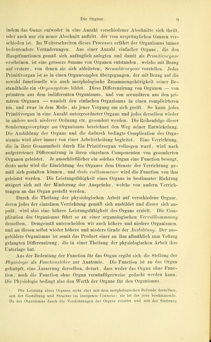 indem das Ganze entweder in eine Anzahl verschiedener Abschnitte sich theilt, oder auch nur ein neuer Abschnitt auftritt, der vom ursprünglichen Ganzen ver- schieden ist. Im Weiterschreiten dieses Processes erfährt der Organismus immer bedeutendere Veränderungen. Aus einer Anzahl einfacher Organe, die den Hauptfunctionen gemäß sich anfänglich anlegten und damit als Primitivorgane erscheinen, ist eine grössere Summe von Organen entstanden, Avelche mit Bezug auf erstere, von denen sie sich ableiteten, Secundärorgane \ox^i&\\QM. Jedes Primitivorgan ist so in einen Organcomplex übergegangen, der mit Bezug auf die sowohl functionelle wie auch morphologische Zusammengehörigkeit seiner Be- standtheile ein yiOrgansystenu bildet. Diese Dififerenzirung von Organe-n — von primären aus dem indifferenten Organismus, und von secundären aus den pri- mären Organen — wandelt den einfachen Organismus in einen complicirteren um, und zwar in dem Maße, als jener Vorgang um sich greift. So kann jedes Primitivorgan in eine Anzahl untergeordneter Organe und jedes derselben wieder in andere noch niederer Ordnung etc. gesondert werden. Die Reihenfolge dieser Sonderungsvorgänge am Organismus bezeichnet den Weg seiner Entwickelung. Die Ausbildung der Organe und die dadurch bedingte Complication des Orga- nismus wird aber immer von einer Arbeitstheilung begleitet. Eine Verrichtung, die in ihrer Gesammtheit durch Ein Primitivorgan vollzogen ward, wird nach aufgetretener Ditferenzirung in ihren einzelnen Componenten von gesonderten Organen geleistet. Je ausschließlicher ein solches Organ eine Function besorgt, desto mehr wird die Einrichtung des Organes dem Dienste der Verrichtung ge- mäß sich gestalten können, und desto voUkommener wird die Function von ihm geleistet werden. Die Leistungsfähigkeit eines Organs in bestimmter Richtung steigert sich mit der Minderung der Ansprüche, welche von andern Verrich- tungen an das Organ gestellt werden. Durch die Theilung der physiologischen Arbeit auf verschiedene Organe, deren jedes der einzelnen Verrichtung gemäß sich ausbildet und dieser sich an- paßt, wird also eine höhere Leistungsfähigkeit des Organs erzielt. Die Com- plication des Organismus führt so zu einer organologischen Vervollkommnung desselben. Demgemäß unterscheiden wir auch höhere und niedere Organismen, und an diesen selbst wieder höhere und niedere Grade der Ausbildung. Der aus- gebildete Organismus ist somit das Product einer au ihm allmählich zum Vollzug gelangten Ditferenzirung, die in einer Theilung der physiologischen Arbeit ihre Unterlage hat. Aus der Bedeutung der Function für das Organ ergibt sich die Stellung der Physiologie als Functionslehre zur Anatomie. Die Function ist an das Organ geknüpft, eine Äusserung derselben, derart, dass weder das Organ ohne Func- tion, noch die Function ohne Organ vernünftigerweise gedacht werden kann. Die Physiologie bedingt also den Werth der Organe für den Organismus. Die Leistung eines Organes steht aber mit dem morphologischen Befunde desselben, mit der Gestaltung und' Structur im innigsten Connexe; sie ist das jene bestimmende. Da der Organismus durch die Verrichtungen der Organe existirt und mit der Sistirung