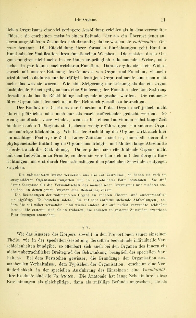 liehen Organismus eine viel geringere Ausbildung erleiden als in dem verwandter Thiere; sie erscheinen meist in einem Befunde, der als ein Überrest jenes an- deren ausgebildeten Zustandes sich darstellt; daher werden sie nidimentäre Or- gane benannt. Die Rückbildung ihrer formalen Einrichtungen geht Hand in Hand mit der Modification ihres functionellen Werthes. Die meisten dieser Or- gane fungiren nicht mehr in der ihnen ursprünglich zukommenden Weise, oder stehen in gar keiner nachweisbaren Function. Daraus ergibt sich kein Wider- spruch mit unserer Betonung des Connexes von Organ und Function, vielmehr wird derselbe dadurch nur bekräftigt, denn jene Organrudimente sind eben nicht mehr das was sie waren. Wie eine Steigerung der Leistung als das ein Organ ausbildende Princip gilt, so muß eine Minderung der Function oder eine Sistirung derselben als das die Rückbildung bedingende angesehen werden. Die rudimen- tären Organe sind demnach als außer Gebrauch gestellt zu betrachten. Der Einfluß des Cessirens der Function auf das Organ darf jedoch nicht als ein plötzlicher oder auch nur als rasch auftretender gedacht werden. So wenig ein Muskel verschwindet, wenn er bei einem Individuum selbst lange Zeit hindurch außer Thätigkeit steht, ebenso wenig erfährt irgend ein anderes Organ eine sofortige Rückbildung. Wie bei der Ausbildung der Organe wirkt auch hier ein mächtiger Factor, die Zeit. Lange Zeiträume sind es, innerhalb derer die phylogenetische Entfaltung im Organismus erfolgte, und ähnlich lange Abschnitte erfordert auch die Rückbildung, Daher gehen sich rückbildende Organe nicht mit dem Individuum zu Grunde, sondern sie vererben sich mit den übrigen Ein- richtungen, um erst durch Generationsfolgen dem gänzlichen Schwinden entgegen zu gehen. Die rudimentären Organe verweisen uns also auf Zeiträume, in denen sie auch im ausgebildeten Organismus fungirten und in ausgebildeter Form bestanden. Sie sind damit Zeugnisse für die Verwandtschaft des menschlichen Organismus mit niederer ste- henden , in denen jenen Organen eine Bedeutung zukam. Die Beziehungen der rudimentären Organe zu anderen Thieren sind außerordentlich mannigfaltig. Es bestehen solche, die auf sehr entfernt stehende Abtheilungen, an- dere die auf näher verwandte, und wieder andere die auf nächst verwandte schließen lassen; die ersteren sind als in früheren, die anderen in späteren Zuständen erworbene Einrichtungen anzusehen. §7. Wie das Äussere des Körpers sowohl in den Proportionen seiner einzelnen Theile, wie in der speciellen Gestaltung derselben bedeutende individuelle Ver- schiedenheiten kundgibt, so offenbart sich auch bei den Organen des Innern ein nicht unbeträchtlicher Breitegrad der Schwankung bezüglich des speciellen Ver- haltens. Bei dem Feststehen gewisser, die Grundzüge der Organisation aus- machenden Verhältnisse , dem Typischen der Organisation , erscheint eine Ver- änderlichkeit in der speciellen Ausführung des Einzelnen: eine Variabilität. Ihre Producte sind die Varietäten. Die Anatomie hat lange Zeit hindurch diese Erscheinungen als gleichgiltige, dann als zufällige Befunde angesehen, sie als