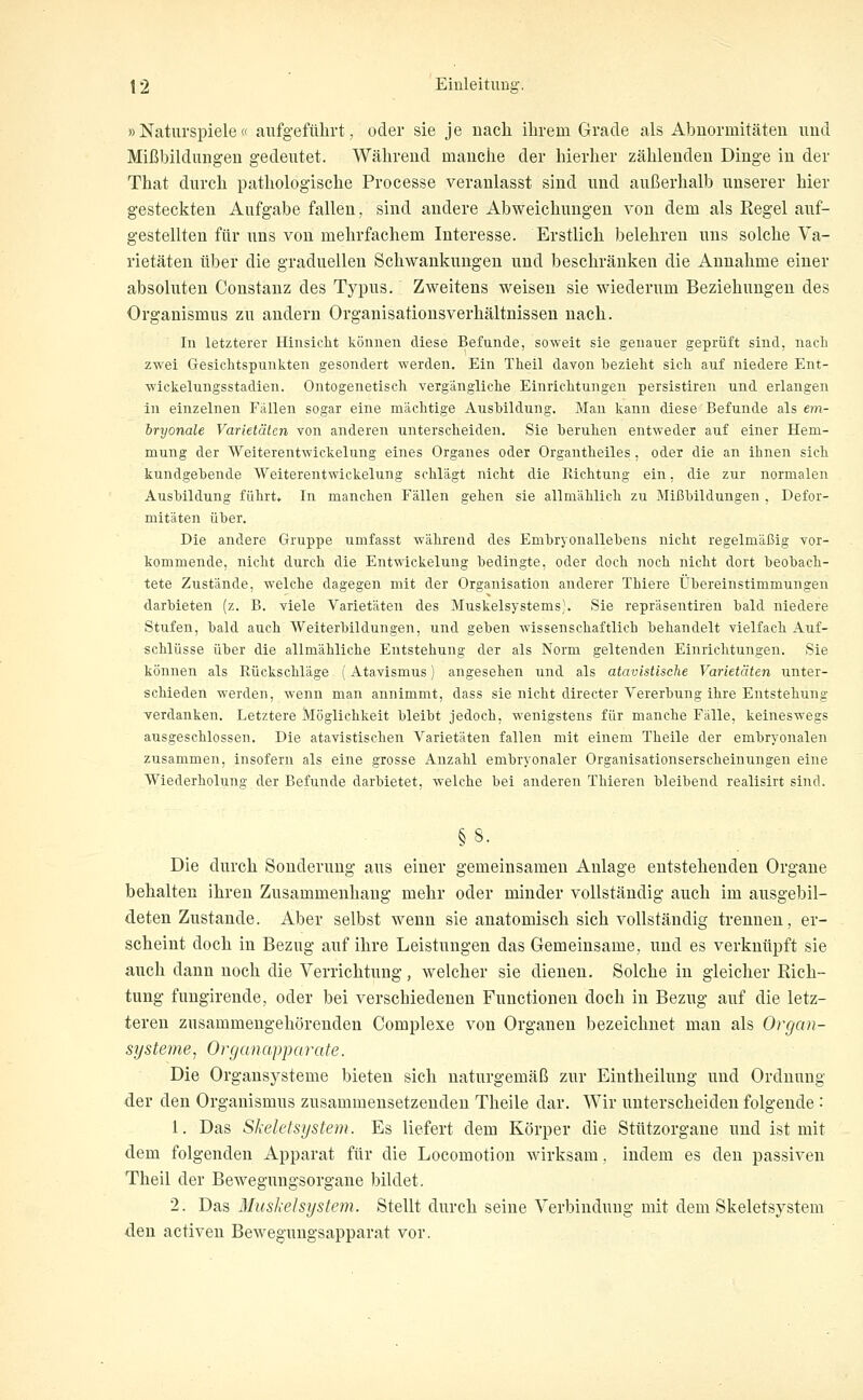 »Naturspiele« aufgefülirt, oder sie je nach ihrem Grade als Abiiormitäteu iiud Mißbildungen gedeutet. Während manche der hierher zählenden Dinge in der That durch pathologische Processe veranlasst sind und außerhalb unserer hier gesteckten Aufgabe fallen, sind andere Abweichungen von dem als Regel auf- gestellten für uns von mehrfachem Interesse. Erstlich belehren uns solche Va- rietäten über die graduellen Schwankungen und beschränken die Annahme einer absoluten Constanz des Typus. Zweitens weisen sie wiederum Beziehungen des Organismus zu andern Organisationsverhältnissen nach. In letzterer Hinsicht können diese Befunde, soweit sie genauer geprüft sind, nach zwei Gesichtspunkten gesondert werden. Ein Theil davon bezieht sich auf niedere Ent- wickelungsstadien. Ontogenetisch vergängliche Einrichtungen persistiren und erlangen in einzelnen Fällen sogar eine mächtige Ausbildung. Man kann diese Befunde als em- iryonale Varietäten von anderen unterscheiden. Sie beruhen entweder auf einer Hem- mung der Weiterentwickelung eines Organes oder Orgautheiles, oder die an ihnen sich kundgebende Weiterentwickelung schlägt nicht die Richtung ein, die zur normalen Ausbildung führt. In manchen Fällen gehen sie allmählich zu Mißbildungen , Defor- mitäten über. Die andere Gruppe umfasst während des Embryonallebens nicht regelmäßig vor- kommende, nicht durch die Entwickelung bedingte, oder doch noch nicht dort beobach- tete Zustände, welche dagegen mit der Organisation anderer Thiere Übereinstimmungen darbieten (z. B. viele Varietäten des Muskelsystems). Sie repräsentireu bald niedere Stufen, bald auch Weiterbildungen, und geben wissenschaftlich behandelt vielfach Auf- schlüsse über die allmähliche Entstehung der als Norm geltenden Einrichtungen. Sie können als Rückschläge (Atavismus) angesehen und als atavistische Varietäten unter- schieden werden, wenn man annimmt, dass sie nicht directer Vererbung ihre Entstehung verdanken. Letztere Möglichkeit bleibt jedoch, wenigstens für manche Fälle, keineswegs ausgeschlossen. Die atavistischen Varietäten fallen mit einem Theile der embryonalen zusammen, insofern als eine grosse Anzahl embryonaler Organisationserscheinungen eine Wiederholung der Befunde darbietet, welche bei anderen Thieren bleibend realisirt sind. §8. Die durch Souderung aus einer gemeinsamen Anlage entstehenden Organe behalten ihren Zusammenhang mehr oder minder vollständig auch im ausgebil- deten Zustande. Aber selbst wenn sie anatomisch sich vollständig trennen, er- scheint doch in Bezug auf ihre Leistungen das Gemeinsame, und es verknüpft sie auch dann noch die Verrichtung, welcher sie dienen. Solche in gleicher Rich- tung fuugirende, oder bei verschiedenen Functionen doch in Bezug auf die letz- teren zusammengehörenden Complexe von Organen bezeichnet man als Organ- systeme, Organapparate. Die Organsysteme bieten sich naturgemäß zur Eintheilung und Ordnung der den Organismus zusammensetzenden Theile dar. Wir unterscheiden folgende : 1. Das SIxeletsystem. Es liefert dem Körper die Stützorgane und ist mit dem folgenden Apparat für die Locomotion Avirksam, indem es den passiven Theil der Bewegungsorgane bildet. 2. Das Muskel System. Stellt durch seine Verbindung mit dem Skeletsystem den activeu Bewegungsapparat vor.
