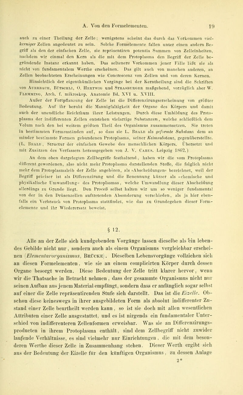 auch zu einer Theilung der Zelle; wenigstens scheint das durch das Vorkommen viel- kerniger Zellen angedeutet zu sein. Solche Formelemente fallen unter einen andern Be- griff als den der einfachen Zelle, sie repräsentiren potentia Summen von Zelleinheiten, nachdem wir einmal den Kern als die mit dem Protoplasma den Begriff der Zelle be- gründende Instanz erkannt haben. Das seltenere Vorkommen jener Fälle läßt sie als nicht von fundamentalem Werthe erscheinen. Das gilt auch von manchen anderen, an Zellen beobachteten Erscheinungen wie Concrescenz von Zellen und von deren Kernen. Hinsichtlich der eigenthümlichen Vorgänge bei der Kerntheilung sind die Schriften von Auerbach, Bütschli, 0. Hertwig und Strasburger maßgebend, vorzüglich aber W. Flemming, Arch. f. mikroskop. Anatomie Bd. XVI u. XVIII. Außer der Fortpflanzung der Zelle ist die Differenzirungserscheinung von größter Bedeutung. Auf ihr beruht die Mannigfaltigkeit der Organe des Körpers und damit auch der unendliche Reichthum ihrer Leistungen. Durch diese Umbildung des Proto- plasma der indifferenten Zellen entstehen vielartige Substanzen, welche schließlich dem Volum nach den bei weitem größten Theil des Organismus zusammensetzen. Sie treten in bestimmten Formzuständen auf, so dass sie L. Beale als geformte Substanz dem an minder bestimmte Formen gebundenen Protoplasma, seiner Keimsubstanz, gegenüberstellte. (L. Beale , Structur der einfachen Gewebe des menschlichen Körpers. Übersetzt und mit Zusätzen des Verfassers herausgegeben von J. V. Carus. Leipzig 1862.) An dem oben dargelegten Zellbegriffe festhaltend, haben wir die vom Protoplasma different gewordenen, also nicht mehr Protoplasma darstellenden Stoffe, die folglich nicht mehr dem Protoplasmaleib der Zelle angehören, als »Abscheidungen« bezeichnet, weil der Begriff präciser ist als Differenzirung und die Benennung kürzer als »chemische und physikalische Umwandlung« des Protoplasmas, welche Umwandlung dieser Abscheidung allerdings zu Grunde liegt. Den Proceß selbst halten wir um so weniger fundamental von der in den Drüsenzellen auftretenden Absonderung verschieden, als ja hier eben- falls ein Verbrauch von Protoplasma stattfindet, wie das zu Grundegehen dieser Form- elemente und ihr Wiederersatz beweist. § 12. Alle an der Zelle sich kundgebenden Vorgänge lassen dieselbe als *ein leben- des Gebilde nicht nur, sondern auch als einem Organismus vergleichbar erschei- nen [Elementm^organismus, Brücke) . Dieselben Lebens Vorgänge vollziehen sich an diesen Formelementen, wie sie an einem complicirten Körper durch dessen Organe besorgt werden. Diese Bedeutung der Zelle tritt klarer hervor, wenn wir die Thatsache in Betracht nehmen, dass der gesammte Organismus nicht nur seinen Aufbau aus jenem Material empfängt, sondern dass er anfänglich sogar selbst auf einer die Zelle repräsentirenden Stufe sich darstellt. Das ist die Eizelle. Ob- schon diese keineswegs in ihrer ausgebildeten Form als absolut indifferenter Zu- stand einer Zelle beurtheilt werden kann, so ist sie doch mit allen wesentlichen Attributen einer Zelle ausgestattet, und es ist nirgends ein fundamentaler Unter- schied von indifferenteren Zellenformen erweisbar. Was sie an Differenzirungs- producten in ihrem Protoplasma enthält, sind dem Zellbegriff nicht zuwider laufende Verhältnisse, es sind vielmehr nur Einrichtungen, die mit dem beson- deren Werthe dieser Zelle in Zusammenhang stehen. Dieser Werth ergibt sich aus der Bedeutung der Eizelle für den künftigen Organismus , zu dessen Anlage 2*