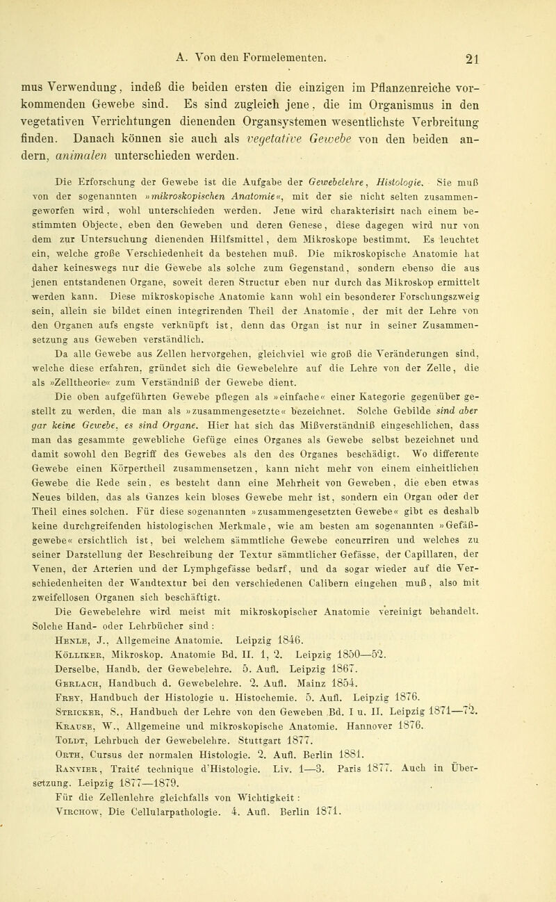 mus Verwendung, indeß die beiden ersten die einzigen im Pflanzenreiche vor- kommenden Gewebe sind. Es sind zugleich jene, die im Organismus in den vegetativen Verrichtungen dienenden Organsystemen wesentlichste Verbreitung finden. Danach können sie auch als vegetative Gewebe von den beiden an- dern, animalen unterschieden werden. Die Erforscliung der Gewebe ist die Aufgabe der Gewebelehre, Histologie. Sie muß von der sogenannten »mikroskopischen Anatomie«, mit der sie nich,t selten zusammen- geworfen wird, wohl unterschieden werden. Jene wird charakterisirt nach einem be- stimmten Objecte, eben den Geweben und deren Genese, diese dagegen wird nur von dem zur Untersuchung dienenden Hilfsmittel, dem Mikroskope bestimmt. Es leuchtet ein, welche große Verschiedenheit da bestehen muß. Die mikroskopische Anatomie hat daher keineswegs nur die Gewebe als solche zum Gegenstand, sondern ebenso die aus jenen entstandenen Organe, soweit deren Structur eben nur durch das Mikroskop ermittelt werden kann. Diese mikroskopische Anatomie kann wohl ein besonderer Forschungszweig sein, allein sie bildet einen integrirenden Theil der Anatomie , der mit der Lehre von den Organen aufs engste verknüpft ist. denn das Organ ist nur in seiner Zusammen- setzung aus Geweben verständlich. Da alle Gewebe aus Zellen hervorgehen, gleichviel wie groß die Veränderungen sind, welche diese erfahren, gründet sich die Gewebelehre auf die Lehre von der Zelle, die als »Zelltheorie« zum Verständniß der Gewebe dient. Die oben aufgeführten Gewebe pflegen als »einfache« einer Kategorie gegenüber ge- stellt zu werden, die man als »zusammengesetzte« bezeichnet. Solche Gebilde sind aber gar keine Gewebe, es sind Organe. Hier hat sich das Mißverständniß eingeschlichen, dass man das gesammte gewebliche Gefüge eines Organes als Gewebe selbst bezeichnet und damit sowohl den Begriff des Gewebes als den des Organes beschädigt. Wo differente Gewebe einen Körpertheil zusammensetzen, kann nicht mehr von einem einheitlichen Gewebe die Rede sein, es besteht dann eine Mehrheit von Geweben, die eben etwas Neues bilden, das als Ganzes kein bloses Gewebe mehr ist, sondern ein Organ oder der Theil eines solchen. Für diese sogenannten »zusammengesetzten Gewebe« gibt es deshalb keine durchgreifenden histologischen Merkmale, wie am besten am sogenannten »Gefäß- gewebe« ersichtlich ist, bei welchem sämmtliche Gewebe concurriren und welches zu seiner Darstellung der Beschreibung der Textur sämmtlicher Gefässe, der Capillaren, der Venen, der Arterien und der Lymphgefässe bedarf, und da sogar wieder auf die Ver- schiedenheiten der Wandtextur bei den verschiedenen Calibern eingehen muß , also mit zweifellosen Organen sich beschäftigt. Die Gewebelehre wird meist mit mikroskopischer Anatomie vereinigt behandelt. Solche Hand- oder Lehrbücher sind : Henle, J., Allgemeine Anatomie. Leipzig 1846. KöLLiKEK, Mikroskop. Anatomie Bd. II. 1, 2. Leipzig 1850—52. Derselbe, Handb. der Gewebelehre. 5. Aufl. Leipzig 1867. Gerlach, Handbuch d. Gewebelehre. 2, Aufl. Mainz 1854, Frey, Handbuch der Histologie u. Histochemie. 5. Aufl. Leipzig 1876. Stbickeb,, S., Handbuch der Lehre von den Geweben Bd. I u. II. Leipzig 1871—72. Krause, W., Allgemeine und mikroskopische Anatomie. Hannover 1876. ToLDT, Lehrbuch der Gewebelehre. Stuttgart 1877. Orth, Cursus der normalen Histologie. 2. Aufl. Berlin 1881. Ranvier, Traite teehnique d'Histologie. Liv, 1—3. Paris 1877. Auch in Über- setzung. Leipzig 1877—1879. Für die Zellenlehre gleichfalls von Wichtigkeit : ViECHow, Die Cellularpathologie. 4. Aufl. Berlin 1871.