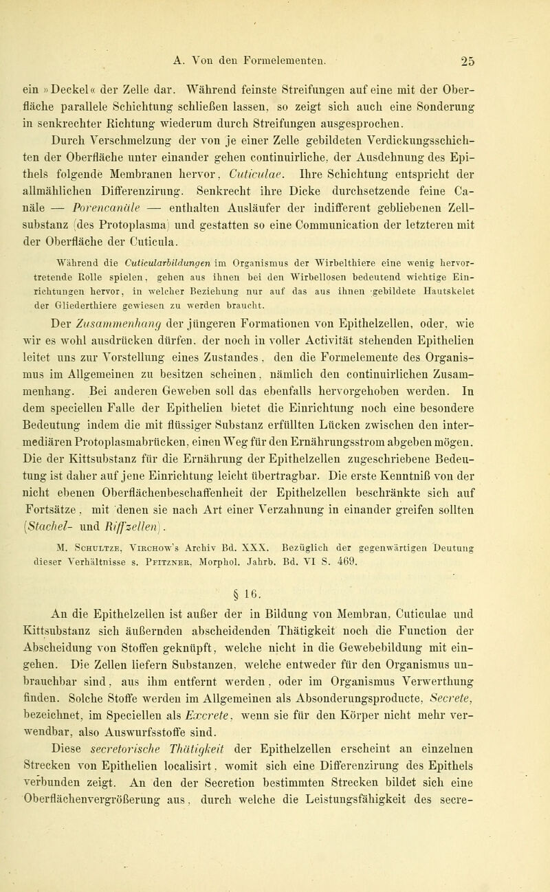 ein »Deckel« der Zelle dar. Während feinste Streifungen auf eine mit der Ober- fläche parallele Schichtung schließen lassen, so zeigt sich auch eine Sonderung in senkrechter Richtung wiederum durch Streifungen ausgesprochen. Durch Verschmelzung der von je einer Zelle gebildeten Verdickungsschich- ten der Oberfläche unter einander gehen continuirliche, der Ausdehnung des Epi- thels folgende Membranen hervor, Cuticulae. Ihre Schichtung entspricht der allmählichen Diff'erenzirung. Senkrecht ihre Dicke durchsetzende feine Ca- näle — Porencanäle — enthalten Ausläufer der indifferent gebliebenen Zell- substanz (des Protoplasma) und gestatten so eine Communication der letzteren mit der Oberfläche der Cuticula. Während die Cuticularbildungen im Organismus der Wirbelthiere eine wenig hervor- tretende Rolle spielen, gehen aus ihnen hei den Wirbellosen bedeutend wichtige Ein- richtungen hervor, in welcher Beziehung nur auf das aus ihnen -gebildete Hautskelet der Gliederthiere gewiesen zu werden braucht. Der Zusammenhang der jüngeren Formationen von Epithelzellen, oder, wie wir es wohl ausdrücken dürfen, der noch in voller Activität stehenden Epithelien leitet uns zur Vorstellung eines Zustandes, den die Formelemente des Organis- mus im Allgemeinen zu besitzen scheinen, nämlich den continuirlichen Zusam- menhang. Bei anderen Geweben soll das ebenfalls hervorgehoben werden. In dem speciellen Falle der Epithelien bietet die Einrichtung noch eine besondere Bedeutung indem die mit flüssiger Substanz erfüllten Lücken zwischen den inter- mediären Protoplasmabrticken, einen Weg für den Ernährungsstrom abgeben mögen. Die der Kittsubstanz für die Ernährung der Epithelzellen zugeschriebene Bedeu- tung ist daher auf jene Einrichtung leicht übertragbar. Die erste Kenntniß von der nicht ebenen Oberflächenbeschaffenheit der Epithelzellen beschränkte sich auf Fortsätze , mit denen sie nach Art einer Verzahnung in einander greifen sollten [Stachel- und Riffzellen). M. ScHULTZE, ViRCHOw's ArcMv Bd. XXX. Bezüglich der gegenwärtigen Deutung dieser Verhältnisse s. Pfitzneb, Morphol. Jahrb. Bd. VI S. 469. § 16. An die Epithelzellen ist außer der in Bildung von Membran, Cuticulae und Kittsubstanz sich äußernden abscheidenden Thätigkeit noch die Function der Abscheidung von Stoffen geknüpft, welche nicht in die Gewebebildung mit ein- gehen. Die Zellen liefern Substanzen, welche entweder für den Organismus un- brauchbar sind, aus ihm entfernt werden, oder im Organismus Verwerthung finden. Solche Stoffe werden im Allgemeinen als Absonderungsproducte, Secrete, bezeichnet, im Speciellen als Excrete. wenn sie für den Körper nicht mehr ver- wendbar, also Auswurfsstoffe sind. Diese sekretorische Thätigkeit der Epithelzellen erscheint an einzelnen Strecken von Epithelien localisirt, womit sich eine Differenzirung des Epithels verbunden zeigt. An den der Secretion bestimmten Strecken bildet sich eine Oberflächenvergrößerung aus, durch welche die Leistungsfähigkeit des secre-