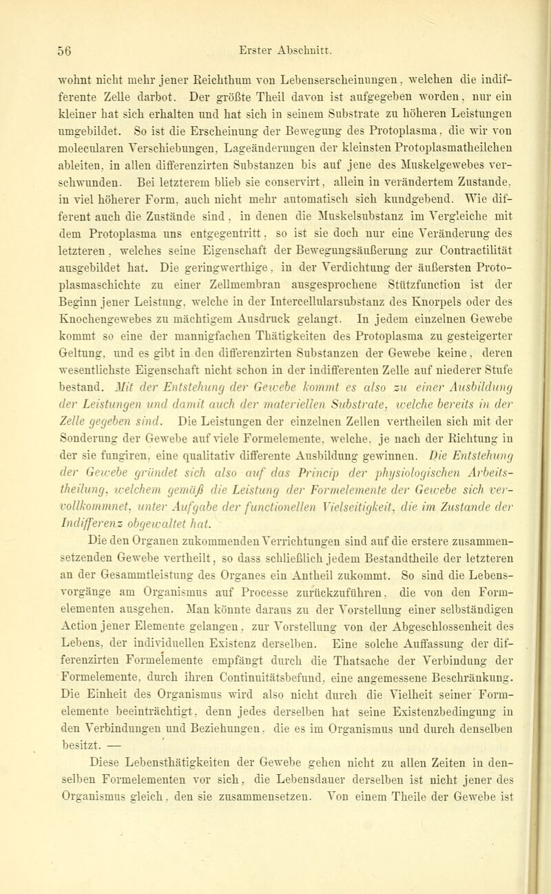 wohnt nicht mehr jener Keichthum von Lebeuserscheinungen. welchen die indif- ferente Zelle darbot. Der größte Theil davon ist aufgegeben worden, nur ein kleiner hat sich erhalten und hat sich in seinem Substrate zu höheren Leistungen umgebildet. So ist die Erscheinung der Bewegung des Protoplasma. die wir von molecularen Verschiebungen. Lageäuderungen der kleinsten Protoplasmatheilchen ableiten, in allen differenzirten Substanzen bis auf jene des Muskelgewebes ver- schwunden. Bei letzterem blieb sie conservirt. allein in verändertem Zustande, in viel höherer Form, auch nicht mehr automatisch sich kundgebend. Wie dif- ferent auch die Zustände sind . in denen die Muskelsubstanz im Vergleiche mit dem Protoplasma uns entgegentritt. so ist sie doch nur eine Veränderung des letzteren, welches seine Eigenschaft der Bewegungsäußeruug zur Conti-actilität ausgebildet hat. Die geringwerthige, in der Verdichtung der äußersten Proto- plasmaschichte zu einer Zellmembran ausgesprochene Sttitzfunction ist der Beginn jener Leistung, welche in der Intercellularsubstanz des Knorpels oder des Knochengewebes zu mächtigem Ausdruck gelangt. In jedem einzelnen Gewebe kommt so eine der mannigfachen Thätigkeiten des Protoplasma zu gesteigerter Geltung, und es gibt in den differenzirten Substanzen der Gewebe keine, deren wesentlichste Eigenschaft nicht schon in der indifferenten Zelle auf niederer Stufe bestand. Mit der Entstehung der Geicebe kommt es also zu einer Ausbildung der Leistungen und damit auch der materiellen Substrate, icelche bereits in der Zelle gegeben sind. Die Leistungen der einzelnen Zellen vertheilen sich mit der Sonderung der Gewebe auf viele Formelemente, welche, je nach der Richtung in der sie fungiren. eine qualitativ differente Ausbildung gewinnen. Die Entstehung der Geicebe gründet sich also auf das Princip der physiologischen Arbeits- theilung, icelchem gemäß die Leistung der Formelemente der Gewebe sich ver- vollkommnet, unter Aufgabe der functionellen Vielseitigkeit, die im, Zustande der Indifferenz obgewaltet hat. Die den Organen zukommenden Verrichtungen sind auf die erstere zusammen- setzenden Gewebe vertheilt, so dass schließlich jedem Bestandtheile der letzteren an der Gesammtleistung des Organes ein Antheil zukommt. So sind die Lebens- vorgänge am Organismus auf Processe zurückzuführen, die von den Form- elementen ausgehen. Man könnte daraus zu der Vorstellung einer selbständigen Action jener Elemente gelangen . zur Vorstellung von der Abgeschlossenheit des Lebens., der individuellen Existenz derselben. Eine solche Auffassung der dif- ferenzirten Formelemente empfängt durch die Thatsache der Verbindung der Formelemente, durch ihren Continuitätsbefund. eine angemessene Beschränkung. Die Einheit des Organismus wird also nicht durch die Vielheit seiner Form- elemente beeinträchtigt, denn jedes derselben hat seine Existenzbedingung in den Verbindungen und Beziehungen, die es im Organismus und durch denselben besitzt. — Diese Lebensthätigkeiten der Gewebe gehen nicht zu allen Zeiten in den- selben Formelementen vor sich, die Lebensdauer derselben ist nicht jener des Organismus gleich, den sie zusammensetzen. Von einem Theile der Gewebe ist