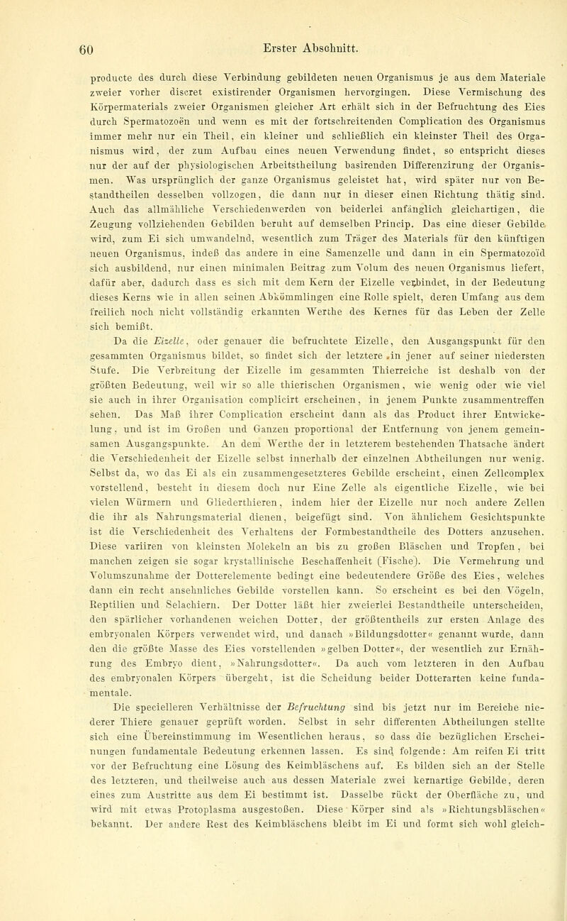 producte des durch diese Verbindung gebildeten neuen Organismus je aus dem Materiale zweier vorher discret existirender Organismen hervorgingen. Diese Vermischung des Körpermaterials zweier Organismen gleicher Art erhält sich in der Befruchtung des Eies durch Spermatozoen und wenn es mit der fortschreitenden Complication des Organismus immer mehr nur ein Theil, ein kleiner und schließlich ein kleinster Theil des Orga- nismus wird, der zum Aufhau eines neuen Verwendung findet, so entspricht dieses nur der auf der physiologischen Arbeitstheilung basireuden Differenzirung der Organis- men. Was ursprünglich der ganze Organismus geleistet hat, wird später nur von Be- standtheilen desselben vollzogen, die dann nur in dieser einen Richtung thätig sind. Auch das allmähliche Verschiedenwerden von beiderlei anfänglich gleichartigen, die Zeugung vollziehenden Gebilden beruht auf demselben Princip. Das eine dieser Gebilde, ■wird, zum Ei sich umwandelnd, wesentlich zum Träger des Materials für den künftigen neuen Organismus, indeß das andere in eine Samenzelle und dann in ein Spermatozoid sich ausbildend, nur einen minimalen Beitrag zum Volum des neuen Organismus liefert, dafür aber, dadurch dass es sich mit dem Kern der Eizelle verbindet, in der Bedeutung dieses Kerns wie in allen seinen Abkömmlingen eine Rolle spielt, deren Umfang aus dem freilich noch nicht vollständig erkannten Werthe des Kernes für das Leben der Zelle sich bemißt. Da die Eizelle, oder genauer die befruchtete Eizelle, den Ausgangspunkt für den gesammten Organismus bildet, so findet sich der letztere .in jener auf seiner niedersten Stufe. Die Verbreitung der Eizelle im gesammten Thierreiche ist deshalb von der größten Bedeutung, weil wir so alle thierischen Organismen, wie wenig oder wie viel sie auch in ihrer Organisation complicirt erscheinen, in jenem Punkte zusammentreffen sehen. Das Maß ihrer Complication erscheint dann als das Product ihrer Entwicke- lung, und ist im Großen und Ganzen proportional der Entfernung von jenem gemein- samen Ausgangspunkte. An dem Werthe der in letzterem bestehenden Thatsache ändert die Verschiedenheit der Eizelle selbst innerhalb der einzelnen Abtheilungen nur wenig. Selbst da, wo das Ei als ein zusammengesetzteres Gebilde erscheint, einen Zellcomplex vorstellend, besteht in diesem doch nur Eine Zelle als eigentliche Eizelle, wie bei vielen Würmern und Gliederthieren, indem hier der Eizelle nur noch andere Zellen die ihr als Nahrungsmaterial dienen, beigefügt sind. Von ähnlichem Gesichtspunkte ist die Verschiedenheit des Verhaltens der Formbestandtheile des Dotters anzusehen. Diese variiren von kleinsten Molekeln an bis zu großen Bläschen und Tropfen, bei manchen zeigen sie sogar krystallinische Beschaffenheit (Fische). Die Vermehrung und Volumszunahme der Dotterelemente bedingt eine bedeutendere Größe des Eies, welches dann ein recht ansehnliches Gebilde vorstellen kann. So erscheint es bei den Vögeln, Reptilien und Selachiern. Der Dotter läßt hier zweierlei Bestandtheile unterscheiden, den spärlicher vorhandenen weichen Dotter, der größtentheils zur ersten Anlage des embryonalen Körpers verwendet wird, und danach »Bildungsdotter« genannt wurde, dann den die größte Masse des Eies vorstellenden »gelben Dotter«, der wesentlich zur Ernäh- rung des Embryo dient, »Nahrungsdotter«. Da auch vom letzteren in den Aufbau des embryonalen Körpers übergeht, ist die Scheidung beider Dotterarten keine funda- mentale. Die specielleren Verhältnisse der Befruchtung sind bis jetzt nur im Bereiche nie- derer Thiere genauer geprüft worden. Selbst in sehr differenten Abtheilungen stellte sich eine Übereinstimmung im Wesentlichen heraus, so dass die bezüglichen Erschei- nungen fundamentale Bedeutung erkennen lassen. Es sind folgende: Am reifen Ei tritt vor der Befruchtung eine Lösung des Keimbläschens auf. Es bilden sich an der Stelle des letzteren, und theilweise auch aus dessen Materiale zwei kernartige Gebilde, deren eines zum Austritte aus dem Ei bestimmt ist. Dasselbe rückt der Oberfläche zu, und wird mit etwas Protoplasma ausgestoßen. Diese Körper sind als »Richtungsbläschen« bekannt. Der andere Rest des Keimbläschens bleibt im Ei und formt sich wohl gleich-