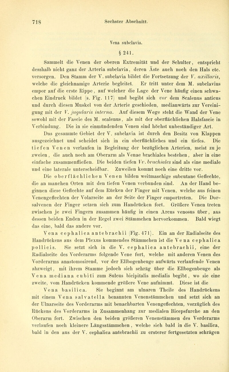Vena subclavia. §241. Sammelt die Venen der oberen Extremität und der Schulter, entspricht desshalb nicht ganz der Arteria subclavia, deren Äste auch noch den Hals etc. versorgen. Den Stamm der V. subclavia bildet die Fortsetzung der V. axillaris, welche die gleichnamige Arterie begleitet. Er tritt unter dem M. subclavius empor auf die erste Kippe, auf welcher die Lage der Vene häufig einen schwa- chen Eindruck bildet (s. Fig. 117) und begibt sich vor dem Scalenus anticus und durch diesen Muskel von der Arterie geschieden, medianwärts zur Vereini- gung mit der V. jugularis interna. Auf diesem Wege steht die Wand der Vene sowohl mit der Fascie des M. scalenus, als mit der oberflächlichen Halsfascie in Verbindung. Die in sie einmündenden Venen sind höchst unbeständiger Art. Das gesammte Gebiet der V. subclavia ist durch den Besitz von Klappen ausgezeichnet und scheidet sich in ein oberflächliches und ein tiefes. Die tiefen Venen verlaufen in Begleitung der bezüglichen Arterien, meist zu je zweien, die auch noch am Oberarm als Venae brachiales bestehen, aber in eine einfache zusammenfließen. Die beiden tiefen Vv. brachiales sind als eine mediale und eine laterale unterscheidbar. Zuweilen kommt noch eine dritte vor. Die oberflächlichen Venen bilden weitmaschige subcutane Geflechte, die an manchen Orten mit den tiefen Venen verbunden sind. An der Hand be- ginnen diese Geflechte auf dem Rücken der Finger mit Venen, welche aus feinen Venengeflechten der Volarseite an der Seite der Finger emportreten. Die Dor- salvenen der Finger setzen sich zum Handrücken fort. Größere Venen treten zwischen je zwei Fingern zusammen häufig in einen Arcus venosus über, aus dessen beiden Enden in der Regel zwei Stämmchen hervorkommen. Bald wiegt das eine, bald das andere vor. Vena cephalica antebrachii (Fig. 471). Ein an der Radialseite des Handrückens aus dem Plexus kommendes Stämmchen ist die Ve na cephalica p Olli eis. Sie setzt sich in die V. cephalica antebrachii, eine der Radialseite des Vorderarms folgende Vene fort, welche mit anderen Venen des Vorderarms anastomosirend, vor der Ellbogenbeuge aufwärts verlaufende Venen abzweigt, mit ihrem Stamme jedoch sich schräg über die Ellbogenbeuge als Vena mediana cubiti zum Sulcus bicipitalis medialis begibt, wo sie eine zweite, vom Handrücken kommende größere Vene aufnimmt. Diese ist die Vena basilica. Sie beginnt am ulnaren Theile des Handrückens mit einem Vena salvatella benannten Venenstämmchen und setzt sich an der Ulnarseite des Vorderarms mit benachbarten Venengeflechten, vorzüglich des Rückens des Vorderarms in Zusammenhang zur medialen Bicepsfurche an den Oberarm fort. Zwischen den beiden größeren Venenstämmen des Vorderarms verlaufen noch kleinere Längsstämmchen , welche sich bald in die V. basilica, bald in den aus der V. cephalica antebrachii zu ersterer fortgesetzten schrägen