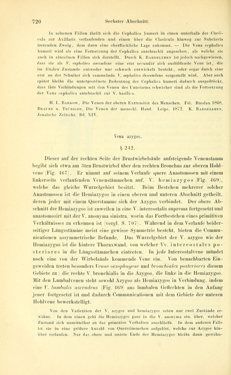 In seltenen Fällen theilt sich die Cephallca humeri in einen unterhalb der Clavi- cula zur Axillaris verlaufenden und einen über die Clavicula hinweg zur Subclavia tretenden Zweig, dem dann eine oberflächliche Lage zukommt. — Die Vena cephalica humeri wird als eine Fortsetzung der Cephalica antebrachii angesehen , als welclie sie auch in einzelnen Fällen sich darstellt. Durch K. Eaedelbben ist jedoch nachgewiesen, dass sie als V. cephalica ascendens eine erst secundär sich ausbildende Vene ist, die im fötalen Zustande entweder nur schwach entwickelt besteht, oder sogar durch eine erst an der Schulter sich sammelnde V. cephalica descendens vorgestellt wird. Aber auch später bleibt die untergeordnete Bedeutung der Cephalica humeri dadurch ausgedrückt, dass ihre Verbindungen mit den Venen des Unterarms schwächer sind als die Fortsetzung der Vena cephalica antebrachii zur V. basiliia. H. L. Barkow, Die Venen der oberen Extremität des Menschen. Fol. Breslau 1868. Braune u. Trübiger, Die Venen der menschl. Hand. Leipz. 1872. K. Bardeleben, Jenaische Zeitschr. Bd. XIV. Vena azygos. § 242. Dieser auf der rechten Seite der Brustwirbelsäule aufsteigende Venenstamm begibt sich etwa am 3ten Brustwirbel über den rechten Bronchus zur oberen Hohl- vene (Fig. 467). Er nimmt auf seinem Verlaufe quere Anastomosen mit einem linkerseits verlaufenden Venenstämmchen auf, V. hemiazygos (Fig. 469], welche das gleiche Wurzelgebiet besitzt. Beim Bestehen mehrerer solcher Anastomosen ist die Hemiazygos in einen oberen und unteren Abschnitt getheilt, deren jeder mit einem Querstamme sich der Azygos verbindet. Der obere Ab- schnitt der Hemiazygos ist zuweilen in eine V. intercostalis suprema fortgesetzt und anastomosirt mit der V. auonyma sinistra, worin das Fortbestehen eines primitiven Verhältnisses zu erkennen ist (vergl. S. 7 07). Während in dem Verlaufe beider- seitiger Längsstämme meist eine gewisse Symmetrie besteht, bieten die Commu- nieationen assymmetrische Befunde. Das Wurzelgebiet der V. azygos wie der Hemiazygos ist die hintere Thoraxwand, von Avelcher Vv. intercostales po- steriores in die Längsstämmchen eintreten. In jede Intercostalvene mündet noch eine von der Wirbelsäule kommende Vene ein. Von benachbarten Ein- geweideu treten besonders Venae oesophageae und b)-onchiah's posteriores diesem Gebiete zu ; die rechte V. bronchialis in die Azygos, die linke in die Hemiazygos. Mit den Lumbaivenen steht sowohl Azygos als Hemiazygos in Verbindung, indem eine V. lunibal/s ascendens (Fig. 469) aus lumbalen Geflechten in den Anfang jener fortgesetzt ist und dadurch Communicationen mit dem Gebiete der unteren Hohlvene bewerkstelligt. Von den Varietäteii der V. azygos und hemiazygos seien nur zwei Zustände er- wähnt. In dem einen geht die Hemiazygos ganz in die V. anonyma sin. über, welcher Zustand sich unmittelbar an das primitive Verhalten anschließt. In dem anderen Falle ist sie in eine größere Anzahl von Querstämmcheu aufgelöst, welche zur Azygos hin- über verlaufen. Nur das obere und untere Ende der Hemiazygos bleibt dann gewöhn-