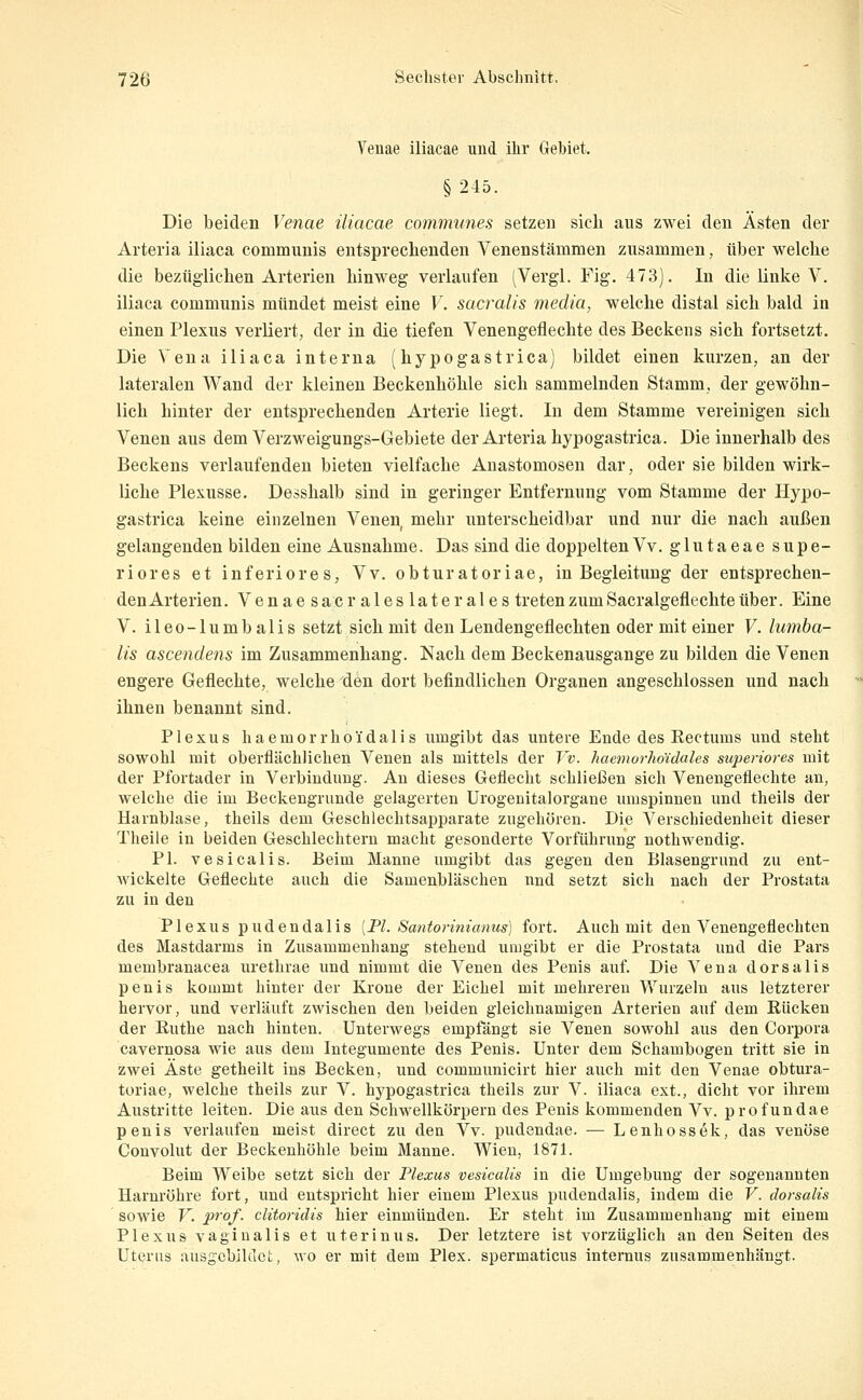 Venae iliacae und ihr Gebiet. §245. Die beiden Venae iliacae communes setzen sich aus zwei den Ästen der Arteria iliaca communis entsprechenden Venenstämmen zusammen, über welche die bezüglichen Arterien hinweg verlaufen (Vergl. Fig. 473). In die linke V. iliaca communis mündet meist eine V. sacralis media, welche distal sich bald in einen Plexus verliert, der in die tiefen Venengeflechte des Beckens sich fortsetzt. Die Vena iliaca interna (hypogastrica) bildet einen kurzen, an der lateralen Wand der kleinen Beckenhöhle sich sammelnden Stamm, der gewöhn- lich hinter der entsprechenden Arterie liegt. In dem Stamme vereinigen sich Venen aus dem Verzweigungs-Gebiete der Arteria hypogastrica. Die innerhalb des Beckens verlaufenden bieten vielfache Anastomosen dar, oder sie bilden wirk- liche Plexusse. Desshalb sind in geringer Entfernung vom Stamme der Hypo- gastrica keine einzelnen Venen, mehr unterscheidbar und nur die nach außen gelangenden bilden eine Ausnahme. Das sind die doppeltenVv. glutaeae supe- riores et inferiores, Vv. obturatoriae, in Begleitung der entsprechen- denArterien. Venae sacr ales laterales tretenzumSacralgeflechteüber. Eine V. ileo-lumbalis setzt sich mit den Lendengeflechten oder mit einer V. lumba- lis ascendeiis im Zusammenhang. Nach dem Beckenausgange zu bilden die Venen engere Geflechte, welche den dort befindlichen Organen angeschlossen und nach ihnen benannt sind. Plexus haemorrhoidalis umgibt das untere Ende des Eectums und steht sowohl mit oberflächlichen Venen als mittels der Vv. haemorhoidales superiores mit der Pfortader in Verbindung. An dieses Geflecht schließen sich Venengeflechte an, welche die im Beckengrunde gelagerten Urogenitalorgane inuspinnen und theils der Harnblase, theils dem Geschlechtsapparate zugehören. Die Verschiedenheit dieser Theile in beiden Geschlechtern macht gesonderte Vorführung nothwendig. PI. vesicalis. Beim Manne umgibt das gegen den Blasengrund zu ent- wickelte Geflechte auch die Samenbläschen und setzt sich nach der Prostata zu in den Plexus pudendalis [PI. Santorinianus) fort. Auch mit den Venengeflechten des Mastdarms in Zusammenhang stehend umgibt er die Prostata und die Pars membranacea urethrae und nimmt die Venen des Penis auf. Die Vena dorsalis penis kommt hinter der Krone der Eichel mit mehreren Wurzeln aus letzterer hervor, und verläuft zwischen den beiden gleichnamigen Arterien auf dem Rücken der Ruthe nach hinten. Unterwegs empfängt sie Venen sowohl aus den Corpora cavernosa wie aus dem Integumente des Penis. Unter dem Schambogen tritt sie in zwei Äste getheilt ins Becken, und communicirt hier auch mit den Venae obtura- toriae, welche theils zur V. hypogastrica theils zur V. iliaca ext., dicht vor ihrem Austritte leiten. Die aus den Schwellkörpern des Penis kommenden Vv. profundae penis verlaufen meist direct zu den Vv. pudendae. — Lenhossek, das venöse Couvolut der Beckenhöhle beim Manne. Wien, 1871. Beim Weibe setzt sich der Plexus vesicalis in die Umgebung der sogenannten Harnröhre fort, und entspricht hier einem Plexus pudendalis, indem die V. dorsalis sowie V. prof. ditoridis hier einmünden. Er steht im Zusammenhang mit einem Plexus vaginalis et uterinus. Der letztere ist vorzüglich an den Seiten des Uterus ausgebildet, wo er mit dem Plex. spermaticus internus zusammenhängt.
