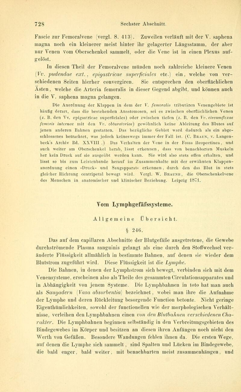 Fascie zur Femoralvene (vergl. S. 413). Zuweilen verläuft mit der V. saphena magna noch ein kleinerer meist hinter ihr gelagerter Längsstamm, der aber nur Venen vom Oberschenkel sammelt, oder die Vene ist in einen Plexus auf- gelöst. In diesen Theil der Femoralvene münden noch zahlreiche kleinere Venen {Vv. pudendae ext. ^ epigastricae superficiales etc.) ein, welche von ver- schiedenen Seiten hierher convergiren. Sie entsprechen den oberflächlichen Ästen, welche die Arteria femoralis in dieser Gegend abgibt, und können auch in die V. saphena magna gelangen. Die Anordnung der Klappen in dem der V. femoralis tributären Venengebiete ist häufig derart, dass die bestehenden Anastomosen, sei es zwischen oberflächlichen .Venen (z. B. den Vv. epigastricae superficiales) oder zwischen tiefen (z. B. den Vv. circumf!exae femoris internae mit den Vv. obturatoriae) gewöhnlich keine Ableitung des Blutes auf jenen anderen Bahnen gestatten. Das bezügliche Gebiet ward dadurch als ein abge- schlossenes betrachtet, was jedoch keineswegs immer der Fall ist. (C. Braun, v. Langen- beck's Archiv Bd. XXVIII .) Das Verhalten der Vene in der Fossa ileopectinea, und auch weiter am Oberschenkel herab, lässt erkennen, dass von benachbarten Muskeln her kein Druck auf sie ausgeübt werden kann. Sie wird also stets offen erhalten, und lässt so bis zum Leistenbande herauf im Zusammenhalte mit der erwähnten Klappen- anordnung einen »Druck- und Saugapparat« erkennen, durch den das Blut in stets gleicher Richtung centripetal bewegt wird. Vergl. W. Braune , die Oberschenkelvene des Menschen in anatomischer und klinischer Beziehung. Leipzig 1871. Tom Lymphgefäfssystenie. Allgemeine Übersicht. § 246. Das auf dem capillaren Abschnitte der Blutgefäße ausgetretene, die Gewebe durchströmende Plasma sanguinis gelangt als eine durch den Stoffwechsel ver- änderte Flüssigkeit allmählich in bestimmte Bahnen, auf denen sie wieder dem Blutstrom zugeführt wird. Diese Flüssigkeit ist die Lymphe. Die Bahnen, in denen der Lymphstrom sich bewegt, verbinden sich mit dem Venensysteme, erscheinen also alsTheile des gesammten Circulationsapparates und in Abhängigkeit von jenem Systeme. Die Lymphbahnen in toto hat man auch als Saugadern [Vasa absorbentia) bezeichnet, wobei man ihre die Aufnahme der Lymphe und deren Rückleitung besorgende Function betonte. Nicht geringe Eigenthümlichkeiten, sowohl der functionellen wie der morphologischen Verhält- nisse, verleihen den Lymphbahnen einen vo7i den BlutbaJmen verschiedenen Cha- rakter. Die Lymphbahnen beginnen selbständig in den Verbreitungsgebieten des Bindegewebes im Körper und besitzen an diesen ihren Anfängen noch nicht den Werth von Gefäßen. Besondere Wandungen fehlen ihnen da. Die ersten Wege, auf denen die Lymphe sich sammelt, sind Spalten und Lücken im Bindegewebe, die bald enger, bald weiter, mit benachbarten meist zusammenhängen, und