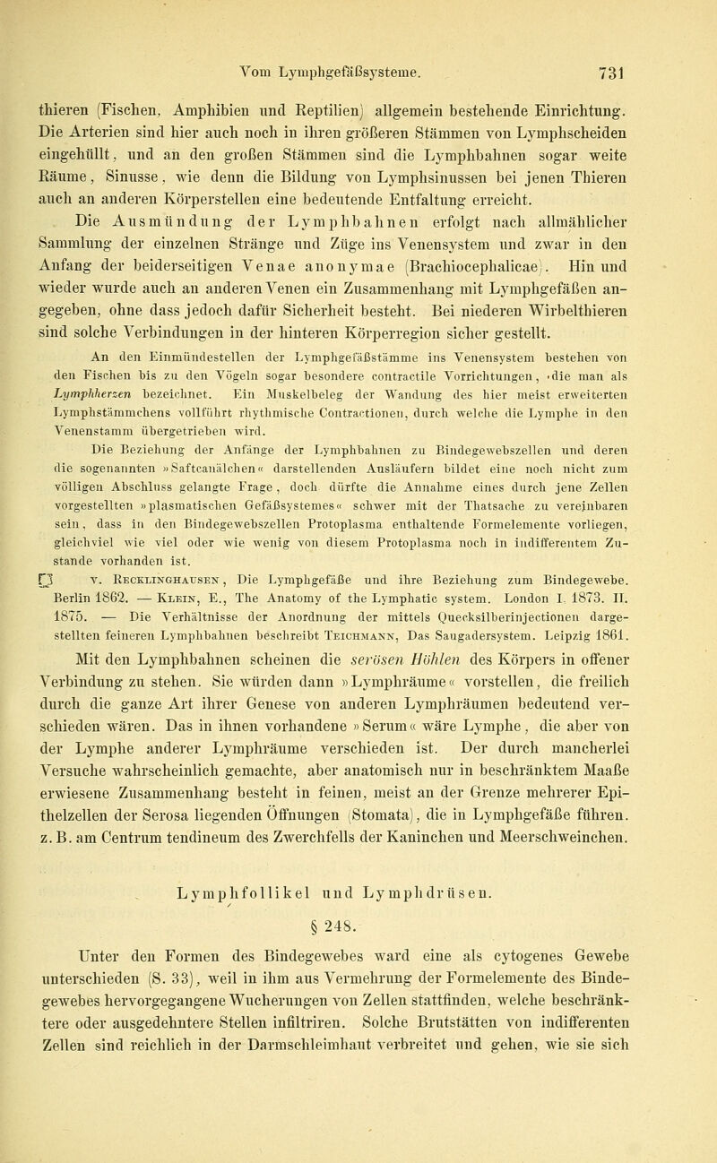 thieren (Fischen, Amphibien und Reptilien) allgemein bestehende Einrichtung. Die Arterien sind hier auch noch in ihren größeren Stämmen von Lymphscheiden eingehüllt, und an den großen Stämmen sind die Lymphbahnen sogar weite Eäume, Sinusse, wie denn die Bildung von Lymphsinussen bei jenen Thieren auch an anderen Körperstellen eine bedeutende Entfaltung erreicht. Die Ausmündüng der Lymphbahnen erfolgt nach allmählicher Sammlung der einzelnen Stränge und Züge ins Venensystem und zwar in den Anfang der beiderseitigen Venae anonymae (Brachiocephalicae). Hin und wieder wurde auch an anderen Venen ein Zusammenhang mit Lymphgefäßen an- gegeben, ohne dass jedoch dafür Sicherheit besteht. Bei niederen Wirbelthieren sind solche Verbindungen in der hinteren Körperregion sicher gestellt. An den Einmünclestellen der Lymphgetaßst'ämme ins Venensystem bestehen von den Fisßhen bis zu den Vögeln sogar besondere contractile Vorrichtungen, -die man als Lymphherzen bezeichnet. Ein Muskelbeleg der Wandung des hier meist erweiterten Lymphstämmchens vollführt rhythmische Contractionen, durch welche die Lymphe in den Venenstamm übergetrieben wird. Die Beziehung der Anfänge der Lymphbahnen zu Bindegewebszellen und deren die sogenannten »Saftcanälchen« darstellenden Ausläufern bildet eine noch nicht zum völligen Abschluss gelangte Frage , doch dürfte die Annahme eines durch jene Zellen vorgestellten »plasmatischen GefäIJsystemes« schwer mit der Thatsache zu vereinbaren sein, dass in den Bindegewebszellen Protoplasma enthaltende Formelemente vorliegen, gleichviel wie viel oder wie wenig von diesem Protoplasma noch in indifferentem Zu- stande vorhanden ist. ri v. Recklinghausen , Die Lymphgefäße und ihre Beziehung zum Bindegewebe. Berlin 1862. — Klein, E., The Anatomy of the Lymphatic system. London I, 1873. H. 1875. — Die Verhältnisse der Anordnung der mittels Quecksilberinjectionen darge- stellten feineren Lymphbahuen besehreibt Teichmann, Das Saugadersystem. Leipzig 1861. Mit den Lymphbahnen scheinen die serösen Höhlen des Körpers in offener Verbindung zu stehen. Sie würden dann »Lymphräume« vorstellen, die freilich durch die ganze Art ihrer Genese von anderen Lymphräumen bedeutend ver- schieden wären. Das in ihnen vorhandene «Serum« wäre Lymphe, die aber von der Lymphe anderer Lymphräume verschieden ist. Der durch mancherlei Versuche wahrscheinlich gemachte, aber anatomisch nur in beschränktem Maaße erwiesene Zusammenhang besteht in feinen, meist an der Grenze mehrerer Epi- thelzellen der Serosa liegenden Öffnungen (Stomata), die in Lymphgefäße führen, z. B. am Centrum tendineum des Zwerchfells der Kaninchen und Meerschweinchen. Lymphfollikel und Lymphdrüsen. § 248. Unter den Formen des Bindegewebes ward eine als cytogenes Gewebe unterschieden (S. 33), weil in ihm aus Vermehrung der Formelemente des Binde- gewebes hervorgegangene Wucherungen von Zellen stattfinden, welche beschränk- tere oder ausgedehntere Stellen infiltriren. Solche Brutstätten von indifferenten Zellen sind reichlich in der Darmschleimhaut verbreitet und gehen, wie sie sich