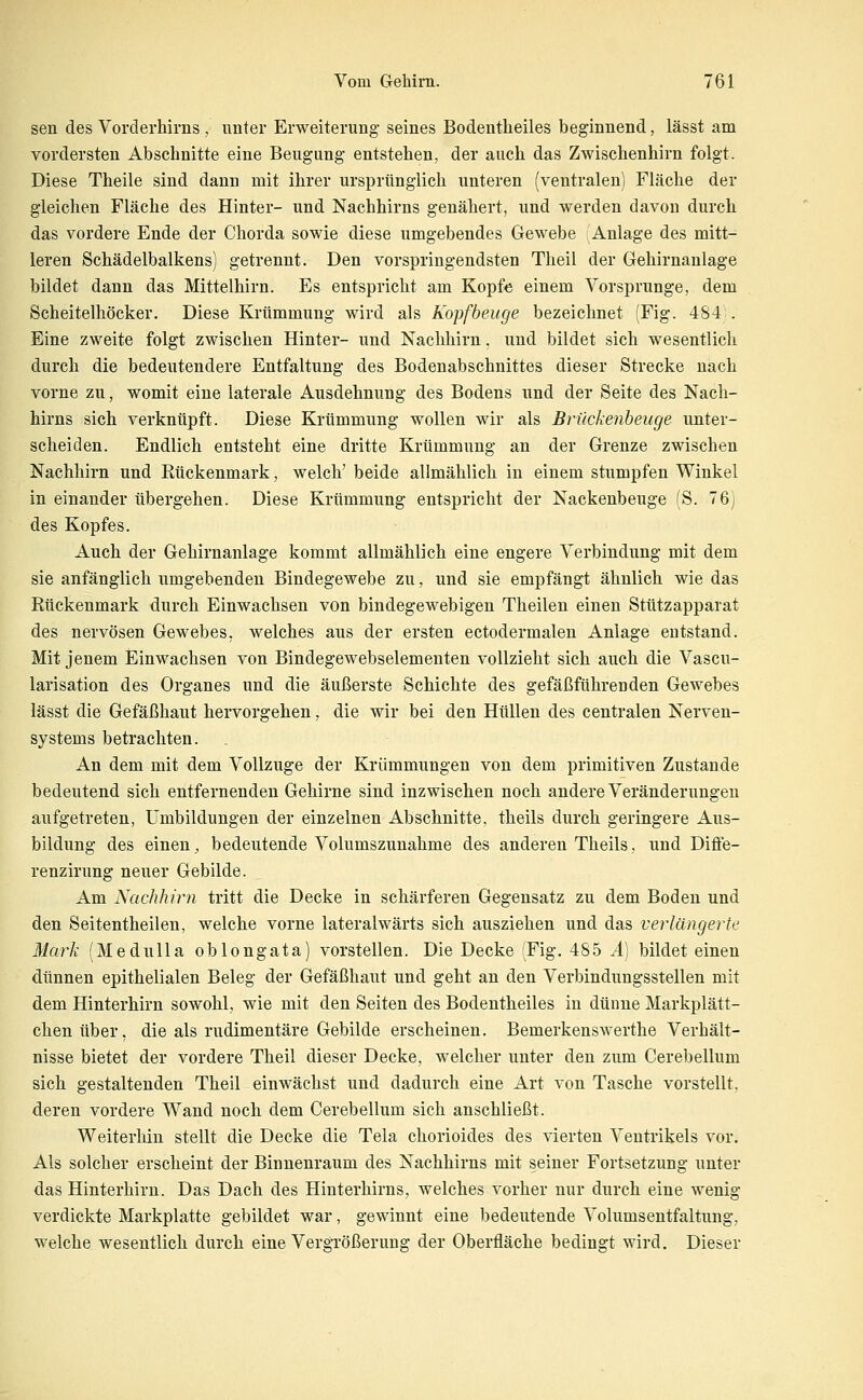 sen des Vorderhirns, unter Erweiterung seines Bodentheiles beginnend, lässt am vordersten Abschnitte eine Beugung entstehen, der auch das Zwischenhirn folgt. Diese Theile sind dann mit ihrer ursprünglich unteren (ventralen) Fläche der gleichen Fläche des Hinter- und Nachhirns genähert, und werden davon durch das vordere Ende der Chorda sowie diese umgebendes Gewebe (Anlage des mitt- leren Schädelbalkens) getrennt. Den vorspringendsten Theil der Gehirnanlage bildet dann das Mittelhirn. Es entspricht am Kopfe einem Vorsprunge, dem Scheitelhöcker. Diese Krümmung wird als Kopfbeuge bezeichnet (Fig. 484 . Eine zweite folgt zwischen Hinter- und Nachhirn, und bildet sich wesentlich durch die bedeutendere Entfaltung des Bodenabschnittes dieser Strecke nach vorne zu, womit eine laterale Ausdehnung des Bodens und der Seite des Nach- hirns sich verknüpft. Diese Krümmung wollen wir als Briickenheuge unter- scheiden. Endlich entsteht eine dritte Krümmung an der Grenze zwischen Nachhirn und Rückenmark, welch' beide allmählich in einem stumpfen Winkel in einander übergehen. Diese Krümmung entspricht der Nackenbeuge (S. 76) des Kopfes. Auch der Gehirnanlage kommt allmählich eine engere Verbindung mit dem sie anfänglich umgebenden Bindegewebe zu, und sie empfängt ähnlich wie das Rückenmark durch Einwachsen von bindegewebigen Theilen einen Stützapparat des nervösen Gewebes, welches aus der ersten ectodermalen Anlage entstand. Mit jenem Einwachsen von Bindegewebselementen vollzieht sich auch die Vascu- larisation des Organes und die äußerste Schichte des gefäßführenden Gewebes lässt die Gefäßhaut hervorgehen, die wir bei den Hüllen des centralen Nerven- systems betrachten. An dem mit dem Vollzuge der Krümmungen von dem primitiven Zustande bedeutend sich entfernenden Gehirne sind inzwischen noch andere Veränderungen aufgetreten, Umbildungen der einzelnen Abschnitte, theils durch geringere Aus- bildung des einen, bedeutende Volumszunahme des anderen Theils, und Difle- renzirung neuer Gebilde. Am Nachhirn tritt die Decke in schärferen Gegensatz zu dem Boden und den Seitentheilen, welche vorne lateralwärts sich ausziehen und das verlängerte Mark (Med u IIa oblong ata) vorstellen. Die Decke (Fig. 485 ^) bildet einen dünnen epithelialen Beleg der Gefäßhaut und geht an den Verbindungsstellen mit dem Hinterhirn sowohl, wie mit den Seiten des Bodentheiles in dünne Markplätt- chenüber, die als rudimentäre Gebilde erscheinen. Bemerkenswerthe Verhält- nisse bietet der vordere Theil dieser Decke, welcher unter den zum Cerebellum sich gestaltenden Theil einwächst und dadurch eine Art von Tasche vorstellt, deren vordere Wand noch dem Cerebellum sich anschließt. Weiterhin stellt die Decke die Tela chorioides des vierten Ventrikels vor. Als solcher erscheint der Binnenraum des Nachhirns mit seiner Fortsetzung unter das Hinterhirn. Das Dach des Hinterhirns, welches vorher nur durch eine wenig verdickte Markplatte gebildet war, gewinnt eine bedeutende Volumsentfaltung, welche wesentlich durch eine Vergrößerung der Oberfläche bedingt wird. Dieser