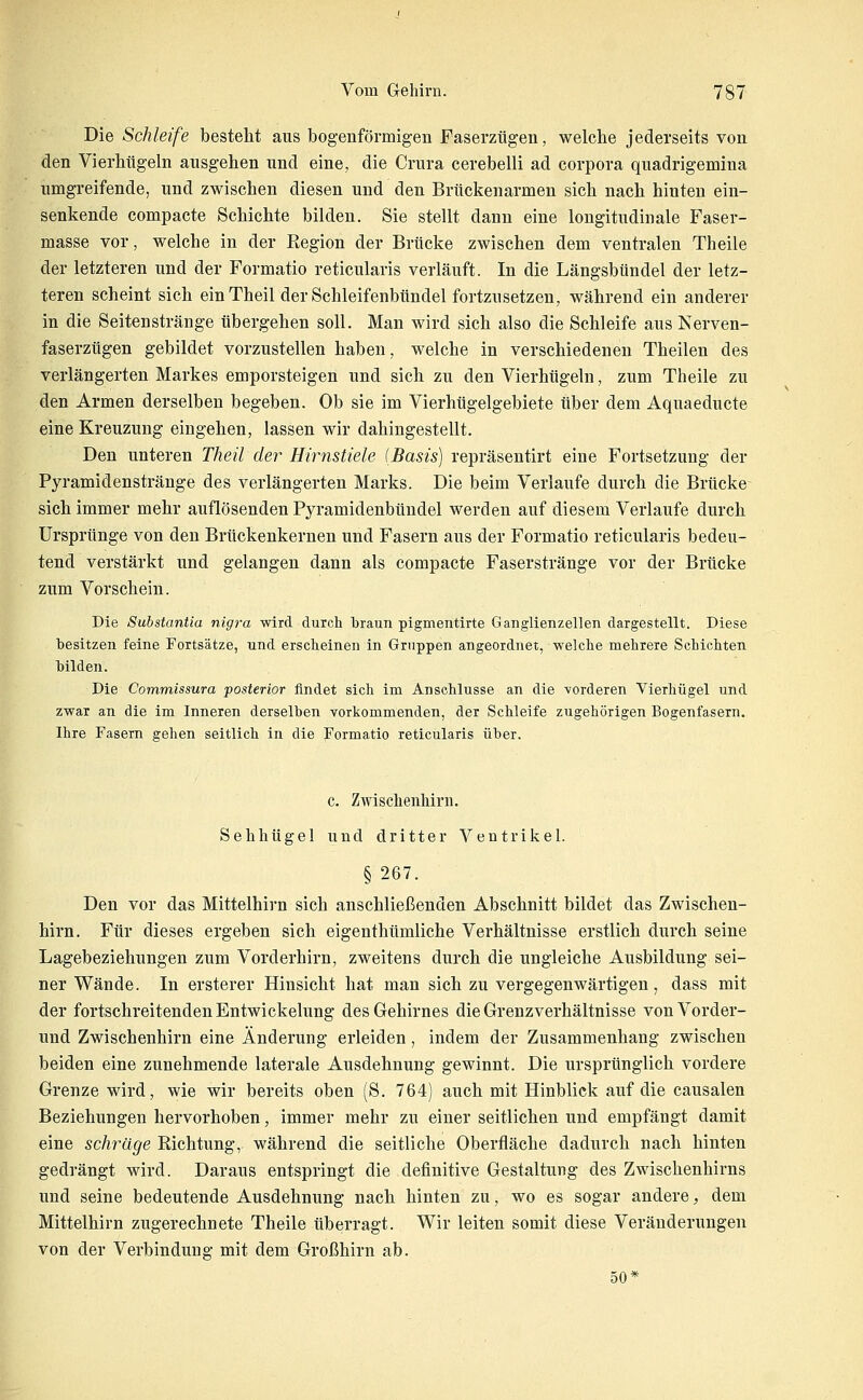 Die Schleife bestellt aus bogenförmig-en Faserztigen, welche jederseits von den Vierhügeln ausgehen und eine, die Crura cerebelli ad corpora quadrigemina umgreifende, und zwischen diesen und den Brückenarmen sich nach hinten ein- senkende compacte Schichte bilden. Sie stellt dann eine longitudinale Faser- masse vor, welche in der Region der Brücke zwischen dem ventralen Theile der letzteren und der Formatio reticularis verläuft. In die Längsbündel der letz- teren scheint sich ein Theil der Schleifenbündel fortzusetzen, während ein anderer in die Seitenstränge übergehen soll. Man wird sich also die Schleife aus Nerven- faserzügen gebildet vorzustellen haben, welche in verschiedenen Theilen des verlängerten Markes emporsteigen und sich zu den Vierhügeln, zum Theile zu den Armen derselben begeben. Ob sie im Vierhügelgebiete über dem Aquaeducte eine Kreuzung eingehen, lassen wir dahingestellt. Den unteren Theil der Hirnstiele (Basis) repräsentirt eine Fortsetzung der Pyramidenstränge des verlängerten Marks. Die beim Verlaufe durch die Brücke sich immer mehr auflösenden Pyramidenbündel werden auf diesem Verlaufe durch Ursprünge von den Brückenkernen und Fasern aus der Formatio reticularis bedeu- tend verstärkt und gelangen dann als compacte Faserstränge vor der Brücke zum Vorschein. Die Substantia nigra wird durcli braun pigmentirte Ganglienzellen dargestellt. Diese besitzen feine Fortsätze, und erscheinen in Gruppen angeordnet, welche mehrere Schichten bilden. Die Commissura posterior findet sich im Anschlüsse an die vorderen Vierhügel und zwar an die im Inneren derselben vorkommenden, der Schleife zugehörigen Bogenfasern. Ihre Fasern gehen seitlich in die Formatio reticularis über. c. Zwisclienhirn. Sehhügel und dritter Ventrikel. § 267. Den vor das Mittelhirn sich anschließenden Abschnitt bildet das Zwischen- hirn. Für dieses ergeben sich eigenthümliche Verhältnisse erstlich durch seine Lagebeziehungen zum Vorderhirn, zweitens durch die ungleiche Ausbildung sei- ner Wände. In ersterer Hinsicht hat man sich zu vergegenwärtigen, dass mit der fortschreitenden Entwickelung des Gehirnes die Grenzverhältnisse von Vorder- und Zwischenhirn eine Änderung erleiden, indem der Zusammenhang zwischen beiden eine zunehmende laterale Ausdehnung gewinnt. Die ursprünglich vordere Grenze wird, wie wir bereits oben (S. 764) auch mit Hinblick auf die causalen Beziehungen hervorhoben, immer mehr zu einer seitlichen und empfängt damit eine schräge Richtung, während die seitliche Oberfläche dadurch nach hinten gedrängt wird. Daraus entspringt die definitive Gestaltung des Zwischenhirns und seine bedeutende Ausdehnung nach hinten zu, wo es sogar andere, dem Mittelhirn zugerechnete Theile überragt. Wir leiten somit diese Veränderungen von der Verbinduug mit dem Großhirn ab. 50*