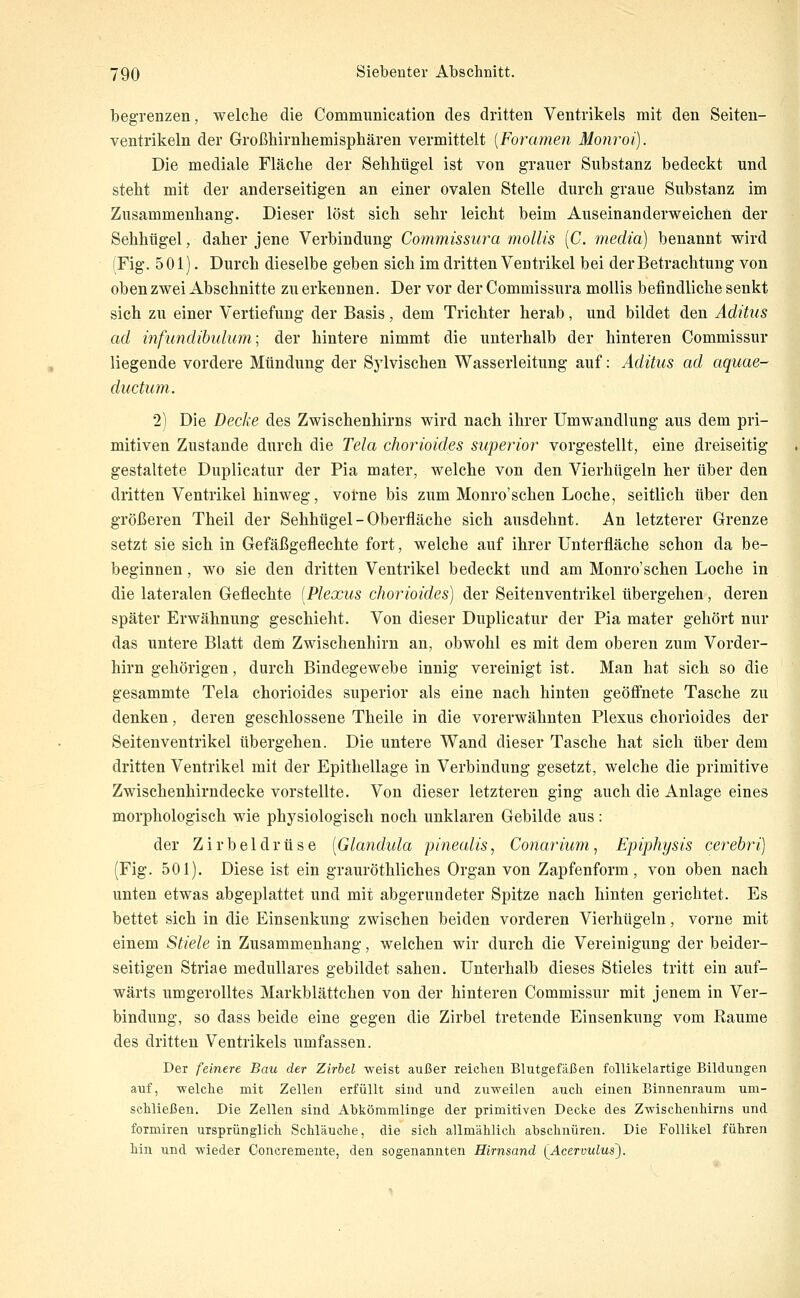 begrenzen, welche die Communication des dritten Ventrikels mit den Seiten- ventrikeln der Großhirnhemisphären vermittelt {Foramen Monroi). Die mediale Fläche der Sehhtigel ist von grauer Substanz bedeckt und steht mit der anderseitigen an einer ovalen Stelle durch graue Substanz im Zusammenhang. Dieser löst sich sehr leicht beim Auseinanderweichen der Sehhügel, daher jene Verbindung Commissura mollis [C. media) benannt wird (Fig. 501). Durch dieselbe geben sich im dritten Ventrikel bei der Betrachtung von oben zwei Abschnitte zu erkennen. Der vor der Commissura mollis befindliche senkt sich zu einer Vertiefung der Basis, dem Trichter herab, und bildet den Aditus ad infundibulum; der hintere nimmt die unterhalb der hinteren Commissur liegende vordere Mündung der Sylvischen Wasserleitung auf: Aditus ad aquae- ducturn. 2) Die Decke des Zwischenhirns wird nach ihrer Umwandlung aus dem pri- mitiven Zustande durch die Tela chorioides superior vorgestellt, eine dreiseitig gestaltete Duplicatur der Pia mater, welche von den Vierhügeln her über den dritten Ventrikel hinweg, vorne bis zum Monro'schen Loche, seitlich über den größeren Theil der Sehhügel - Oberfläche sich ausdehnt. An letzterer Grenze setzt sie sich in Gefäßgeflechte fort, welche auf ihrer Unterfläche schon da be- beginnen , wo sie den dritten Ventrikel bedeckt und am Monro'schen Loche in die lateralen Geflechte [Plexus chorioides) der Seitenventrikel übergehen, deren später Erwähnung geschieht. Von dieser Duplicatur der Pia mater gehört nur das untere Blatt dem Zwischenhirn an, obwohl es mit dem oberen zum Vorder- hirn gehörigen, durch Bindegewebe innig vereinigt ist. Man hat sich so die gesammte Tela chorioides superior als eine nach hinten geöfi'nete Tasche zu denken, deren geschlossene Theile in die vorerwähnten Plexus chorioides der Seitenventrikel übergehen. Die untere Wand dieser Tasche hat sich über dem dritten Ventrikel mit der Epithellage in Verbindung gesetzt, welche die primitive Zwischenhirndecke vorstellte. Von dieser letzteren ging auch die Anlage eines morphologisch wie physiologisch noch unklaren Gebilde aus: der Zirbeldrüse [Glandula pinealis, Conarium, Epiphysis cerebri) (Fig. 501). Diese ist ein grauröthliches Organ von Zapfenform, von oben nach unten etwas abgeplattet und mit abgerundeter Spitze nach hinten gerichtet. Es bettet sich in die Einsenkung zwischen beiden vorderen Vierhügeln, vorne mit einem Stiele in Zusammenhang, welchen wir durch die Vereinigung der beider- seitigen Striae medulläres gebildet sahen. Unterhalb dieses Stieles tritt ein auf- wärts umgerolltes Markblättchen von der hinteren Commissur mit jenem in Ver- bindung, so dass beide eine gegen die Zirbel tretende Einsenkung vom Räume des dritten Ventrikels umfassen. Der feinere Bau der Zirbel weist außer reichen Blutgefäßen follikelartige Bildungen auf, welche mit Zellen erfüllt sind und zuweilen auch einen Binnenraum um- schließen. Die Zellen sind Ahkömmlinge der primitiven Decke des Zwischenhirns und formiren ursprünglich Schläuche, die sich allmählich abschnüren. Die Follikel führen hin und wieder Concremente, den sogenannten Hirnsand lAcervulus').
