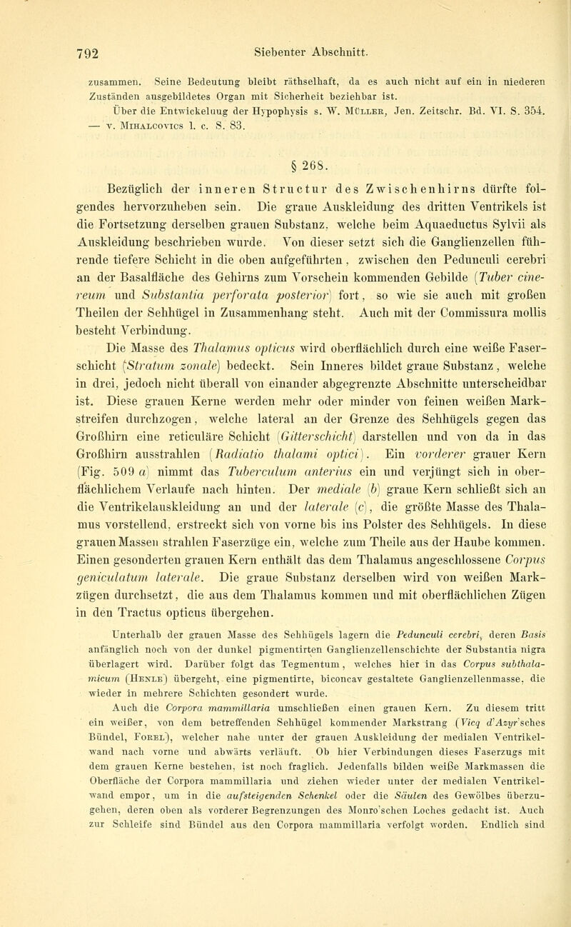 zusammen. Seine Bedeutung Weibt räthselhaft, da es auch nicht auf ein in niederen Zuständen ausgebildetes Organ mit Sicherheit beziehbar ist. Über die Entwickeluug der Hypophysis s. W. Mlllee, Jen. Zeitschr. Bd. VI. S. 354. V. MlHAlCOVICS 1. c. S. 83. §268. Bezüglich der inneren Structur des Zwischenhirns dürfte fol- gendes liervorzuheben sein. Die graue Auskleidung des dritten Ventrikels ist die Fortsetzung derselben grauen Substanz, welche beim Aquaeductus Sylvii als Auskleidung beschrieben wurde. Von dieser setzt sich die Ganglienzellen füh- rende tiefere Schicht in die oben aufgeführten, zwischen den Pedunculi cerebri an der Basalfläche des Gehirns zum Vorschein kommenden Gebilde {Tuber cine- reum und Suhstantia perforata posterior) fort, so wie sie auch mit großen Theilen der Sehhügel in Zusammenhang steht. Auch mit der Commissura mollis besteht Verbindung. Die Masse des Thalamus opticus wird oberflächlich durch eine weiße Faser- schicht (Stratum sociale) bedeckt. Sein Inneres bildet graue Substanz, welche in drei, jedoch nicht überall von einander abgegrenzte Abschnitte unterscheidbar ist. Diese grauen Kerne werden mehr oder minder von feinen weißen Mark- streifen durchzogen, welche lateral an der Grenze des Sehhügels gegen das Großhirn eine reticuläre Schicht [GitterSchicht) darstellen und von da in das Großhirn ausstrahlen [Radiatio thalami optici). Ein vorderer grauer Kern (Fig. 509 a) nimmt das Tuberculum anterius ein und verjüngt sich in ober- flächlichem Verlaufe nach hinten. Der mediale [b) graue Kern schließt sich an die Ventrikelauskleidung an und der laterale (c), die größte Masse des Thala- mus vorstellend, erstreckt sich von vorne bis ins Polster des Sehhügels. In diese grauen Massen strahlen Faserzüge ein, welche zum Theile aus der Haube kommen. Einen gesonderten grauen Kern enthält das dem Thalamus angeschlossene Corpus geniculatum laterale. Die graue Substanz derselben wird von weißen Mark- zügen durchsetzt, die aus dem Thalamus kommen und mit oberflächlichen Zügen in den Tractus opticus übergehen. unterhalb der grauen Masse des Sehhügels lagern die Pedunculi cerebri^ deren Basis anfänglich noch von der dunkel pigmentirten Ganglienzellenschichte der Substantia nigra überlagert wird. Darüber folgt das Tegmentum, welches hier in das Corpus suhthala- micum (Henle) übergeht, eine pigmentirte, biconcav gestaltete Ganglienzellenmasse, die wieder in mehrere Schichten gesondert wurde. Auch die Corpora mammillaria umschließen einen grauen Kern. Zu diesem tritt ein weißer, von dem betreffenden Sehhügel kommender Markstrang {Vicq d'Asj/r'sches Bündel, Forel), welcher nahe unter der grauen Auskleidung der medialen Ventrikel- wand nach vorne und abwärts verläuft. Ob hier Verbindungen dieses Faserzugs mit dem grauen Kerne bestehen, ist noch fraglich. Jedenfalls bilden weiße Markmassen die Oberfläche der Corpora mammillaria und ziehen wieder unter der medialen Ventrikel- wand empor, um In die aufsteigenden Schenkel oder die Säulen des Gewölbes überzu- gehen, deren oben als vorderer Begrenzungen des Monro'schen Loches gedacht ist. Auch zur Schleife sind Bündel aus den Corpora mammillaria verfolgt worden. Endlich sind