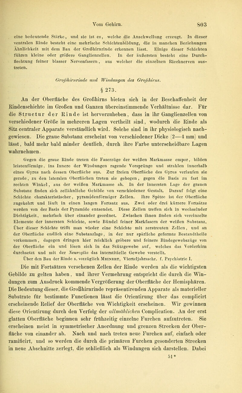 eine bedeutende Stärke, und sie ist es, welche die Anschwellung erzeugt. In dieser ventralen Rinde hesteht eine mehrfache Schichtenhildung, die in manchen Beziehungen Ähnlichkeit mit dem Bau der Großhirnrinde erkennen lässt. Einige dieser Schichten führen kleine oder größere Ganglienzellen. In der äußersten hesteht eine Durch- flechtung feiner blasser Nervenfasern, aus welcher die einzelnen Riechnerven aus- treten. Großhirnrinde und Windungen des Großhirns. §273. An der Oberfläche des Großhirns bieten sich in der Beschaffenheit der Rindenschichte im Großen und Ganzen tibereinstimmende Verhältnisse dar. Für die Strnctur der Rinde ist hervorzuheben, dass in ihr Ganglienzellen von verschiedener Größe in mehreren Lagen vertheilt sind, wodurch die Rinde als Sitz centraler Apparate verständlich wird. Solche sind in ihr physiologisch nach- gewiesen. Die graue Substanz erscheint von verschiedener Dicke (2—4 mm) und lässt, bald mehr bald minder deutlich, durch ihre Farbe unterscheidbare Lagen wahrnehmen. Gegen die graue Rinde treten die Faserzüge der weißen Markmasse empor, bilden leistenförmige, ins Innere der Windungen ragende Vorsprünge und strahlen innerhalb eines Gyrus nach dessen Oberfläche aus. Zur freien Oberfläche des Gyrus verlaufen sie gerade, zu den lateralen Oberflächen treten sie gebogen, gegen die Basis zu fast im rechten Winkel, aus der weißen Markmasse ab. In der innersten Lage der grauen Substanz finden sich zellähnliche Gebilde von verschiedener Gestalt. Darauf folgt eine Schichte charakteristischer, pyramidenförmiger Zellen. Ihre Spitze ist der Oberfläche zugekehrt und läuft in einen langen Fortsatz aus. Zwei oder drei kürzere Fortsätze werden von der Basis der Pyramide entsendet. Diese Zellen treffen sich in wechselnder Dichtigkeit, mehrfach über einander geordnet. Zwischen ihnen finden sich vereinzelte Elemente der innersten Schichte, sowie Bündel feiner Markfasern der weißen Substanz. Über dieser Schichte trifft man wieder eine Schichte mit zerstreuten Zellen, und an der Oberfläche endlich eine Substanzlage, in der nur spärliche geformte Bestandtheile vorkommen, dagegen dringen hier reichlich gröbere und feinere Bindegewebszüge von der Oberfläche ein und lösen sich in das Stützgewebe auf, welches das Vorderhirn durchsetzt und mit der Neuroglia das interstitielle Gewebe vorstellt. Über den Bau der Rinde s. vorzüglich Meinert, Vierteljahrsschr. f. Psychiatrie I. Die mit Fortsätzen versehenen Zellen der Rinde werden als die wichtigsten Gebilde zu gelten haben, und ihrer Vermehrung entspricht die durch die Win- dungen zum Ausdruck kommende Vergrößerung der Oberfläche der Hemisphären. Die Bedeutung dieser, die Großhirnrinde repräsentirenden Apparate als materieller Substrate für bestimmte Functionen lässt die Orientirung über das complicirt erscheinende Relief der Oberfläche von Wichtigkeit erscheinen. Wir gewinnen diese Orientirung durch den Verfolg der allmählichen Complication. An der erst glatten Oberfläche beginnen sehr frtihzeitig einzelne Furchen aufzutreten. Sie erscheinen meist in symmetrischer Anordnung und grenzen Strecken der Ober- fläche von einander ab. Nach und nach treten neue Furchen auf, einfach oder ramificirt, und so werden die durch die primären Furchen gesonderten Strecken in neue Abschnitte zerlegt, die schließlich als Windungen sich darstellen. Dabei 51*