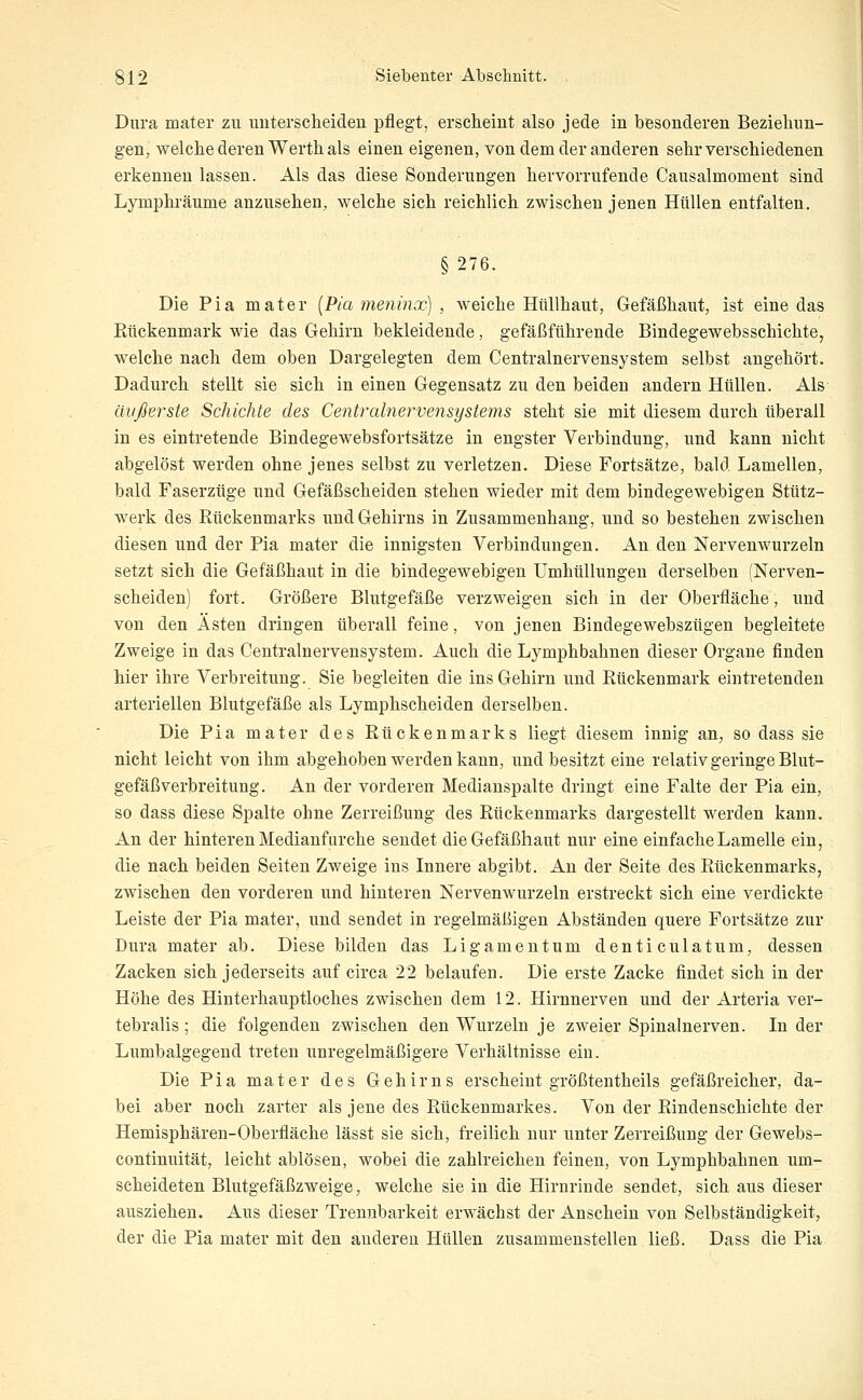 Dura mater zu unterscheiden pflegt, erscheint also jede in besonderen Beziehun- gen, welche deren Werthals einen eigenen, von dem der anderen sehr verschiedenen erkennen lassen. Als das diese Sonderungen hervorrufende Causalmoment sind Lymphräume anzusehen, welche sich reichlich zwischen jenen Hüllen entfalten. §276. Die Pia mater [Pia meninx) , weiche Hüllhaut, Gefäßhaut, ist eine das Rückenmark wie das Gehirn bekleidende, gefäßführende Bindegewebsschichte, welche nach dem oben Dargelegten dem Centralnervensystem selbst angehört. Dadurch stellt sie sich in einen Gegensatz zu den beiden andern Hüllen. Als äußerste Schichte des Ce7itralnervensystems steht sie mit diesem durch überall in es eintretende Bindegewebsfortsätze in engster Verbindung, und kann nicht abgelöst werden ohne jenes selbst zu verletzen. Diese Fortsätze, bald Lamellen, bald Faserzüge und Gefäßscheiden stehen wieder mit dem bindegewebigen Stütz- werk des Rückenmarks und Gehirns in Zusammenhang, und so bestehen zwischen diesen und der Pia mater die innigsten Verbindungen. An den Nervenwurzeln setzt sich die Gefäßhaut in die bindegewebigen Umhüllungen derselben (Nerven- scheiden) fort. Größere Blutgefäße verzweigen sich in der Oberfläche, und von den Ästen dringen überall feine, von jenen Bindegewebszügen begleitete Zweige in das Centralnervensystem. Auch die Lymphbahnen dieser Organe finden hier ihre Verbreitung. Sie begleiten die ins Gehirn und Rückenmark eintretenden arteriellen Blutgefäße als Lymphscheiden derselben. Die Pia mater des Rückenmarks liegt diesem innig an, so dass sie nicht leicht von ihm abgehoben werden kann, und besitzt eine relativ geringe Blut- gefäßverbreitung. An der vorderen Medianspalte dringt eine Falte der Pia ein, so dass diese Spalte ohne Zerreißung des Rückenmarks dargestellt werden kann. An der hinteren Medianfurche sendet die Gefäßhaut nur eine einfache Lamelle ein, die nach beiden Seiten Zweige ins Innere abgibt. An der Seite des Rückenmarks^ zwischen den vorderen und hinteren Nervenwurzeln erstreckt sich eine verdickte Leiste der Pia mater, und sendet in regelmäßigen Abständen quere Fortsätze zur Dura mater ab. Diese bilden das Ligamentum denticulatum, dessen Zacken sich jederseits auf circa 22 belaufen. Die erste Zacke findet sich in der Höhe des Hinterhauptloches zwischen dem 12. Hirnnerven und der Arteria ver- tebralis; die folgenden zwischen den Wurzeln je zweier Spinalnerven. In der Lumbaigegend treten unregelmäßigere Verhältnisse ein. Die Pia mater des Gehirns erscheint größtentheils gefäßreicher, da- bei aber noch zarter als jene des Rückenmarkes. Von der Rindenschichte der Hemisphären-Oberfläche lässt sie sich, freilich nur unter Zerreißung der Gewebs- continuität, leicht ablösen, wobei die zahlreichen feinen, von Lymphbahnen um- scheideten Blutgefäßzweige, welche sie in die Hirnrinde sendet, sich aus dieser ausziehen. Aus dieser Trennbarkeit erwächst der Anschein von Selbständigkeit, der die Pia mater mit den anderen Hüllen zusammenstellen ließ. Dass die Pia
