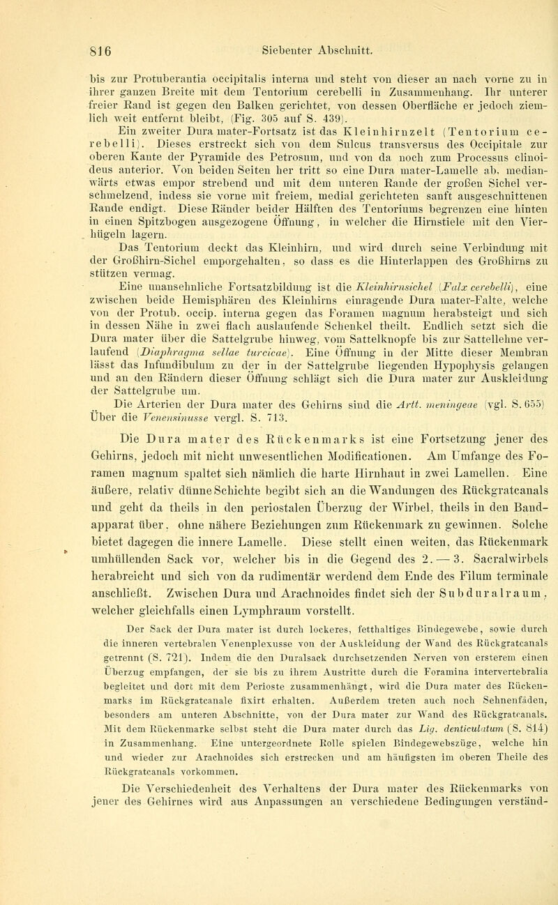 bis zur Protuberantia occipitalis iuterua uud steht vou dieser au uacli vorne zu iu ihrer gauzeu Breite mit dem Tentorium cerebelli in Zusammenhang. Ihr unterer freier Eand ist gegen den Balken gerichtet, von dessen Oberfläche er jedoch ziem- lich weit entfernt bleibt, (Fig. 305 auf S. 439). Ein zweiter Dura mater-Fortsatz ist das Kleinhirnzelt (Tentorium ce- rebelli). Dieses erstreckt sich von dem Sulcus transversus des Occipitale zur oberen Kante der Pyramide des Petrosum, und von da noch zum Processus clinoi- deus anterior. Von beiden Seiten her tritt so eine Dura mater-Lamelle ab, median- wärts etwas empor strebend und mit dem unteren Rande der großen Sichel ver- schmelzend, indess sie vorne mit freiem, medial gerichteten sanft ausgeschnittenen Rande endigt. Diese Ränder beider Hälften des Tentoriums begrenzen eine hinten in einen Spitzbogen ausgezogene Öffnung, in welcher die Hirnstiele mit den Vier- hügeln lagern. Das Tentorium deckt das Kleinhirn, uud wird durch seine Verbindung mit der Großhirn-Sichel emporgehalten, so dass es die Hinterlappen des Großhirns zu stützen vermag. Eine unansehnliche Fortsatzbildung ist öi\% Kleinhirnsichel [Falx cerehelli), eine zwischen beide Hemisphären des Kleinhirns einragende Dura mater-Falte, welche von der Protub. occip. interna gegen das Foramen maguum herabsteigt und sich in dessen Nähe in zwei flach auslaufende Schenkel theilt. Endlich setzt sich die Dura mater über die Sattelgrube hinweg, vom Sattelknopfe bis zur Sattellehne ver- laufend [Diaphragma sellae turcicae). Eine Öffnung in der Mitte dieser Membran lässt das Infundibulum zu der in der Sattelgrube liegenden Hypophj^sis gelangen und an den Rändern dieser Öffnung schlägt sich die Dura mater zur Auskleidung der Sattelgrube um. Die Arterien der Dura mater des Gehirns sind dÄQ Artt. meningeae (vgl. S. 655) Über die Venensinusse vergl. S. 713. Die Dura mater des Rückenmarks ist eine Fortsetzung jener des Gehirns, jedoch mit nicht unwesentlichen Modificationen. Am Umfange des Fo- ramen magnum spaltet sich, nämlich die harte Hirnhaut in zwei Lamellen. Eine äußere, relativ dünne Schichte begibt sich an die Wandungen des Rückgratcanals und geht da theils in den periostalen Überzug der Wirbel, theils iu den Baud- apparat über, ohne nähere Beziehungen zum Rückenmark zu gewinnen. Solche bietet dagegen die innere Lamelle. Diese stellt einen weiten, das Rückenmark umhüllenden Sack vor, welcher bis in die Gegend des 2. — 3. Sacralwirbels herabreicht und sich von da rudimentär werdend dem Ende des Filum terminale anschließt. Zwischen Dura und Arachnoides findet sich der Subdnralraum . welcher gleichfalls einen Lymphraum vorstellt. Der Sack der Dura mater ist durch lockeres, fetthaltiges Bindegewebe, sowie durch die inneren vertehralen Venenplexusse von der Auskleidung der Wand des Rückgratcanals getrennt (S. 721). Indem die den Duralsack durchsetzenden Nerven von ersterem einen Üherzug empfangen, der sie bis zu ihrem Austritte durch die Foramina intervertebralia begleitet und dort mit dem Perioste zusammenhängt, wird die Dura mater des Rücken- marks im Rückgratcanale flxirt erhalten. Außerdem treten auch noch Sehnenfäden, besonders am unteren Abschnitte, von der Dura mater zur Wand des Rückgratcanals. Mit dem Rückenmarke selbst steht die Dura mater durch das Lig. denticulatum (S. 814) in Zusammenhang. Eine untergeordnete Rolle spielen Bindegewebszüge, welche hin und wieder zur Arachnoides sich erstrecken und am häufigsten im oberen Theile des Rückgratcanals vorkommen. Die Verschiedenheit des Verhaltens der Dura mater des Rückenmarks von jener des Gehirnes wird aus Anpassungen an verschiedene Bedingungen verstand-