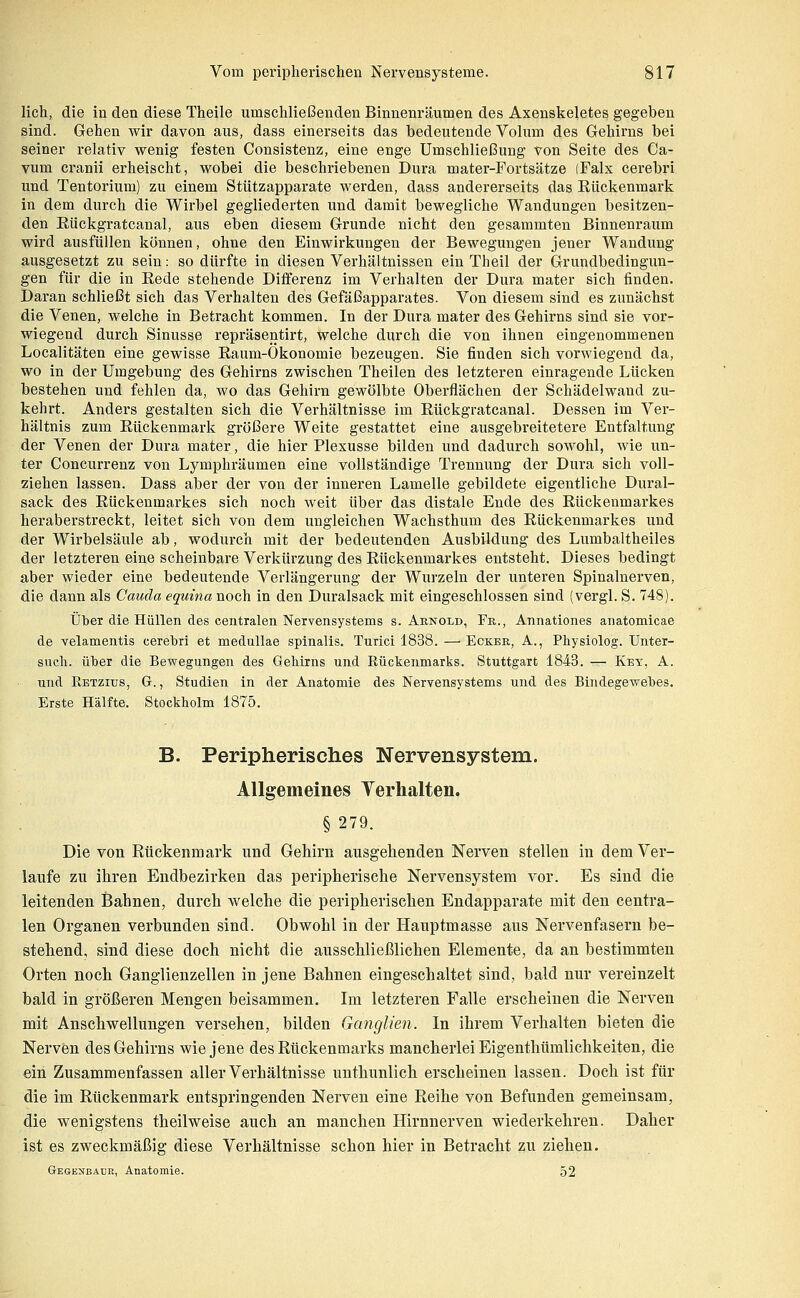 lieh, die in den diese Theile umschließenden Binnenräumen des Axenskeletes gegeben sind. Gehen wir davon aus, dass einerseits das bedeutende Vohun des Gehirns bei seiner relativ wenig festen Consistenz, eine enge Umschließung von Seite des Ca- vum cranii erheischt, wobei die beschriebenen Dura mater-Fortsätze (Falx cerebri und Tentorium) zu einem Stützapparate werden, dass andererseits das Rückenmark in dem durch die Wirbel gegliederten und damit bewegliche Wandungen besitzen- den Eückgratcanal, aus eben diesem Grunde nicht den gesammten Binnenraum wird ausfüllen können, ohne den Einwirkungen der Bewegungen jener Wandung ausgesetzt zu sein: so dürfte in diesen Verhältnissen ein Theil der Grundbedingun- gen für die in Rede stehende Diiferenz im Verhalten der Dura mater sich finden. Daran schließt sich das Verhalten des Gefäßapparates. Von diesem sind es zunächst die Venen, welche in Betracht kommen. In der Dura mater des Gehirns sind sie vor- wiegend durch Sinusse repräsentirt, welche durch die von ihnen eingenommenen Localitäten eine gewisse Raum-Ökonomie bezeugen. Sie finden sich vorwiegend da, wo in der Umgebung des Gehirns zwischen Theilen des letzteren einragende Lücken bestehen und fehlen da, wo das Gehirn gewölbte Oberflächen der Schädelwand zu- kehrt. Anders gestalten sich die Verhältnisse im Rückgratcanal. Dessen im Ver- hältnis zum Rückenmark größere Weite gestattet eine ausgebreitetere Entfaltung der Venen der Dura mater, die hier Plexusse bilden und dadurch sowohl, wie un- ter Concurrenz von Lymphräumen eine vollständige Trennung der Dura sich voll- ziehen lassen. Dass aber der von der inneren Lamelle gebildete eigentliche Dural- sack des Rückenmarkes sich noch weit über das distale Ende des Rückenmarkes heraberstreckt, leitet sich von dem ungleichen Wachsthum des Rückenmarkes und der Wirbelsäule ab, wodurch mit der bedeutenden Ausbildung des Lumbaltheiles der letzteren eine scheinbare Verkürzung des Rückenmarkes entsteht. Dieses bedingt aber wieder eine bedeutende Verlängerung der Wurzeln der unteren Spinalnerven, die dann als Cauda equina noch in den Duralsack mit eingeschlossen sind (vergl. S. 748). Über die Hüllen des centralen Nervensystems s. Arnold, Fr., Annationes anatomicae de velamentis cerebri et medullae spinalis. Turici 1838. — Ecker, A., Physiolog. Unter- such, über die Bewegungen des Gehirns und Rückenmarks. Stuttgart 1843. — Key, A. und Retzius, G. , Studien in der Anatomie des Nervensystems und des Bindegewebes. Erste Hälfte. Stockholm 1875. B. Peripherisches Nervensystem. Allgemeines Yerhalten. §279. Die von Rückenmark und Gehirn ausgehenden Nerven stellen in dem Ver- laufe zu ihren Endbezirken das peripherische Nervensystem vor. Es sind die leitenden Bahnen, durch welche die peripherischen Endapparate mit den centra- len Organen verbunden sind. Obwohl in der Hauptmasse aus Nervenfasern be- stehend, sind diese doch nicht die ausschließlichen Elemente, da au bestimmten Orten noch Ganglienzellen in jene Bahnen eingeschaltet sind, bald nur vereinzelt bald in größeren Mengen beisammen. Im letzteren Falle erscheinen die Nerven mit Anschwellungen versehen, bilden Ganglien. In ihrem Verhalten bieten die Nerven des Gehirns wie jene des Rückenmarks mancherlei Eigenthümlichkeiten, die ein Zusammenfassen aller Verhältnisse unthunlich erscheinen lassen. Doch ist für die im Rückenmark entspringenden Nerven eine Reihe von Befunden gemeinsam, die wenigstens theilweise auch an manchen Hirnnerven wiederkehren. Daher ist es zweckmäßig diese Verhältnisse schon hier in Betracht zu ziehen. Gegenbaur, Anatomie. 52